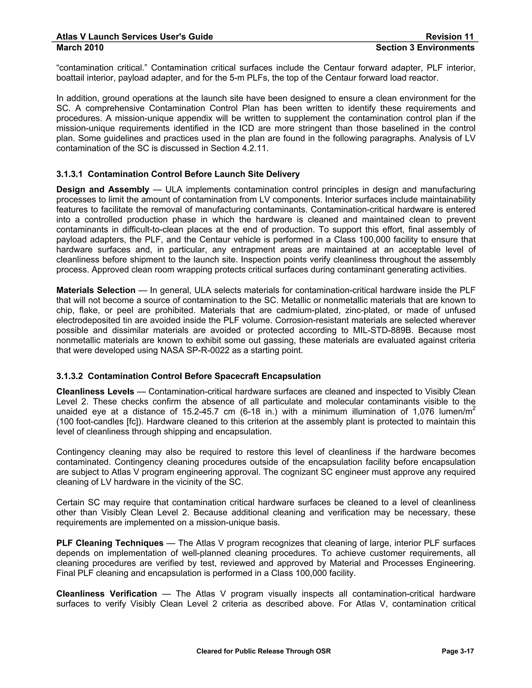 Atlas V Launch Services User's Guide
March 2010

Revision 11
Section 3 Environments

“contamination critical.” Contamination critical surfaces include the Centaur forward adapter, PLF interior,
boattail interior, payload adapter, and for the 5-m PLFs, the top of the Centaur forward load reactor.
In addition, ground operations at the launch site have been designed to ensure a clean environment for the
SC. A comprehensive Contamination Control Plan has been written to identify these requirements and
procedures. A mission-unique appendix will be written to supplement the contamination control plan if the
mission-unique requirements identified in the ICD are more stringent than those baselined in the control
plan. Some guidelines and practices used in the plan are found in the following paragraphs. Analysis of LV
contamination of the SC is discussed in Section 4.2.11.
3.1.3.1 Contamination Control Before Launch Site Delivery
Design and Assembly — ULA implements contamination control principles in design and manufacturing
processes to limit the amount of contamination from LV components. Interior surfaces include maintainability
features to facilitate the removal of manufacturing contaminants. Contamination-critical hardware is entered
into a controlled production phase in which the hardware is cleaned and maintained clean to prevent
contaminants in difficult-to-clean places at the end of production. To support this effort, final assembly of
payload adapters, the PLF, and the Centaur vehicle is performed in a Class 100,000 facility to ensure that
hardware surfaces and, in particular, any entrapment areas are maintained at an acceptable level of
cleanliness before shipment to the launch site. Inspection points verify cleanliness throughout the assembly
process. Approved clean room wrapping protects critical surfaces during contaminant generating activities.
Materials Selection — In general, ULA selects materials for contamination-critical hardware inside the PLF
that will not become a source of contamination to the SC. Metallic or nonmetallic materials that are known to
chip, flake, or peel are prohibited. Materials that are cadmium-plated, zinc-plated, or made of unfused
electrodeposited tin are avoided inside the PLF volume. Corrosion-resistant materials are selected wherever
possible and dissimilar materials are avoided or protected according to MIL-STD-889B. Because most
nonmetallic materials are known to exhibit some out gassing, these materials are evaluated against criteria
that were developed using NASA SP-R-0022 as a starting point.
3.1.3.2 Contamination Control Before Spacecraft Encapsulation
Cleanliness Levels — Contamination-critical hardware surfaces are cleaned and inspected to Visibly Clean
Level 2. These checks confirm the absence of all particulate and molecular contaminants visible to the
2
unaided eye at a distance of 15.2-45.7 cm (6-18 in.) with a minimum illumination of 1,076 lumen/m
(100 foot-candles [fc]). Hardware cleaned to this criterion at the assembly plant is protected to maintain this
level of cleanliness through shipping and encapsulation.
Contingency cleaning may also be required to restore this level of cleanliness if the hardware becomes
contaminated. Contingency cleaning procedures outside of the encapsulation facility before encapsulation
are subject to Atlas V program engineering approval. The cognizant SC engineer must approve any required
cleaning of LV hardware in the vicinity of the SC.
Certain SC may require that contamination critical hardware surfaces be cleaned to a level of cleanliness
other than Visibly Clean Level 2. Because additional cleaning and verification may be necessary, these
requirements are implemented on a mission-unique basis.
PLF Cleaning Techniques — The Atlas V program recognizes that cleaning of large, interior PLF surfaces
depends on implementation of well-planned cleaning procedures. To achieve customer requirements, all
cleaning procedures are verified by test, reviewed and approved by Material and Processes Engineering.
Final PLF cleaning and encapsulation is performed in a Class 100,000 facility.
Cleanliness Verification — The Atlas V program visually inspects all contamination-critical hardware
surfaces to verify Visibly Clean Level 2 criteria as described above. For Atlas V, contamination critical

Cleared for Public Release Through OSR

Page 3-17

 