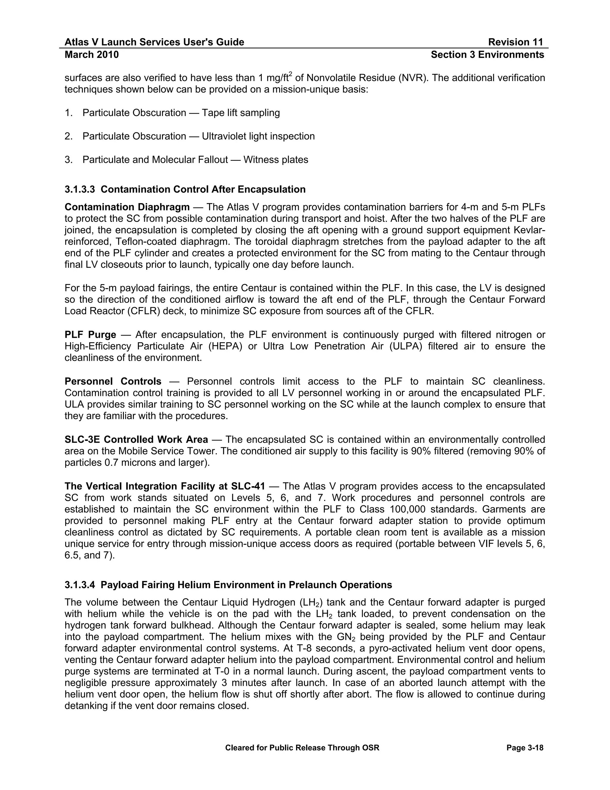 Atlas V Launch Services User's Guide
March 2010

Revision 11
Section 3 Environments

surfaces are also verified to have less than 1 mg/ft2 of Nonvolatile Residue (NVR). The additional verification
techniques shown below can be provided on a mission-unique basis:
1. Particulate Obscuration — Tape lift sampling
2. Particulate Obscuration — Ultraviolet light inspection
3. Particulate and Molecular Fallout — Witness plates
3.1.3.3 Contamination Control After Encapsulation
Contamination Diaphragm — The Atlas V program provides contamination barriers for 4-m and 5-m PLFs
to protect the SC from possible contamination during transport and hoist. After the two halves of the PLF are
joined, the encapsulation is completed by closing the aft opening with a ground support equipment Kevlarreinforced, Teflon-coated diaphragm. The toroidal diaphragm stretches from the payload adapter to the aft
end of the PLF cylinder and creates a protected environment for the SC from mating to the Centaur through
final LV closeouts prior to launch, typically one day before launch.
For the 5-m payload fairings, the entire Centaur is contained within the PLF. In this case, the LV is designed
so the direction of the conditioned airflow is toward the aft end of the PLF, through the Centaur Forward
Load Reactor (CFLR) deck, to minimize SC exposure from sources aft of the CFLR.
PLF Purge — After encapsulation, the PLF environment is continuously purged with filtered nitrogen or
High-Efficiency Particulate Air (HEPA) or Ultra Low Penetration Air (ULPA) filtered air to ensure the
cleanliness of the environment.
Personnel Controls — Personnel controls limit access to the PLF to maintain SC cleanliness.
Contamination control training is provided to all LV personnel working in or around the encapsulated PLF.
ULA provides similar training to SC personnel working on the SC while at the launch complex to ensure that
they are familiar with the procedures.
SLC-3E Controlled Work Area — The encapsulated SC is contained within an environmentally controlled
area on the Mobile Service Tower. The conditioned air supply to this facility is 90% filtered (removing 90% of
particles 0.7 microns and larger).
The Vertical Integration Facility at SLC-41 — The Atlas V program provides access to the encapsulated
SC from work stands situated on Levels 5, 6, and 7. Work procedures and personnel controls are
established to maintain the SC environment within the PLF to Class 100,000 standards. Garments are
provided to personnel making PLF entry at the Centaur forward adapter station to provide optimum
cleanliness control as dictated by SC requirements. A portable clean room tent is available as a mission
unique service for entry through mission-unique access doors as required (portable between VIF levels 5, 6,
6.5, and 7).
3.1.3.4 Payload Fairing Helium Environment in Prelaunch Operations
The volume between the Centaur Liquid Hydrogen (LH2) tank and the Centaur forward adapter is purged
with helium while the vehicle is on the pad with the LH2 tank loaded, to prevent condensation on the
hydrogen tank forward bulkhead. Although the Centaur forward adapter is sealed, some helium may leak
into the payload compartment. The helium mixes with the GN2 being provided by the PLF and Centaur
forward adapter environmental control systems. At T-8 seconds, a pyro-activated helium vent door opens,
venting the Centaur forward adapter helium into the payload compartment. Environmental control and helium
purge systems are terminated at T-0 in a normal launch. During ascent, the payload compartment vents to
negligible pressure approximately 3 minutes after launch. In case of an aborted launch attempt with the
helium vent door open, the helium flow is shut off shortly after abort. The flow is allowed to continue during
detanking if the vent door remains closed.

Cleared for Public Release Through OSR

Page 3-18

 