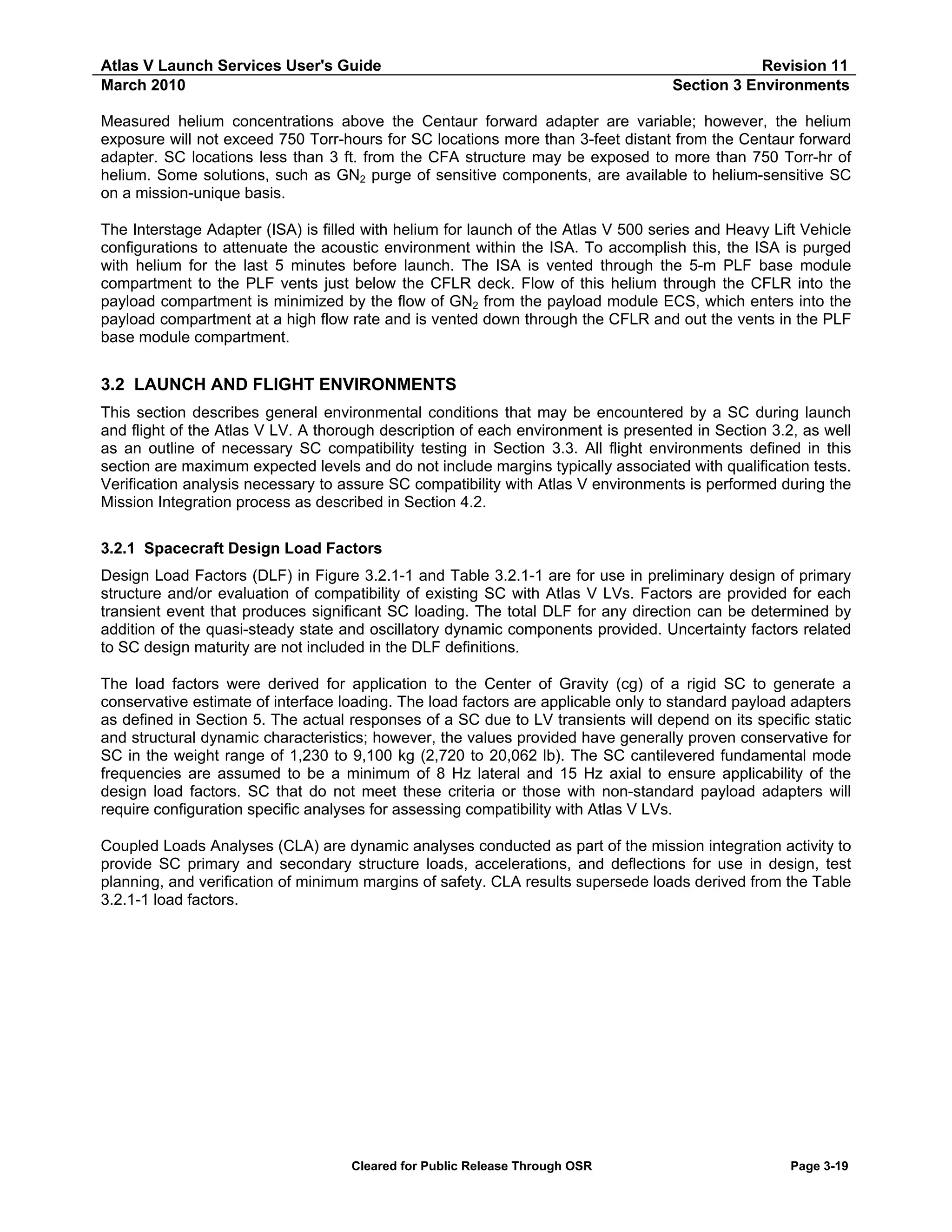 Atlas V Launch Services User's Guide
March 2010

Revision 11
Section 3 Environments

Measured helium concentrations above the Centaur forward adapter are variable; however, the helium
exposure will not exceed 750 Torr-hours for SC locations more than 3-feet distant from the Centaur forward
adapter. SC locations less than 3 ft. from the CFA structure may be exposed to more than 750 Torr-hr of
helium. Some solutions, such as GN2 purge of sensitive components, are available to helium-sensitive SC
on a mission-unique basis.
The Interstage Adapter (ISA) is filled with helium for launch of the Atlas V 500 series and Heavy Lift Vehicle
configurations to attenuate the acoustic environment within the ISA. To accomplish this, the ISA is purged
with helium for the last 5 minutes before launch. The ISA is vented through the 5-m PLF base module
compartment to the PLF vents just below the CFLR deck. Flow of this helium through the CFLR into the
payload compartment is minimized by the flow of GN2 from the payload module ECS, which enters into the
payload compartment at a high flow rate and is vented down through the CFLR and out the vents in the PLF
base module compartment.

3.2 LAUNCH AND FLIGHT ENVIRONMENTS
This section describes general environmental conditions that may be encountered by a SC during launch
and flight of the Atlas V LV. A thorough description of each environment is presented in Section 3.2, as well
as an outline of necessary SC compatibility testing in Section 3.3. All flight environments defined in this
section are maximum expected levels and do not include margins typically associated with qualification tests.
Verification analysis necessary to assure SC compatibility with Atlas V environments is performed during the
Mission Integration process as described in Section 4.2.
3.2.1 Spacecraft Design Load Factors
Design Load Factors (DLF) in Figure 3.2.1-1 and Table 3.2.1-1 are for use in preliminary design of primary
structure and/or evaluation of compatibility of existing SC with Atlas V LVs. Factors are provided for each
transient event that produces significant SC loading. The total DLF for any direction can be determined by
addition of the quasi-steady state and oscillatory dynamic components provided. Uncertainty factors related
to SC design maturity are not included in the DLF definitions.
The load factors were derived for application to the Center of Gravity (cg) of a rigid SC to generate a
conservative estimate of interface loading. The load factors are applicable only to standard payload adapters
as defined in Section 5. The actual responses of a SC due to LV transients will depend on its specific static
and structural dynamic characteristics; however, the values provided have generally proven conservative for
SC in the weight range of 1,230 to 9,100 kg (2,720 to 20,062 lb). The SC cantilevered fundamental mode
frequencies are assumed to be a minimum of 8 Hz lateral and 15 Hz axial to ensure applicability of the
design load factors. SC that do not meet these criteria or those with non-standard payload adapters will
require configuration specific analyses for assessing compatibility with Atlas V LVs.
Coupled Loads Analyses (CLA) are dynamic analyses conducted as part of the mission integration activity to
provide SC primary and secondary structure loads, accelerations, and deflections for use in design, test
planning, and verification of minimum margins of safety. CLA results supersede loads derived from the Table
3.2.1-1 load factors.

Cleared for Public Release Through OSR

Page 3-19

 