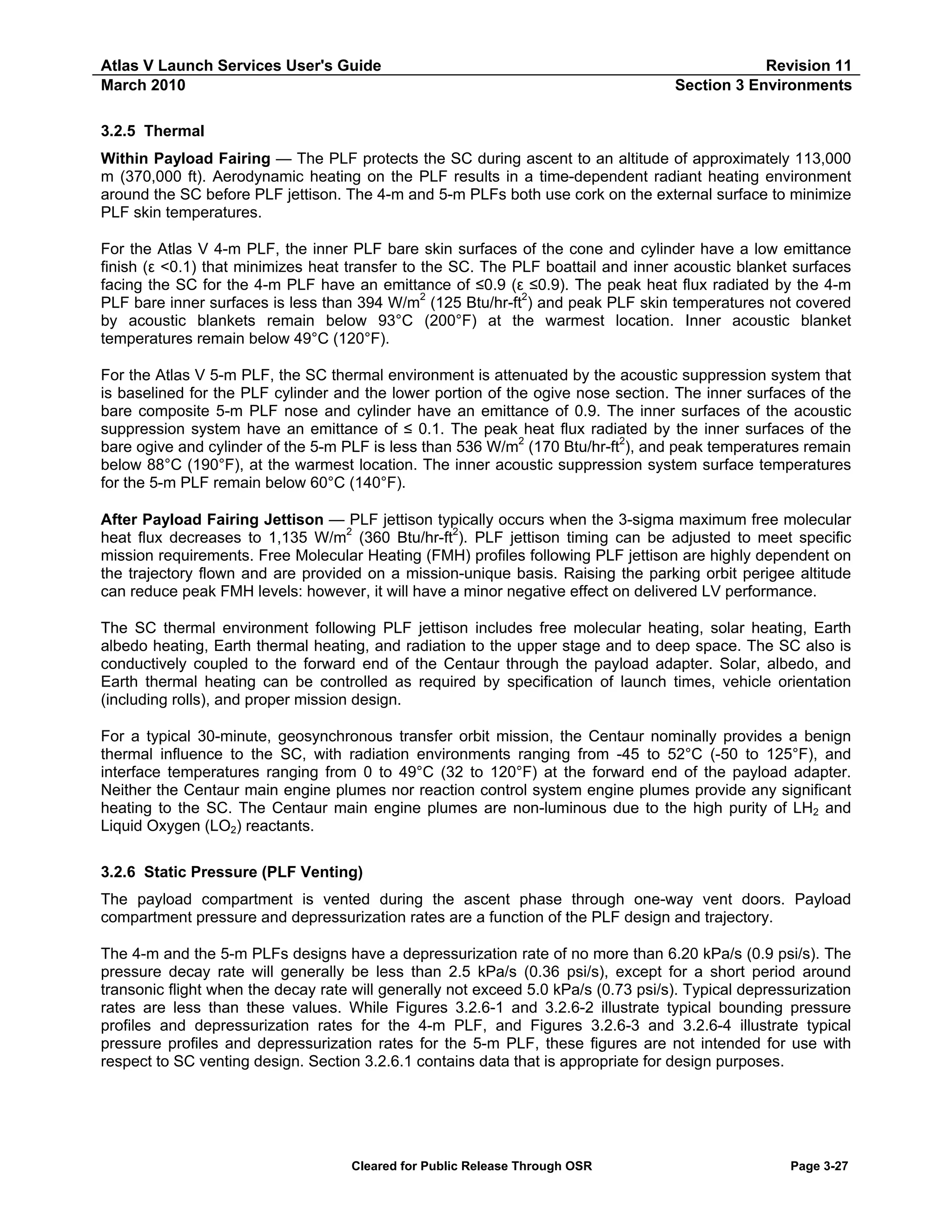 Atlas V Launch Services User's Guide
March 2010

Revision 11
Section 3 Environments

3.2.5 Thermal
Within Payload Fairing — The PLF protects the SC during ascent to an altitude of approximately 113,000
m (370,000 ft). Aerodynamic heating on the PLF results in a time-dependent radiant heating environment
around the SC before PLF jettison. The 4-m and 5-m PLFs both use cork on the external surface to minimize
PLF skin temperatures.
For the Atlas V 4-m PLF, the inner PLF bare skin surfaces of the cone and cylinder have a low emittance
finish (ε <0.1) that minimizes heat transfer to the SC. The PLF boattail and inner acoustic blanket surfaces
facing the SC for the 4-m PLF have an emittance of ≤0.9 (ε ≤0.9). The peak heat flux radiated by the 4-m
PLF bare inner surfaces is less than 394 W/m2 (125 Btu/hr-ft2) and peak PLF skin temperatures not covered
by acoustic blankets remain below 93°C (200°F) at the warmest location. Inner acoustic blanket
temperatures remain below 49°C (120°F).
For the Atlas V 5-m PLF, the SC thermal environment is attenuated by the acoustic suppression system that
is baselined for the PLF cylinder and the lower portion of the ogive nose section. The inner surfaces of the
bare composite 5-m PLF nose and cylinder have an emittance of 0.9. The inner surfaces of the acoustic
suppression system have an emittance of ≤ 0.1. The peak heat flux radiated by the inner surfaces of the
bare ogive and cylinder of the 5-m PLF is less than 536 W/m2 (170 Btu/hr-ft2), and peak temperatures remain
below 88°C (190°F), at the warmest location. The inner acoustic suppression system surface temperatures
for the 5-m PLF remain below 60°C (140°F).
After Payload Fairing Jettison — PLF jettison typically occurs when the 3-sigma maximum free molecular
heat flux decreases to 1,135 W/m2 (360 Btu/hr-ft2). PLF jettison timing can be adjusted to meet specific
mission requirements. Free Molecular Heating (FMH) profiles following PLF jettison are highly dependent on
the trajectory flown and are provided on a mission-unique basis. Raising the parking orbit perigee altitude
can reduce peak FMH levels: however, it will have a minor negative effect on delivered LV performance.
The SC thermal environment following PLF jettison includes free molecular heating, solar heating, Earth
albedo heating, Earth thermal heating, and radiation to the upper stage and to deep space. The SC also is
conductively coupled to the forward end of the Centaur through the payload adapter. Solar, albedo, and
Earth thermal heating can be controlled as required by specification of launch times, vehicle orientation
(including rolls), and proper mission design.
For a typical 30-minute, geosynchronous transfer orbit mission, the Centaur nominally provides a benign
thermal influence to the SC, with radiation environments ranging from -45 to 52°C (-50 to 125°F), and
interface temperatures ranging from 0 to 49°C (32 to 120°F) at the forward end of the payload adapter.
Neither the Centaur main engine plumes nor reaction control system engine plumes provide any significant
heating to the SC. The Centaur main engine plumes are non-luminous due to the high purity of LH2 and
Liquid Oxygen (LO2) reactants.
3.2.6 Static Pressure (PLF Venting)
The payload compartment is vented during the ascent phase through one-way vent doors. Payload
compartment pressure and depressurization rates are a function of the PLF design and trajectory.
The 4-m and the 5-m PLFs designs have a depressurization rate of no more than 6.20 kPa/s (0.9 psi/s). The
pressure decay rate will generally be less than 2.5 kPa/s (0.36 psi/s), except for a short period around
transonic flight when the decay rate will generally not exceed 5.0 kPa/s (0.73 psi/s). Typical depressurization
rates are less than these values. While Figures 3.2.6-1 and 3.2.6-2 illustrate typical bounding pressure
profiles and depressurization rates for the 4-m PLF, and Figures 3.2.6-3 and 3.2.6-4 illustrate typical
pressure profiles and depressurization rates for the 5-m PLF, these figures are not intended for use with
respect to SC venting design. Section 3.2.6.1 contains data that is appropriate for design purposes.

Cleared for Public Release Through OSR

Page 3-27

 