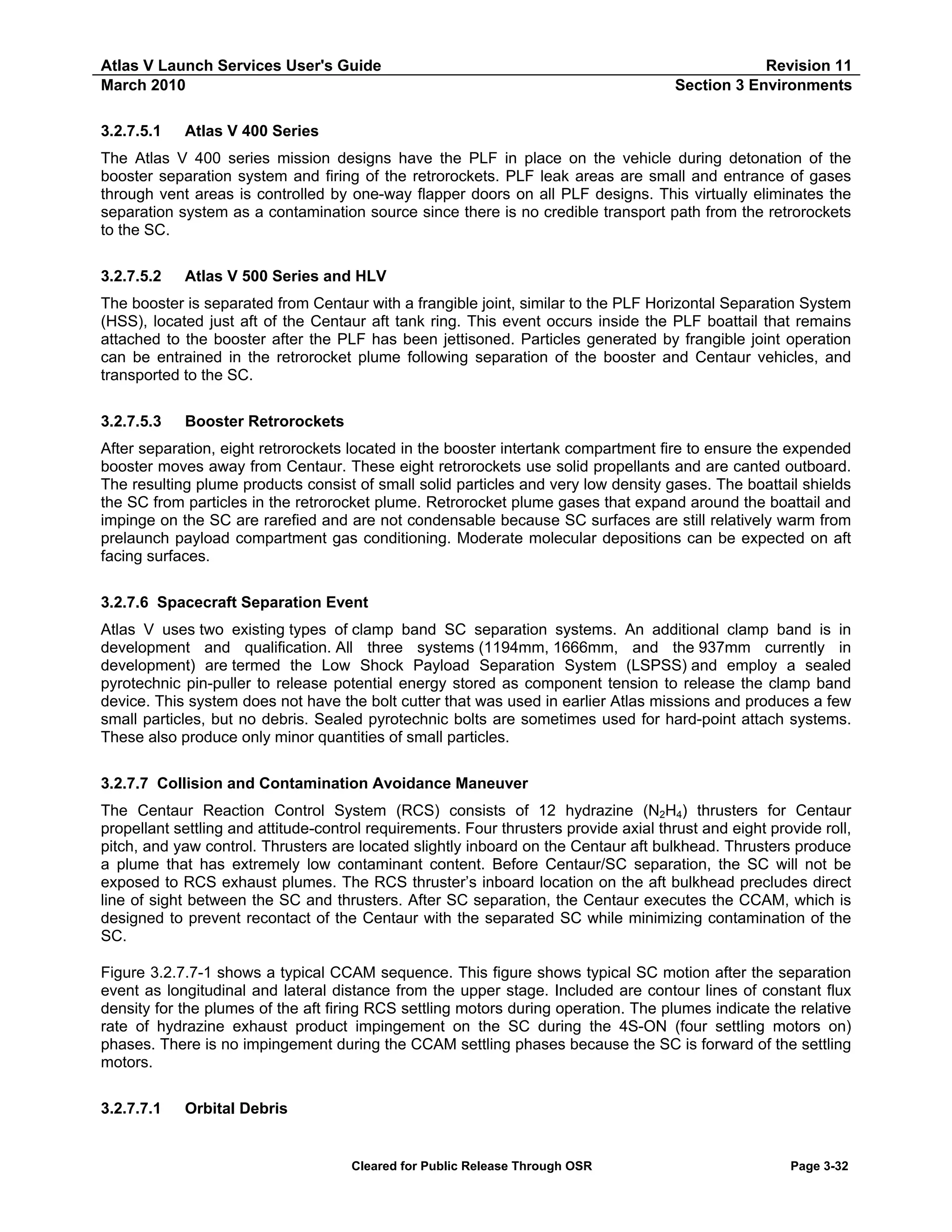 Atlas V Launch Services User's Guide
March 2010
3.2.7.5.1

Revision 11
Section 3 Environments

Atlas V 400 Series

The Atlas V 400 series mission designs have the PLF in place on the vehicle during detonation of the
booster separation system and firing of the retrorockets. PLF leak areas are small and entrance of gases
through vent areas is controlled by one-way flapper doors on all PLF designs. This virtually eliminates the
separation system as a contamination source since there is no credible transport path from the retrorockets
to the SC.
3.2.7.5.2

Atlas V 500 Series and HLV

The booster is separated from Centaur with a frangible joint, similar to the PLF Horizontal Separation System
(HSS), located just aft of the Centaur aft tank ring. This event occurs inside the PLF boattail that remains
attached to the booster after the PLF has been jettisoned. Particles generated by frangible joint operation
can be entrained in the retrorocket plume following separation of the booster and Centaur vehicles, and
transported to the SC.
3.2.7.5.3

Booster Retrorockets

After separation, eight retrorockets located in the booster intertank compartment fire to ensure the expended
booster moves away from Centaur. These eight retrorockets use solid propellants and are canted outboard.
The resulting plume products consist of small solid particles and very low density gases. The boattail shields
the SC from particles in the retrorocket plume. Retrorocket plume gases that expand around the boattail and
impinge on the SC are rarefied and are not condensable because SC surfaces are still relatively warm from
prelaunch payload compartment gas conditioning. Moderate molecular depositions can be expected on aft
facing surfaces.
3.2.7.6 Spacecraft Separation Event
Atlas V uses two existing types of clamp band SC separation systems. An additional clamp band is in
development and qualification. All three systems (1194mm, 1666mm, and the 937mm currently in
development) are termed the Low Shock Payload Separation System (LSPSS) and employ a sealed
pyrotechnic pin-puller to release potential energy stored as component tension to release the clamp band
device. This system does not have the bolt cutter that was used in earlier Atlas missions and produces a few
small particles, but no debris. Sealed pyrotechnic bolts are sometimes used for hard-point attach systems.
These also produce only minor quantities of small particles.
3.2.7.7 Collision and Contamination Avoidance Maneuver
The Centaur Reaction Control System (RCS) consists of 12 hydrazine (N2H4) thrusters for Centaur
propellant settling and attitude-control requirements. Four thrusters provide axial thrust and eight provide roll,
pitch, and yaw control. Thrusters are located slightly inboard on the Centaur aft bulkhead. Thrusters produce
a plume that has extremely low contaminant content. Before Centaur/SC separation, the SC will not be
exposed to RCS exhaust plumes. The RCS thruster’s inboard location on the aft bulkhead precludes direct
line of sight between the SC and thrusters. After SC separation, the Centaur executes the CCAM, which is
designed to prevent recontact of the Centaur with the separated SC while minimizing contamination of the
SC.
Figure 3.2.7.7-1 shows a typical CCAM sequence. This figure shows typical SC motion after the separation
event as longitudinal and lateral distance from the upper stage. Included are contour lines of constant flux
density for the plumes of the aft firing RCS settling motors during operation. The plumes indicate the relative
rate of hydrazine exhaust product impingement on the SC during the 4S-ON (four settling motors on)
phases. There is no impingement during the CCAM settling phases because the SC is forward of the settling
motors.
3.2.7.7.1

Orbital Debris

Cleared for Public Release Through OSR

Page 3-32

 