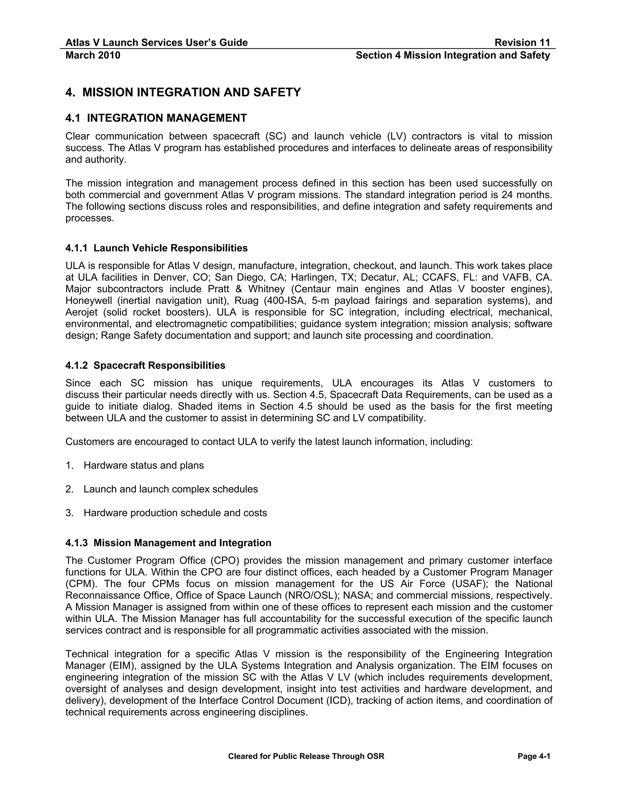 Atlas V Launch Services User’s Guide
March 2010

Revision 11
Section 4 Mission Integration and Safety

4. MISSION INTEGRATION AND SAFETY
4.1 INTEGRATION MANAGEMENT
Clear communication between spacecraft (SC) and launch vehicle (LV) contractors is vital to mission
success. The Atlas V program has established procedures and interfaces to delineate areas of responsibility
and authority.
The mission integration and management process defined in this section has been used successfully on
both commercial and government Atlas V program missions. The standard integration period is 24 months.
The following sections discuss roles and responsibilities, and define integration and safety requirements and
processes.
4.1.1 Launch Vehicle Responsibilities
ULA is responsible for Atlas V design, manufacture, integration, checkout, and launch. This work takes place
at ULA facilities in Denver, CO; San Diego, CA; Harlingen, TX; Decatur, AL; CCAFS, FL: and VAFB, CA.
Major subcontractors include Pratt & Whitney (Centaur main engines and Atlas V booster engines),
Honeywell (inertial navigation unit), Ruag (400-ISA, 5-m payload fairings and separation systems), and
Aerojet (solid rocket boosters). ULA is responsible for SC integration, including electrical, mechanical,
environmental, and electromagnetic compatibilities; guidance system integration; mission analysis; software
design; Range Safety documentation and support; and launch site processing and coordination.
4.1.2 Spacecraft Responsibilities
Since each SC mission has unique requirements, ULA encourages its Atlas V customers to
discuss their particular needs directly with us. Section 4.5, Spacecraft Data Requirements, can be used as a
guide to initiate dialog. Shaded items in Section 4.5 should be used as the basis for the first meeting
between ULA and the customer to assist in determining SC and LV compatibility.
Customers are encouraged to contact ULA to verify the latest launch information, including:
1. Hardware status and plans
2. Launch and launch complex schedules
3. Hardware production schedule and costs
4.1.3 Mission Management and Integration
The Customer Program Office (CPO) provides the mission management and primary customer interface
functions for ULA. Within the CPO are four distinct offices, each headed by a Customer Program Manager
(CPM). The four CPMs focus on mission management for the US Air Force (USAF); the National
Reconnaissance Office, Office of Space Launch (NRO/OSL); NASA; and commercial missions, respectively.
A Mission Manager is assigned from within one of these offices to represent each mission and the customer
within ULA. The Mission Manager has full accountability for the successful execution of the specific launch
services contract and is responsible for all programmatic activities associated with the mission.
Technical integration for a specific Atlas V mission is the responsibility of the Engineering Integration
Manager (EIM), assigned by the ULA Systems Integration and Analysis organization. The EIM focuses on
engineering integration of the mission SC with the Atlas V LV (which includes requirements development,
oversight of analyses and design development, insight into test activities and hardware development, and
delivery), development of the Interface Control Document (ICD), tracking of action items, and coordination of
technical requirements across engineering disciplines.

Cleared for Public Release Through OSR

Page 4-1

 