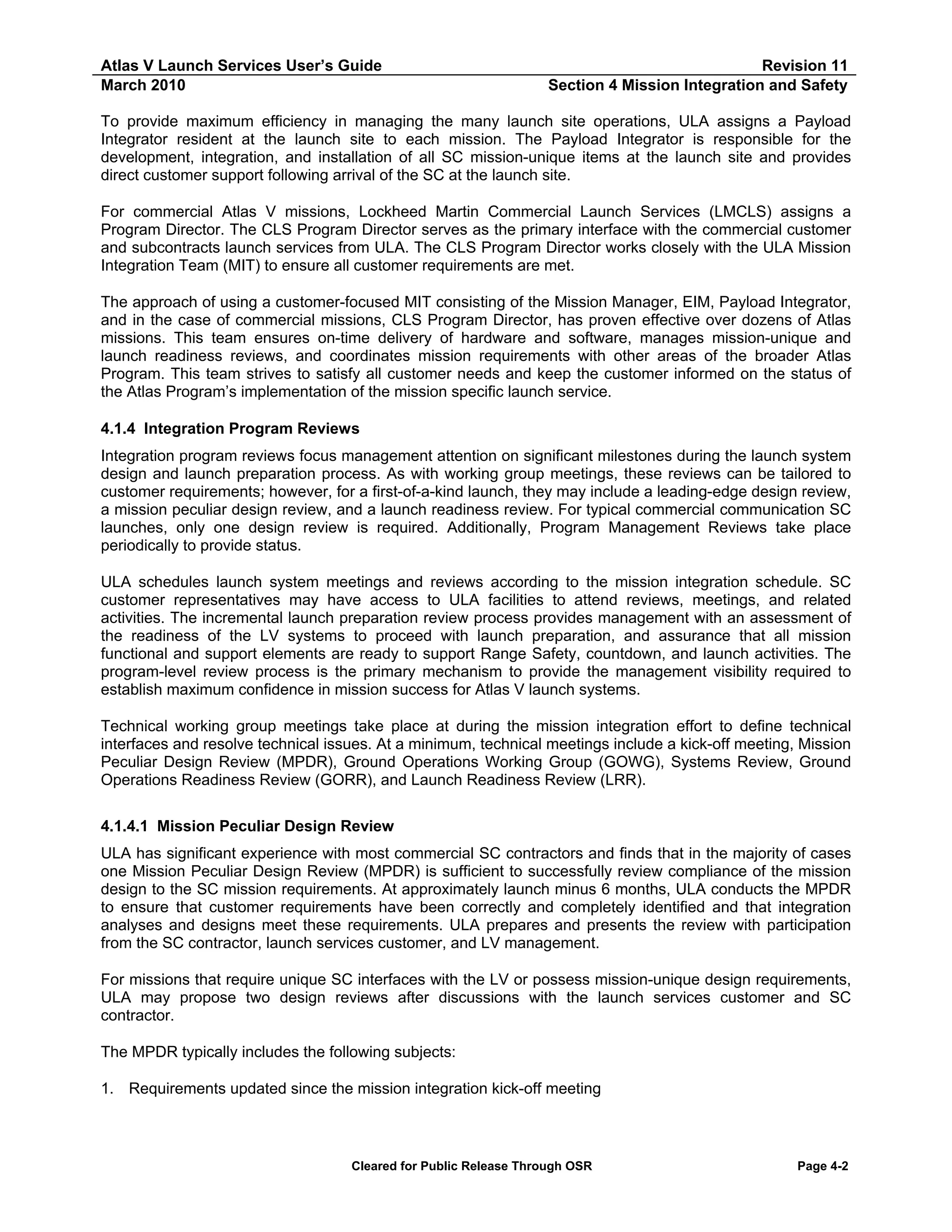 Atlas V Launch Services User’s Guide
March 2010

Revision 11
Section 4 Mission Integration and Safety

To provide maximum efficiency in managing the many launch site operations, ULA assigns a Payload
Integrator resident at the launch site to each mission. The Payload Integrator is responsible for the
development, integration, and installation of all SC mission-unique items at the launch site and provides
direct customer support following arrival of the SC at the launch site.
For commercial Atlas V missions, Lockheed Martin Commercial Launch Services (LMCLS) assigns a
Program Director. The CLS Program Director serves as the primary interface with the commercial customer
and subcontracts launch services from ULA. The CLS Program Director works closely with the ULA Mission
Integration Team (MIT) to ensure all customer requirements are met.
The approach of using a customer-focused MIT consisting of the Mission Manager, EIM, Payload Integrator,
and in the case of commercial missions, CLS Program Director, has proven effective over dozens of Atlas
missions. This team ensures on-time delivery of hardware and software, manages mission-unique and
launch readiness reviews, and coordinates mission requirements with other areas of the broader Atlas
Program. This team strives to satisfy all customer needs and keep the customer informed on the status of
the Atlas Program’s implementation of the mission specific launch service.
4.1.4 Integration Program Reviews
Integration program reviews focus management attention on significant milestones during the launch system
design and launch preparation process. As with working group meetings, these reviews can be tailored to
customer requirements; however, for a first-of-a-kind launch, they may include a leading-edge design review,
a mission peculiar design review, and a launch readiness review. For typical commercial communication SC
launches, only one design review is required. Additionally, Program Management Reviews take place
periodically to provide status.
ULA schedules launch system meetings and reviews according to the mission integration schedule. SC
customer representatives may have access to ULA facilities to attend reviews, meetings, and related
activities. The incremental launch preparation review process provides management with an assessment of
the readiness of the LV systems to proceed with launch preparation, and assurance that all mission
functional and support elements are ready to support Range Safety, countdown, and launch activities. The
program-level review process is the primary mechanism to provide the management visibility required to
establish maximum confidence in mission success for Atlas V launch systems.
Technical working group meetings take place at during the mission integration effort to define technical
interfaces and resolve technical issues. At a minimum, technical meetings include a kick-off meeting, Mission
Peculiar Design Review (MPDR), Ground Operations Working Group (GOWG), Systems Review, Ground
Operations Readiness Review (GORR), and Launch Readiness Review (LRR).
4.1.4.1 Mission Peculiar Design Review
ULA has significant experience with most commercial SC contractors and finds that in the majority of cases
one Mission Peculiar Design Review (MPDR) is sufficient to successfully review compliance of the mission
design to the SC mission requirements. At approximately launch minus 6 months, ULA conducts the MPDR
to ensure that customer requirements have been correctly and completely identified and that integration
analyses and designs meet these requirements. ULA prepares and presents the review with participation
from the SC contractor, launch services customer, and LV management.
For missions that require unique SC interfaces with the LV or possess mission-unique design requirements,
ULA may propose two design reviews after discussions with the launch services customer and SC
contractor.
The MPDR typically includes the following subjects:
1. Requirements updated since the mission integration kick-off meeting

Cleared for Public Release Through OSR

Page 4-2

 