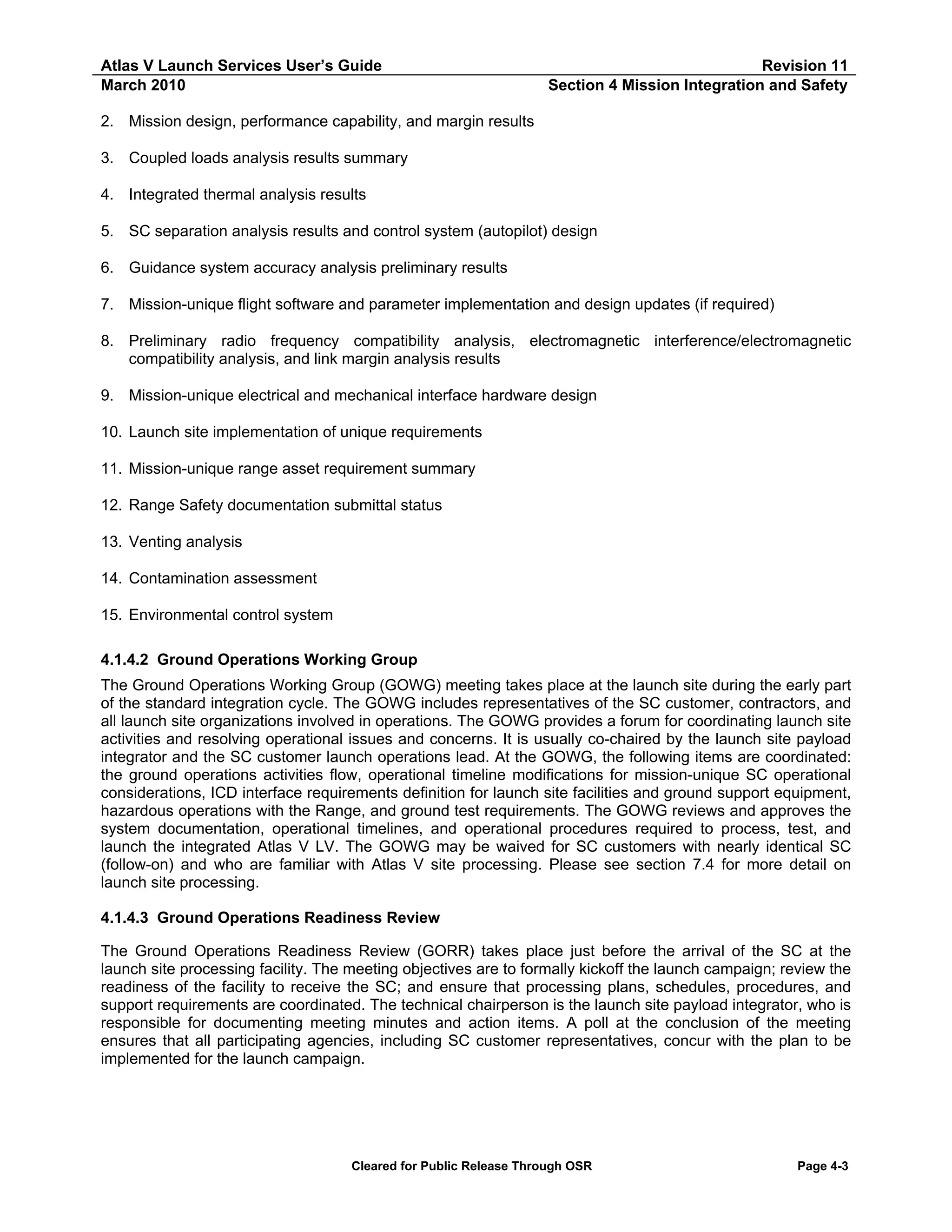 Atlas V Launch Services User’s Guide
March 2010

Revision 11
Section 4 Mission Integration and Safety

2. Mission design, performance capability, and margin results
3. Coupled loads analysis results summary
4. Integrated thermal analysis results
5. SC separation analysis results and control system (autopilot) design
6. Guidance system accuracy analysis preliminary results
7. Mission-unique flight software and parameter implementation and design updates (if required)
8. Preliminary radio frequency compatibility analysis, electromagnetic interference/electromagnetic
compatibility analysis, and link margin analysis results
9. Mission-unique electrical and mechanical interface hardware design
10. Launch site implementation of unique requirements
11. Mission-unique range asset requirement summary
12. Range Safety documentation submittal status
13. Venting analysis
14. Contamination assessment
15. Environmental control system
4.1.4.2 Ground Operations Working Group
The Ground Operations Working Group (GOWG) meeting takes place at the launch site during the early part
of the standard integration cycle. The GOWG includes representatives of the SC customer, contractors, and
all launch site organizations involved in operations. The GOWG provides a forum for coordinating launch site
activities and resolving operational issues and concerns. It is usually co-chaired by the launch site payload
integrator and the SC customer launch operations lead. At the GOWG, the following items are coordinated:
the ground operations activities flow, operational timeline modifications for mission-unique SC operational
considerations, ICD interface requirements definition for launch site facilities and ground support equipment,
hazardous operations with the Range, and ground test requirements. The GOWG reviews and approves the
system documentation, operational timelines, and operational procedures required to process, test, and
launch the integrated Atlas V LV. The GOWG may be waived for SC customers with nearly identical SC
(follow-on) and who are familiar with Atlas V site processing. Please see section 7.4 for more detail on
launch site processing.
4.1.4.3 Ground Operations Readiness Review
The Ground Operations Readiness Review (GORR) takes place just before the arrival of the SC at the
launch site processing facility. The meeting objectives are to formally kickoff the launch campaign; review the
readiness of the facility to receive the SC; and ensure that processing plans, schedules, procedures, and
support requirements are coordinated. The technical chairperson is the launch site payload integrator, who is
responsible for documenting meeting minutes and action items. A poll at the conclusion of the meeting
ensures that all participating agencies, including SC customer representatives, concur with the plan to be
implemented for the launch campaign.

Cleared for Public Release Through OSR

Page 4-3

 