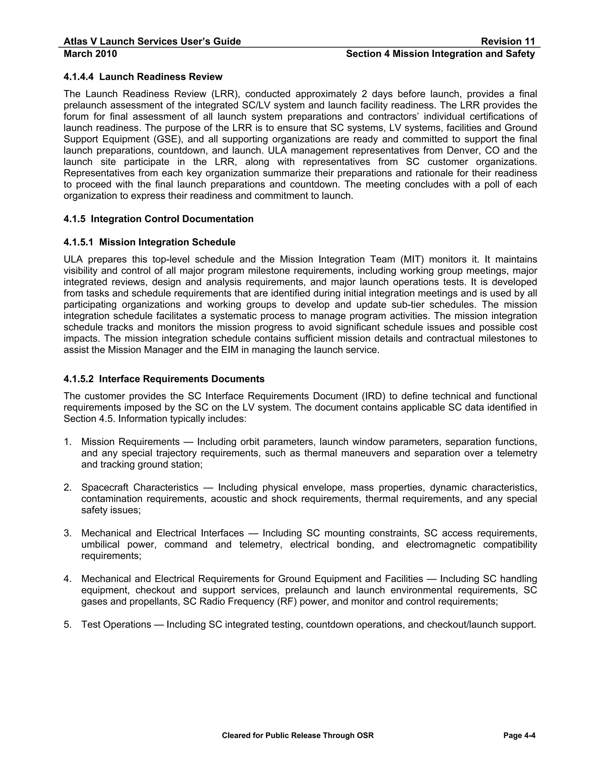 Atlas V Launch Services User’s Guide
March 2010

Revision 11
Section 4 Mission Integration and Safety

4.1.4.4 Launch Readiness Review
The Launch Readiness Review (LRR), conducted approximately 2 days before launch, provides a final
prelaunch assessment of the integrated SC/LV system and launch facility readiness. The LRR provides the
forum for final assessment of all launch system preparations and contractors’ individual certifications of
launch readiness. The purpose of the LRR is to ensure that SC systems, LV systems, facilities and Ground
Support Equipment (GSE), and all supporting organizations are ready and committed to support the final
launch preparations, countdown, and launch. ULA management representatives from Denver, CO and the
launch site participate in the LRR, along with representatives from SC customer organizations.
Representatives from each key organization summarize their preparations and rationale for their readiness
to proceed with the final launch preparations and countdown. The meeting concludes with a poll of each
organization to express their readiness and commitment to launch.
4.1.5 Integration Control Documentation
4.1.5.1 Mission Integration Schedule
ULA prepares this top-level schedule and the Mission Integration Team (MIT) monitors it. It maintains
visibility and control of all major program milestone requirements, including working group meetings, major
integrated reviews, design and analysis requirements, and major launch operations tests. It is developed
from tasks and schedule requirements that are identified during initial integration meetings and is used by all
participating organizations and working groups to develop and update sub-tier schedules. The mission
integration schedule facilitates a systematic process to manage program activities. The mission integration
schedule tracks and monitors the mission progress to avoid significant schedule issues and possible cost
impacts. The mission integration schedule contains sufficient mission details and contractual milestones to
assist the Mission Manager and the EIM in managing the launch service.
4.1.5.2 Interface Requirements Documents
The customer provides the SC Interface Requirements Document (IRD) to define technical and functional
requirements imposed by the SC on the LV system. The document contains applicable SC data identified in
Section 4.5. Information typically includes:
1. Mission Requirements — Including orbit parameters, launch window parameters, separation functions,
and any special trajectory requirements, such as thermal maneuvers and separation over a telemetry
and tracking ground station;
2. Spacecraft Characteristics — Including physical envelope, mass properties, dynamic characteristics,
contamination requirements, acoustic and shock requirements, thermal requirements, and any special
safety issues;
3. Mechanical and Electrical Interfaces — Including SC mounting constraints, SC access requirements,
umbilical power, command and telemetry, electrical bonding, and electromagnetic compatibility
requirements;
4. Mechanical and Electrical Requirements for Ground Equipment and Facilities — Including SC handling
equipment, checkout and support services, prelaunch and launch environmental requirements, SC
gases and propellants, SC Radio Frequency (RF) power, and monitor and control requirements;
5. Test Operations — Including SC integrated testing, countdown operations, and checkout/launch support.

Cleared for Public Release Through OSR

Page 4-4

 