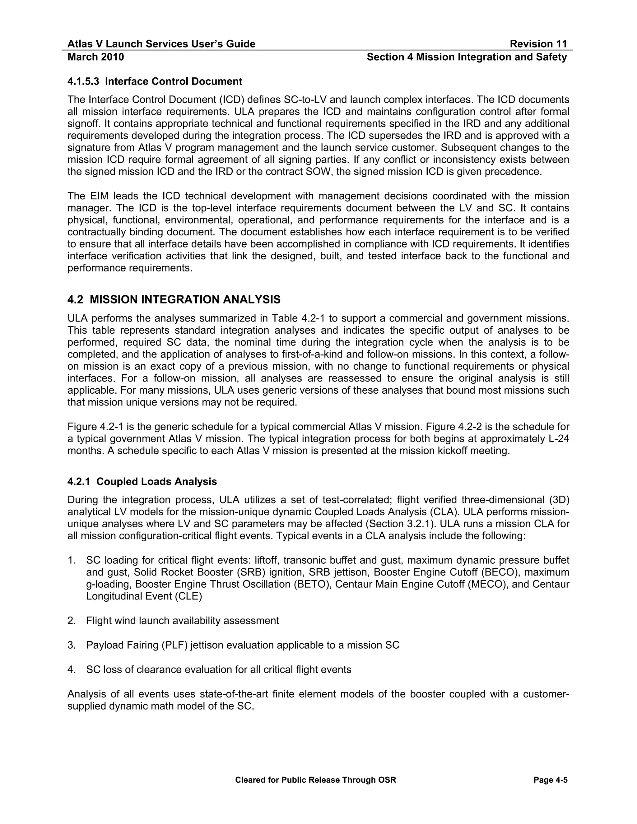 Atlas V Launch Services User’s Guide
March 2010

Revision 11
Section 4 Mission Integration and Safety

4.1.5.3 Interface Control Document
The Interface Control Document (ICD) defines SC-to-LV and launch complex interfaces. The ICD documents
all mission interface requirements. ULA prepares the ICD and maintains configuration control after formal
signoff. It contains appropriate technical and functional requirements specified in the IRD and any additional
requirements developed during the integration process. The ICD supersedes the IRD and is approved with a
signature from Atlas V program management and the launch service customer. Subsequent changes to the
mission ICD require formal agreement of all signing parties. If any conflict or inconsistency exists between
the signed mission ICD and the IRD or the contract SOW, the signed mission ICD is given precedence.
The EIM leads the ICD technical development with management decisions coordinated with the mission
manager. The ICD is the top-level interface requirements document between the LV and SC. It contains
physical, functional, environmental, operational, and performance requirements for the interface and is a
contractually binding document. The document establishes how each interface requirement is to be verified
to ensure that all interface details have been accomplished in compliance with ICD requirements. It identifies
interface verification activities that link the designed, built, and tested interface back to the functional and
performance requirements.

4.2 MISSION INTEGRATION ANALYSIS
ULA performs the analyses summarized in Table 4.2-1 to support a commercial and government missions.
This table represents standard integration analyses and indicates the specific output of analyses to be
performed, required SC data, the nominal time during the integration cycle when the analysis is to be
completed, and the application of analyses to first-of-a-kind and follow-on missions. In this context, a followon mission is an exact copy of a previous mission, with no change to functional requirements or physical
interfaces. For a follow-on mission, all analyses are reassessed to ensure the original analysis is still
applicable. For many missions, ULA uses generic versions of these analyses that bound most missions such
that mission unique versions may not be required.
Figure 4.2-1 is the generic schedule for a typical commercial Atlas V mission. Figure 4.2-2 is the schedule for
a typical government Atlas V mission. The typical integration process for both begins at approximately L-24
months. A schedule specific to each Atlas V mission is presented at the mission kickoff meeting.
4.2.1 Coupled Loads Analysis
During the integration process, ULA utilizes a set of test-correlated; flight verified three-dimensional (3D)
analytical LV models for the mission-unique dynamic Coupled Loads Analysis (CLA). ULA performs missionunique analyses where LV and SC parameters may be affected (Section 3.2.1). ULA runs a mission CLA for
all mission configuration-critical flight events. Typical events in a CLA analysis include the following:
1. SC loading for critical flight events: liftoff, transonic buffet and gust, maximum dynamic pressure buffet
and gust, Solid Rocket Booster (SRB) ignition, SRB jettison, Booster Engine Cutoff (BECO), maximum
g-loading, Booster Engine Thrust Oscillation (BETO), Centaur Main Engine Cutoff (MECO), and Centaur
Longitudinal Event (CLE)
2. Flight wind launch availability assessment
3. Payload Fairing (PLF) jettison evaluation applicable to a mission SC
4. SC loss of clearance evaluation for all critical flight events
Analysis of all events uses state-of-the-art finite element models of the booster coupled with a customersupplied dynamic math model of the SC.

Cleared for Public Release Through OSR

Page 4-5

 