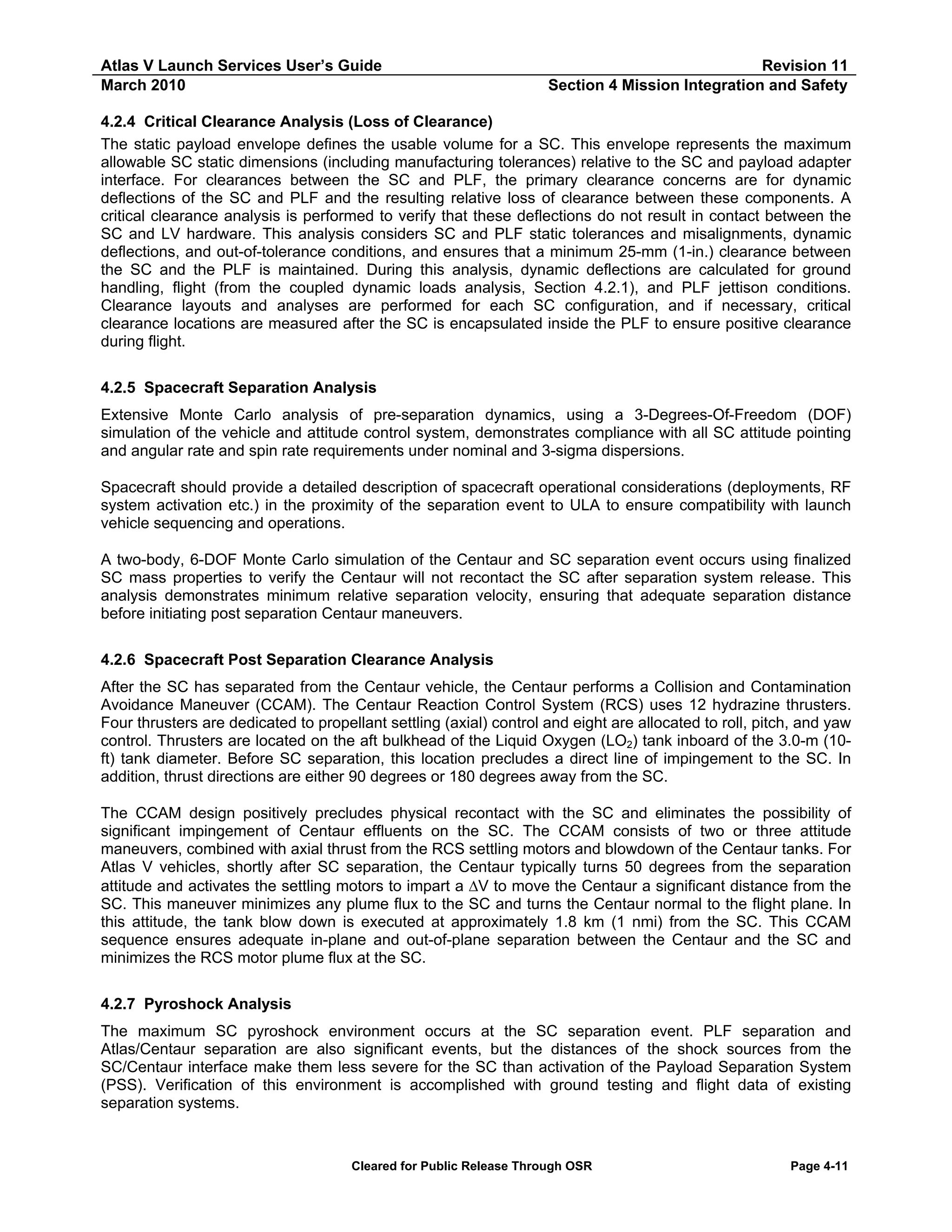 Atlas V Launch Services User’s Guide
March 2010

Revision 11
Section 4 Mission Integration and Safety

4.2.4 Critical Clearance Analysis (Loss of Clearance)
The static payload envelope defines the usable volume for a SC. This envelope represents the maximum
allowable SC static dimensions (including manufacturing tolerances) relative to the SC and payload adapter
interface. For clearances between the SC and PLF, the primary clearance concerns are for dynamic
deflections of the SC and PLF and the resulting relative loss of clearance between these components. A
critical clearance analysis is performed to verify that these deflections do not result in contact between the
SC and LV hardware. This analysis considers SC and PLF static tolerances and misalignments, dynamic
deflections, and out-of-tolerance conditions, and ensures that a minimum 25-mm (1-in.) clearance between
the SC and the PLF is maintained. During this analysis, dynamic deflections are calculated for ground
handling, flight (from the coupled dynamic loads analysis, Section 4.2.1), and PLF jettison conditions.
Clearance layouts and analyses are performed for each SC configuration, and if necessary, critical
clearance locations are measured after the SC is encapsulated inside the PLF to ensure positive clearance
during flight.
4.2.5 Spacecraft Separation Analysis
Extensive Monte Carlo analysis of pre-separation dynamics, using a 3-Degrees-Of-Freedom (DOF)
simulation of the vehicle and attitude control system, demonstrates compliance with all SC attitude pointing
and angular rate and spin rate requirements under nominal and 3-sigma dispersions.
Spacecraft should provide a detailed description of spacecraft operational considerations (deployments, RF
system activation etc.) in the proximity of the separation event to ULA to ensure compatibility with launch
vehicle sequencing and operations.
A two-body, 6-DOF Monte Carlo simulation of the Centaur and SC separation event occurs using finalized
SC mass properties to verify the Centaur will not recontact the SC after separation system release. This
analysis demonstrates minimum relative separation velocity, ensuring that adequate separation distance
before initiating post separation Centaur maneuvers.
4.2.6 Spacecraft Post Separation Clearance Analysis
After the SC has separated from the Centaur vehicle, the Centaur performs a Collision and Contamination
Avoidance Maneuver (CCAM). The Centaur Reaction Control System (RCS) uses 12 hydrazine thrusters.
Four thrusters are dedicated to propellant settling (axial) control and eight are allocated to roll, pitch, and yaw
control. Thrusters are located on the aft bulkhead of the Liquid Oxygen (LO2) tank inboard of the 3.0-m (10ft) tank diameter. Before SC separation, this location precludes a direct line of impingement to the SC. In
addition, thrust directions are either 90 degrees or 180 degrees away from the SC.
The CCAM design positively precludes physical recontact with the SC and eliminates the possibility of
significant impingement of Centaur effluents on the SC. The CCAM consists of two or three attitude
maneuvers, combined with axial thrust from the RCS settling motors and blowdown of the Centaur tanks. For
Atlas V vehicles, shortly after SC separation, the Centaur typically turns 50 degrees from the separation
attitude and activates the settling motors to impart a ΔV to move the Centaur a significant distance from the
SC. This maneuver minimizes any plume flux to the SC and turns the Centaur normal to the flight plane. In
this attitude, the tank blow down is executed at approximately 1.8 km (1 nmi) from the SC. This CCAM
sequence ensures adequate in-plane and out-of-plane separation between the Centaur and the SC and
minimizes the RCS motor plume flux at the SC.
4.2.7 Pyroshock Analysis
The maximum SC pyroshock environment occurs at the SC separation event. PLF separation and
Atlas/Centaur separation are also significant events, but the distances of the shock sources from the
SC/Centaur interface make them less severe for the SC than activation of the Payload Separation System
(PSS). Verification of this environment is accomplished with ground testing and flight data of existing
separation systems.

Cleared for Public Release Through OSR

Page 4-11

 