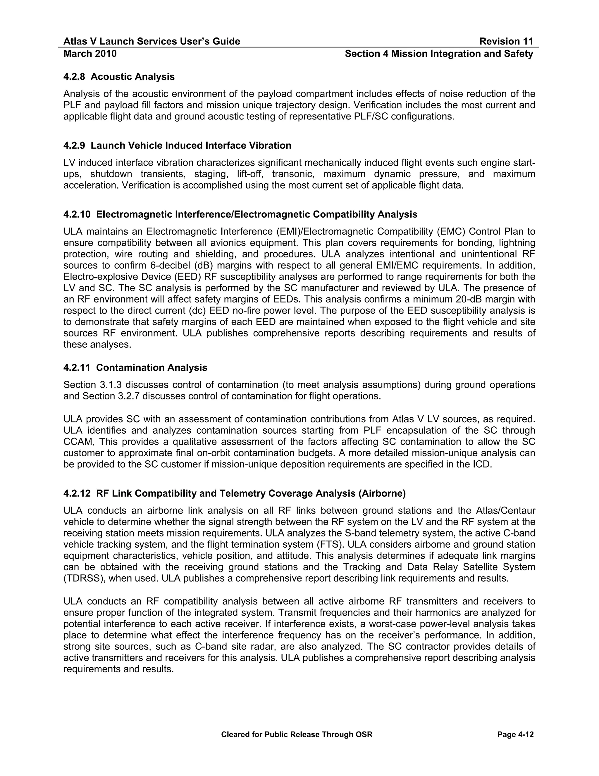 Atlas V Launch Services User’s Guide
March 2010

Revision 11
Section 4 Mission Integration and Safety

4.2.8 Acoustic Analysis
Analysis of the acoustic environment of the payload compartment includes effects of noise reduction of the
PLF and payload fill factors and mission unique trajectory design. Verification includes the most current and
applicable flight data and ground acoustic testing of representative PLF/SC configurations.
4.2.9 Launch Vehicle Induced Interface Vibration
LV induced interface vibration characterizes significant mechanically induced flight events such engine startups, shutdown transients, staging, lift-off, transonic, maximum dynamic pressure, and maximum
acceleration. Verification is accomplished using the most current set of applicable flight data.
4.2.10 Electromagnetic Interference/Electromagnetic Compatibility Analysis
ULA maintains an Electromagnetic Interference (EMI)/Electromagnetic Compatibility (EMC) Control Plan to
ensure compatibility between all avionics equipment. This plan covers requirements for bonding, lightning
protection, wire routing and shielding, and procedures. ULA analyzes intentional and unintentional RF
sources to confirm 6-decibel (dB) margins with respect to all general EMI/EMC requirements. In addition,
Electro-explosive Device (EED) RF susceptibility analyses are performed to range requirements for both the
LV and SC. The SC analysis is performed by the SC manufacturer and reviewed by ULA. The presence of
an RF environment will affect safety margins of EEDs. This analysis confirms a minimum 20-dB margin with
respect to the direct current (dc) EED no-fire power level. The purpose of the EED susceptibility analysis is
to demonstrate that safety margins of each EED are maintained when exposed to the flight vehicle and site
sources RF environment. ULA publishes comprehensive reports describing requirements and results of
these analyses.
4.2.11 Contamination Analysis
Section 3.1.3 discusses control of contamination (to meet analysis assumptions) during ground operations
and Section 3.2.7 discusses control of contamination for flight operations.
ULA provides SC with an assessment of contamination contributions from Atlas V LV sources, as required.
ULA identifies and analyzes contamination sources starting from PLF encapsulation of the SC through
CCAM, This provides a qualitative assessment of the factors affecting SC contamination to allow the SC
customer to approximate final on-orbit contamination budgets. A more detailed mission-unique analysis can
be provided to the SC customer if mission-unique deposition requirements are specified in the ICD.
4.2.12 RF Link Compatibility and Telemetry Coverage Analysis (Airborne)
ULA conducts an airborne link analysis on all RF links between ground stations and the Atlas/Centaur
vehicle to determine whether the signal strength between the RF system on the LV and the RF system at the
receiving station meets mission requirements. ULA analyzes the S-band telemetry system, the active C-band
vehicle tracking system, and the flight termination system (FTS). ULA considers airborne and ground station
equipment characteristics, vehicle position, and attitude. This analysis determines if adequate link margins
can be obtained with the receiving ground stations and the Tracking and Data Relay Satellite System
(TDRSS), when used. ULA publishes a comprehensive report describing link requirements and results.
ULA conducts an RF compatibility analysis between all active airborne RF transmitters and receivers to
ensure proper function of the integrated system. Transmit frequencies and their harmonics are analyzed for
potential interference to each active receiver. If interference exists, a worst-case power-level analysis takes
place to determine what effect the interference frequency has on the receiver’s performance. In addition,
strong site sources, such as C-band site radar, are also analyzed. The SC contractor provides details of
active transmitters and receivers for this analysis. ULA publishes a comprehensive report describing analysis
requirements and results.

Cleared for Public Release Through OSR

Page 4-12

 