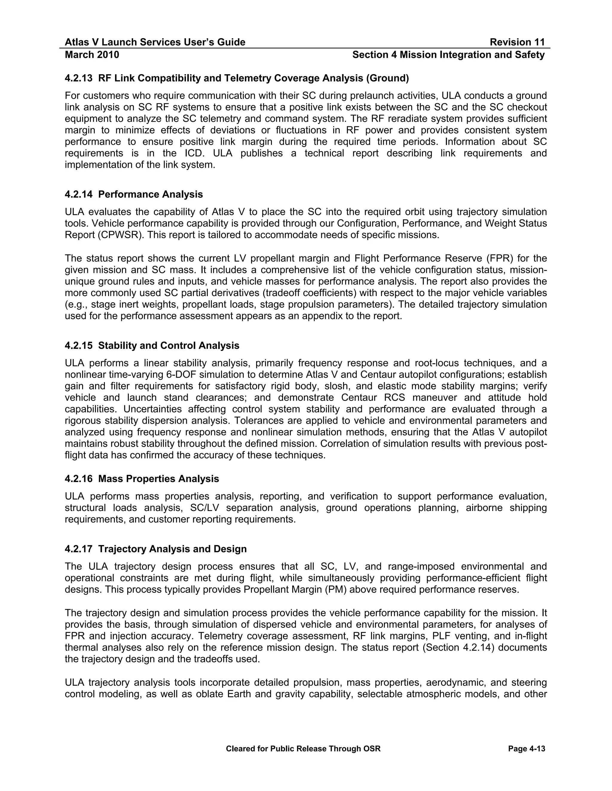 Atlas V Launch Services User’s Guide
March 2010

Revision 11
Section 4 Mission Integration and Safety

4.2.13 RF Link Compatibility and Telemetry Coverage Analysis (Ground)
For customers who require communication with their SC during prelaunch activities, ULA conducts a ground
link analysis on SC RF systems to ensure that a positive link exists between the SC and the SC checkout
equipment to analyze the SC telemetry and command system. The RF reradiate system provides sufficient
margin to minimize effects of deviations or fluctuations in RF power and provides consistent system
performance to ensure positive link margin during the required time periods. Information about SC
requirements is in the ICD. ULA publishes a technical report describing link requirements and
implementation of the link system.
4.2.14 Performance Analysis
ULA evaluates the capability of Atlas V to place the SC into the required orbit using trajectory simulation
tools. Vehicle performance capability is provided through our Configuration, Performance, and Weight Status
Report (CPWSR). This report is tailored to accommodate needs of specific missions.
The status report shows the current LV propellant margin and Flight Performance Reserve (FPR) for the
given mission and SC mass. It includes a comprehensive list of the vehicle configuration status, missionunique ground rules and inputs, and vehicle masses for performance analysis. The report also provides the
more commonly used SC partial derivatives (tradeoff coefficients) with respect to the major vehicle variables
(e.g., stage inert weights, propellant loads, stage propulsion parameters). The detailed trajectory simulation
used for the performance assessment appears as an appendix to the report.
4.2.15 Stability and Control Analysis
ULA performs a linear stability analysis, primarily frequency response and root-locus techniques, and a
nonlinear time-varying 6-DOF simulation to determine Atlas V and Centaur autopilot configurations; establish
gain and filter requirements for satisfactory rigid body, slosh, and elastic mode stability margins; verify
vehicle and launch stand clearances; and demonstrate Centaur RCS maneuver and attitude hold
capabilities. Uncertainties affecting control system stability and performance are evaluated through a
rigorous stability dispersion analysis. Tolerances are applied to vehicle and environmental parameters and
analyzed using frequency response and nonlinear simulation methods, ensuring that the Atlas V autopilot
maintains robust stability throughout the defined mission. Correlation of simulation results with previous postflight data has confirmed the accuracy of these techniques.
4.2.16 Mass Properties Analysis
ULA performs mass properties analysis, reporting, and verification to support performance evaluation,
structural loads analysis, SC/LV separation analysis, ground operations planning, airborne shipping
requirements, and customer reporting requirements.
4.2.17 Trajectory Analysis and Design
The ULA trajectory design process ensures that all SC, LV, and range-imposed environmental and
operational constraints are met during flight, while simultaneously providing performance-efficient flight
designs. This process typically provides Propellant Margin (PM) above required performance reserves.
The trajectory design and simulation process provides the vehicle performance capability for the mission. It
provides the basis, through simulation of dispersed vehicle and environmental parameters, for analyses of
FPR and injection accuracy. Telemetry coverage assessment, RF link margins, PLF venting, and in-flight
thermal analyses also rely on the reference mission design. The status report (Section 4.2.14) documents
the trajectory design and the tradeoffs used.
ULA trajectory analysis tools incorporate detailed propulsion, mass properties, aerodynamic, and steering
control modeling, as well as oblate Earth and gravity capability, selectable atmospheric models, and other

Cleared for Public Release Through OSR

Page 4-13

 