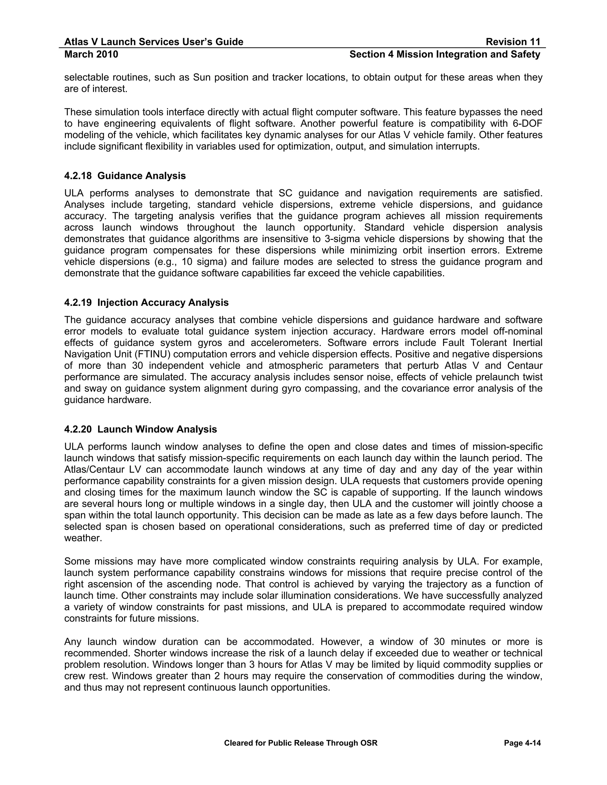 Atlas V Launch Services User’s Guide
March 2010

Revision 11
Section 4 Mission Integration and Safety

selectable routines, such as Sun position and tracker locations, to obtain output for these areas when they
are of interest.
These simulation tools interface directly with actual flight computer software. This feature bypasses the need
to have engineering equivalents of flight software. Another powerful feature is compatibility with 6-DOF
modeling of the vehicle, which facilitates key dynamic analyses for our Atlas V vehicle family. Other features
include significant flexibility in variables used for optimization, output, and simulation interrupts.
4.2.18 Guidance Analysis
ULA performs analyses to demonstrate that SC guidance and navigation requirements are satisfied.
Analyses include targeting, standard vehicle dispersions, extreme vehicle dispersions, and guidance
accuracy. The targeting analysis verifies that the guidance program achieves all mission requirements
across launch windows throughout the launch opportunity. Standard vehicle dispersion analysis
demonstrates that guidance algorithms are insensitive to 3-sigma vehicle dispersions by showing that the
guidance program compensates for these dispersions while minimizing orbit insertion errors. Extreme
vehicle dispersions (e.g., 10 sigma) and failure modes are selected to stress the guidance program and
demonstrate that the guidance software capabilities far exceed the vehicle capabilities.
4.2.19 Injection Accuracy Analysis
The guidance accuracy analyses that combine vehicle dispersions and guidance hardware and software
error models to evaluate total guidance system injection accuracy. Hardware errors model off-nominal
effects of guidance system gyros and accelerometers. Software errors include Fault Tolerant Inertial
Navigation Unit (FTINU) computation errors and vehicle dispersion effects. Positive and negative dispersions
of more than 30 independent vehicle and atmospheric parameters that perturb Atlas V and Centaur
performance are simulated. The accuracy analysis includes sensor noise, effects of vehicle prelaunch twist
and sway on guidance system alignment during gyro compassing, and the covariance error analysis of the
guidance hardware.
4.2.20 Launch Window Analysis
ULA performs launch window analyses to define the open and close dates and times of mission-specific
launch windows that satisfy mission-specific requirements on each launch day within the launch period. The
Atlas/Centaur LV can accommodate launch windows at any time of day and any day of the year within
performance capability constraints for a given mission design. ULA requests that customers provide opening
and closing times for the maximum launch window the SC is capable of supporting. If the launch windows
are several hours long or multiple windows in a single day, then ULA and the customer will jointly choose a
span within the total launch opportunity. This decision can be made as late as a few days before launch. The
selected span is chosen based on operational considerations, such as preferred time of day or predicted
weather.
Some missions may have more complicated window constraints requiring analysis by ULA. For example,
launch system performance capability constrains windows for missions that require precise control of the
right ascension of the ascending node. That control is achieved by varying the trajectory as a function of
launch time. Other constraints may include solar illumination considerations. We have successfully analyzed
a variety of window constraints for past missions, and ULA is prepared to accommodate required window
constraints for future missions.
Any launch window duration can be accommodated. However, a window of 30 minutes or more is
recommended. Shorter windows increase the risk of a launch delay if exceeded due to weather or technical
problem resolution. Windows longer than 3 hours for Atlas V may be limited by liquid commodity supplies or
crew rest. Windows greater than 2 hours may require the conservation of commodities during the window,
and thus may not represent continuous launch opportunities.

Cleared for Public Release Through OSR

Page 4-14

 