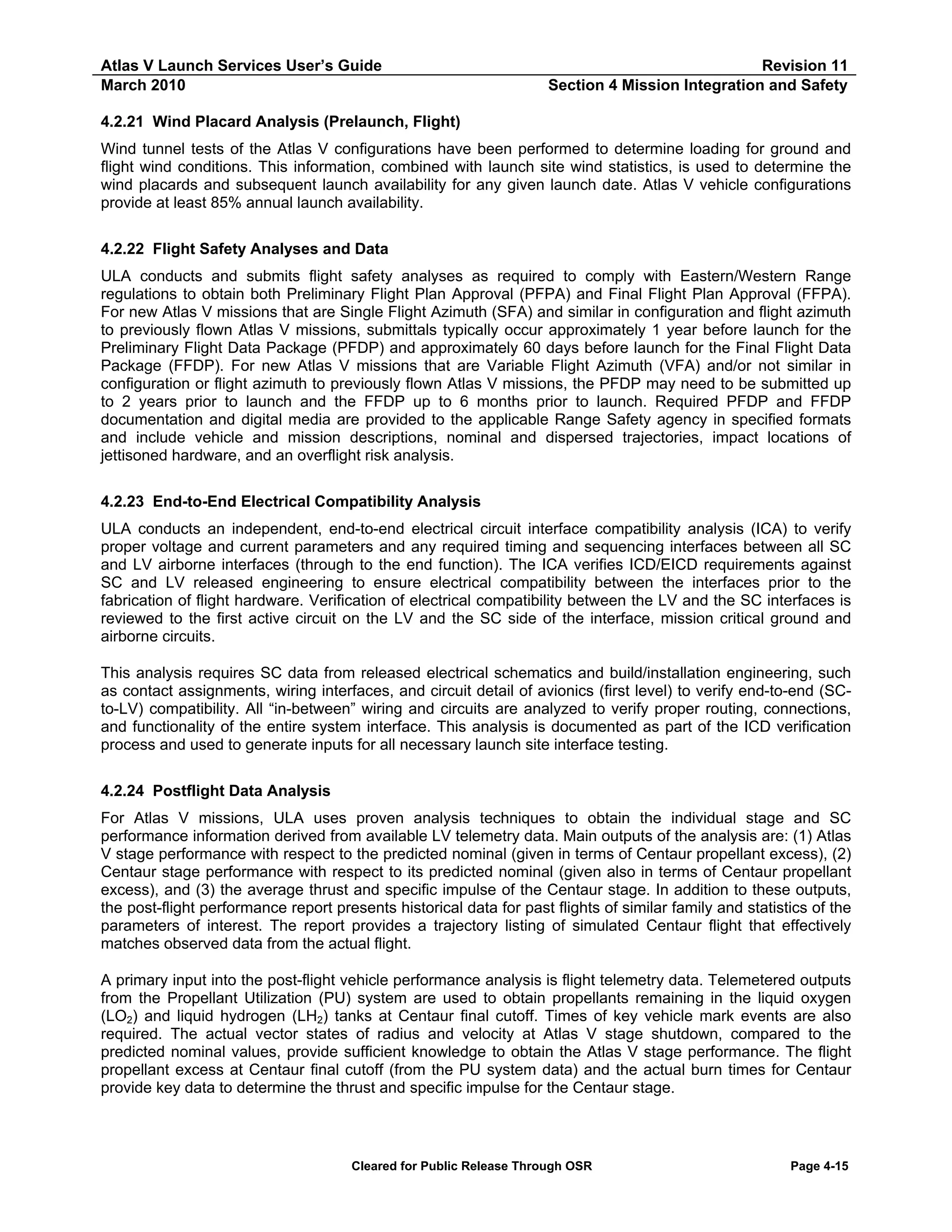 Atlas V Launch Services User’s Guide
March 2010

Revision 11
Section 4 Mission Integration and Safety

4.2.21 Wind Placard Analysis (Prelaunch, Flight)
Wind tunnel tests of the Atlas V configurations have been performed to determine loading for ground and
flight wind conditions. This information, combined with launch site wind statistics, is used to determine the
wind placards and subsequent launch availability for any given launch date. Atlas V vehicle configurations
provide at least 85% annual launch availability.
4.2.22 Flight Safety Analyses and Data
ULA conducts and submits flight safety analyses as required to comply with Eastern/Western Range
regulations to obtain both Preliminary Flight Plan Approval (PFPA) and Final Flight Plan Approval (FFPA).
For new Atlas V missions that are Single Flight Azimuth (SFA) and similar in configuration and flight azimuth
to previously flown Atlas V missions, submittals typically occur approximately 1 year before launch for the
Preliminary Flight Data Package (PFDP) and approximately 60 days before launch for the Final Flight Data
Package (FFDP). For new Atlas V missions that are Variable Flight Azimuth (VFA) and/or not similar in
configuration or flight azimuth to previously flown Atlas V missions, the PFDP may need to be submitted up
to 2 years prior to launch and the FFDP up to 6 months prior to launch. Required PFDP and FFDP
documentation and digital media are provided to the applicable Range Safety agency in specified formats
and include vehicle and mission descriptions, nominal and dispersed trajectories, impact locations of
jettisoned hardware, and an overflight risk analysis.
4.2.23 End-to-End Electrical Compatibility Analysis
ULA conducts an independent, end-to-end electrical circuit interface compatibility analysis (ICA) to verify
proper voltage and current parameters and any required timing and sequencing interfaces between all SC
and LV airborne interfaces (through to the end function). The ICA verifies ICD/EICD requirements against
SC and LV released engineering to ensure electrical compatibility between the interfaces prior to the
fabrication of flight hardware. Verification of electrical compatibility between the LV and the SC interfaces is
reviewed to the first active circuit on the LV and the SC side of the interface, mission critical ground and
airborne circuits.
This analysis requires SC data from released electrical schematics and build/installation engineering, such
as contact assignments, wiring interfaces, and circuit detail of avionics (first level) to verify end-to-end (SCto-LV) compatibility. All “in-between” wiring and circuits are analyzed to verify proper routing, connections,
and functionality of the entire system interface. This analysis is documented as part of the ICD verification
process and used to generate inputs for all necessary launch site interface testing.
4.2.24 Postflight Data Analysis
For Atlas V missions, ULA uses proven analysis techniques to obtain the individual stage and SC
performance information derived from available LV telemetry data. Main outputs of the analysis are: (1) Atlas
V stage performance with respect to the predicted nominal (given in terms of Centaur propellant excess), (2)
Centaur stage performance with respect to its predicted nominal (given also in terms of Centaur propellant
excess), and (3) the average thrust and specific impulse of the Centaur stage. In addition to these outputs,
the post-flight performance report presents historical data for past flights of similar family and statistics of the
parameters of interest. The report provides a trajectory listing of simulated Centaur flight that effectively
matches observed data from the actual flight.
A primary input into the post-flight vehicle performance analysis is flight telemetry data. Telemetered outputs
from the Propellant Utilization (PU) system are used to obtain propellants remaining in the liquid oxygen
(LO2) and liquid hydrogen (LH2) tanks at Centaur final cutoff. Times of key vehicle mark events are also
required. The actual vector states of radius and velocity at Atlas V stage shutdown, compared to the
predicted nominal values, provide sufficient knowledge to obtain the Atlas V stage performance. The flight
propellant excess at Centaur final cutoff (from the PU system data) and the actual burn times for Centaur
provide key data to determine the thrust and specific impulse for the Centaur stage.

Cleared for Public Release Through OSR

Page 4-15

 