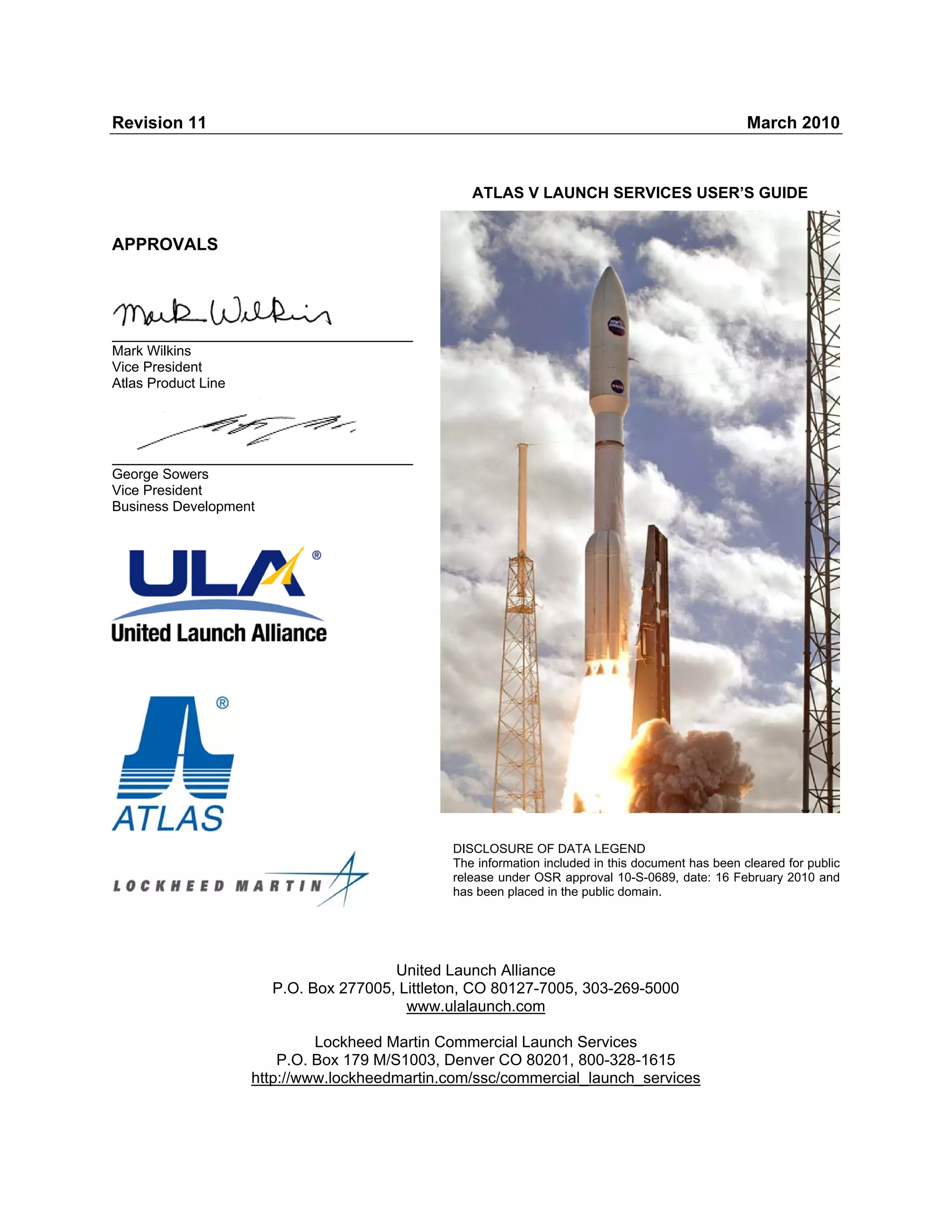 Revision 11

March 2010

ATLAS V LAUNCH SERVICES USER’S GUIDE

APPROVALS

Mark Wilkins
Vice President
Atlas Product Line

George Sowers
Vice President
Business Development

DISCLOSURE OF DATA LEGEND
The information included in this document has been cleared for public
release under OSR approval 10-S-0689, date: 16 February 2010 and
has been placed in the public domain.

United Launch Alliance
P.O. Box 277005, Littleton, CO 80127-7005, 303-269-5000
www.ulalaunch.com
Lockheed Martin Commercial Launch Services
P.O. Box 179 M/S1003, Denver CO 80201, 800-328-1615
http://www.lockheedmartin.com/ssc/commercial_launch_services

 
