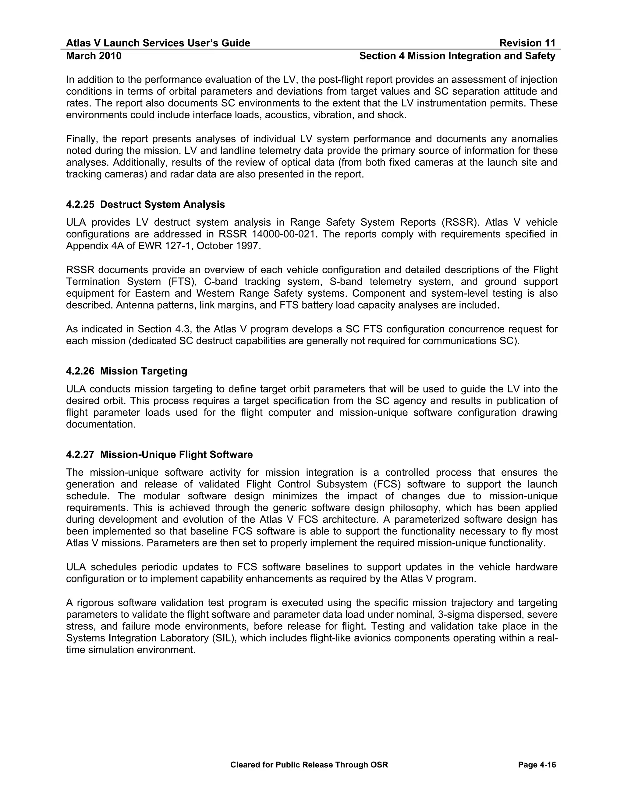 Atlas V Launch Services User’s Guide
March 2010

Revision 11
Section 4 Mission Integration and Safety

In addition to the performance evaluation of the LV, the post-flight report provides an assessment of injection
conditions in terms of orbital parameters and deviations from target values and SC separation attitude and
rates. The report also documents SC environments to the extent that the LV instrumentation permits. These
environments could include interface loads, acoustics, vibration, and shock.
Finally, the report presents analyses of individual LV system performance and documents any anomalies
noted during the mission. LV and landline telemetry data provide the primary source of information for these
analyses. Additionally, results of the review of optical data (from both fixed cameras at the launch site and
tracking cameras) and radar data are also presented in the report.
4.2.25 Destruct System Analysis
ULA provides LV destruct system analysis in Range Safety System Reports (RSSR). Atlas V vehicle
configurations are addressed in RSSR 14000-00-021. The reports comply with requirements specified in
Appendix 4A of EWR 127-1, October 1997.
RSSR documents provide an overview of each vehicle configuration and detailed descriptions of the Flight
Termination System (FTS), C-band tracking system, S-band telemetry system, and ground support
equipment for Eastern and Western Range Safety systems. Component and system-level testing is also
described. Antenna patterns, link margins, and FTS battery load capacity analyses are included.
As indicated in Section 4.3, the Atlas V program develops a SC FTS configuration concurrence request for
each mission (dedicated SC destruct capabilities are generally not required for communications SC).
4.2.26 Mission Targeting
ULA conducts mission targeting to define target orbit parameters that will be used to guide the LV into the
desired orbit. This process requires a target specification from the SC agency and results in publication of
flight parameter loads used for the flight computer and mission-unique software configuration drawing
documentation.
4.2.27 Mission-Unique Flight Software
The mission-unique software activity for mission integration is a controlled process that ensures the
generation and release of validated Flight Control Subsystem (FCS) software to support the launch
schedule. The modular software design minimizes the impact of changes due to mission-unique
requirements. This is achieved through the generic software design philosophy, which has been applied
during development and evolution of the Atlas V FCS architecture. A parameterized software design has
been implemented so that baseline FCS software is able to support the functionality necessary to fly most
Atlas V missions. Parameters are then set to properly implement the required mission-unique functionality.
ULA schedules periodic updates to FCS software baselines to support updates in the vehicle hardware
configuration or to implement capability enhancements as required by the Atlas V program.
A rigorous software validation test program is executed using the specific mission trajectory and targeting
parameters to validate the flight software and parameter data load under nominal, 3-sigma dispersed, severe
stress, and failure mode environments, before release for flight. Testing and validation take place in the
Systems Integration Laboratory (SIL), which includes flight-like avionics components operating within a realtime simulation environment.

Cleared for Public Release Through OSR

Page 4-16

 