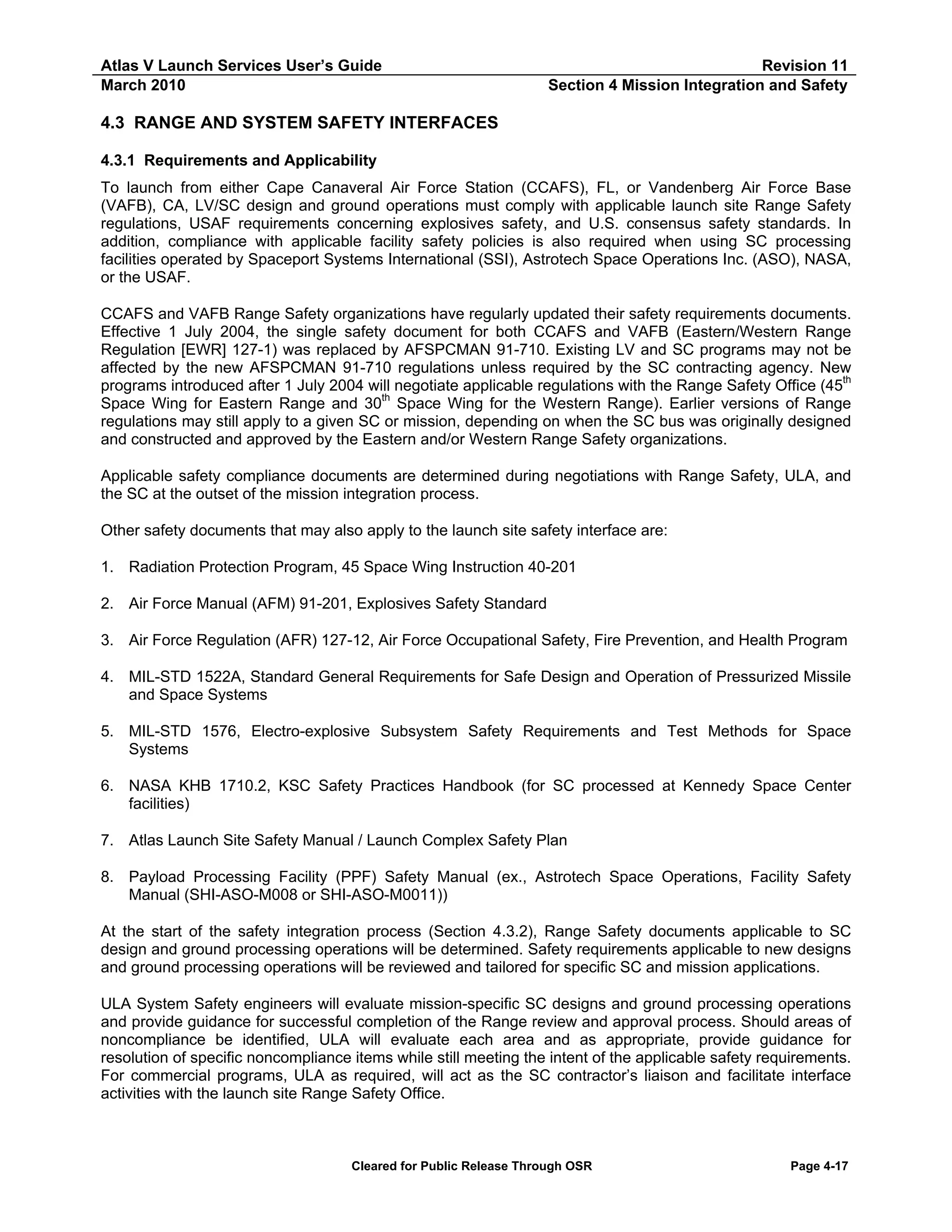 Atlas V Launch Services User’s Guide
March 2010

Revision 11
Section 4 Mission Integration and Safety

4.3 RANGE AND SYSTEM SAFETY INTERFACES
4.3.1 Requirements and Applicability
To launch from either Cape Canaveral Air Force Station (CCAFS), FL, or Vandenberg Air Force Base
(VAFB), CA, LV/SC design and ground operations must comply with applicable launch site Range Safety
regulations, USAF requirements concerning explosives safety, and U.S. consensus safety standards. In
addition, compliance with applicable facility safety policies is also required when using SC processing
facilities operated by Spaceport Systems International (SSI), Astrotech Space Operations Inc. (ASO), NASA,
or the USAF.
CCAFS and VAFB Range Safety organizations have regularly updated their safety requirements documents.
Effective 1 July 2004, the single safety document for both CCAFS and VAFB (Eastern/Western Range
Regulation [EWR] 127-1) was replaced by AFSPCMAN 91-710. Existing LV and SC programs may not be
affected by the new AFSPCMAN 91-710 regulations unless required by the SC contracting agency. New
programs introduced after 1 July 2004 will negotiate applicable regulations with the Range Safety Office (45th
Space Wing for Eastern Range and 30th Space Wing for the Western Range). Earlier versions of Range
regulations may still apply to a given SC or mission, depending on when the SC bus was originally designed
and constructed and approved by the Eastern and/or Western Range Safety organizations.
Applicable safety compliance documents are determined during negotiations with Range Safety, ULA, and
the SC at the outset of the mission integration process.
Other safety documents that may also apply to the launch site safety interface are:
1. Radiation Protection Program, 45 Space Wing Instruction 40-201
2. Air Force Manual (AFM) 91-201, Explosives Safety Standard
3. Air Force Regulation (AFR) 127-12, Air Force Occupational Safety, Fire Prevention, and Health Program
4. MIL-STD 1522A, Standard General Requirements for Safe Design and Operation of Pressurized Missile
and Space Systems
5. MIL-STD 1576, Electro-explosive Subsystem Safety Requirements and Test Methods for Space
Systems
6. NASA KHB 1710.2, KSC Safety Practices Handbook (for SC processed at Kennedy Space Center
facilities)
7. Atlas Launch Site Safety Manual / Launch Complex Safety Plan
8. Payload Processing Facility (PPF) Safety Manual (ex., Astrotech Space Operations, Facility Safety
Manual (SHI-ASO-M008 or SHI-ASO-M0011))
At the start of the safety integration process (Section 4.3.2), Range Safety documents applicable to SC
design and ground processing operations will be determined. Safety requirements applicable to new designs
and ground processing operations will be reviewed and tailored for specific SC and mission applications.
ULA System Safety engineers will evaluate mission-specific SC designs and ground processing operations
and provide guidance for successful completion of the Range review and approval process. Should areas of
noncompliance be identified, ULA will evaluate each area and as appropriate, provide guidance for
resolution of specific noncompliance items while still meeting the intent of the applicable safety requirements.
For commercial programs, ULA as required, will act as the SC contractor’s liaison and facilitate interface
activities with the launch site Range Safety Office.

Cleared for Public Release Through OSR

Page 4-17

 