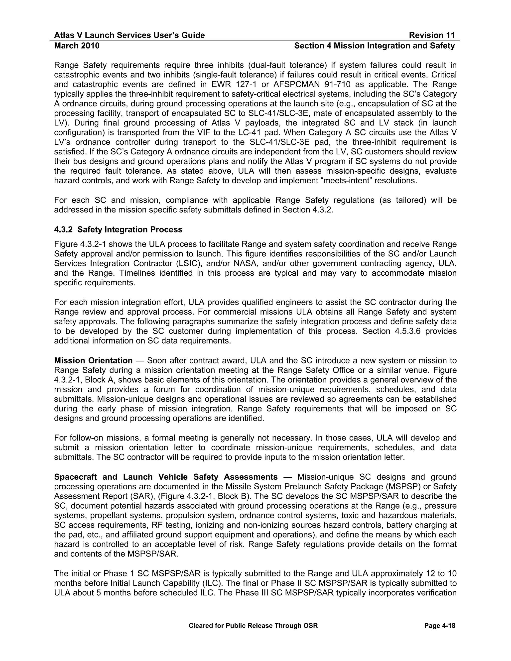 Atlas V Launch Services User’s Guide
March 2010

Revision 11
Section 4 Mission Integration and Safety

Range Safety requirements require three inhibits (dual-fault tolerance) if system failures could result in
catastrophic events and two inhibits (single-fault tolerance) if failures could result in critical events. Critical
and catastrophic events are defined in EWR 127-1 or AFSPCMAN 91-710 as applicable. The Range
typically applies the three-inhibit requirement to safety-critical electrical systems, including the SC’s Category
A ordnance circuits, during ground processing operations at the launch site (e.g., encapsulation of SC at the
processing facility, transport of encapsulated SC to SLC-41/SLC-3E, mate of encapsulated assembly to the
LV). During final ground processing of Atlas V payloads, the integrated SC and LV stack (in launch
configuration) is transported from the VIF to the LC-41 pad. When Category A SC circuits use the Atlas V
LV’s ordnance controller during transport to the SLC-41/SLC-3E pad, the three-inhibit requirement is
satisfied. If the SC’s Category A ordnance circuits are independent from the LV, SC customers should review
their bus designs and ground operations plans and notify the Atlas V program if SC systems do not provide
the required fault tolerance. As stated above, ULA will then assess mission-specific designs, evaluate
hazard controls, and work with Range Safety to develop and implement “meets-intent” resolutions.
For each SC and mission, compliance with applicable Range Safety regulations (as tailored) will be
addressed in the mission specific safety submittals defined in Section 4.3.2.
4.3.2 Safety Integration Process
Figure 4.3.2-1 shows the ULA process to facilitate Range and system safety coordination and receive Range
Safety approval and/or permission to launch. This figure identifies responsibilities of the SC and/or Launch
Services Integration Contractor (LSIC), and/or NASA, and/or other government contracting agency, ULA,
and the Range. Timelines identified in this process are typical and may vary to accommodate mission
specific requirements.
For each mission integration effort, ULA provides qualified engineers to assist the SC contractor during the
Range review and approval process. For commercial missions ULA obtains all Range Safety and system
safety approvals. The following paragraphs summarize the safety integration process and define safety data
to be developed by the SC customer during implementation of this process. Section 4.5.3.6 provides
additional information on SC data requirements.
Mission Orientation — Soon after contract award, ULA and the SC introduce a new system or mission to
Range Safety during a mission orientation meeting at the Range Safety Office or a similar venue. Figure
4.3.2-1, Block A, shows basic elements of this orientation. The orientation provides a general overview of the
mission and provides a forum for coordination of mission-unique requirements, schedules, and data
submittals. Mission-unique designs and operational issues are reviewed so agreements can be established
during the early phase of mission integration. Range Safety requirements that will be imposed on SC
designs and ground processing operations are identified.
For follow-on missions, a formal meeting is generally not necessary. In those cases, ULA will develop and
submit a mission orientation letter to coordinate mission-unique requirements, schedules, and data
submittals. The SC contractor will be required to provide inputs to the mission orientation letter.
Spacecraft and Launch Vehicle Safety Assessments — Mission-unique SC designs and ground
processing operations are documented in the Missile System Prelaunch Safety Package (MSPSP) or Safety
Assessment Report (SAR), (Figure 4.3.2-1, Block B). The SC develops the SC MSPSP/SAR to describe the
SC, document potential hazards associated with ground processing operations at the Range (e.g., pressure
systems, propellant systems, propulsion system, ordnance control systems, toxic and hazardous materials,
SC access requirements, RF testing, ionizing and non-ionizing sources hazard controls, battery charging at
the pad, etc., and affiliated ground support equipment and operations), and define the means by which each
hazard is controlled to an acceptable level of risk. Range Safety regulations provide details on the format
and contents of the MSPSP/SAR.
The initial or Phase 1 SC MSPSP/SAR is typically submitted to the Range and ULA approximately 12 to 10
months before Initial Launch Capability (ILC). The final or Phase II SC MSPSP/SAR is typically submitted to
ULA about 5 months before scheduled ILC. The Phase III SC MSPSP/SAR typically incorporates verification

Cleared for Public Release Through OSR

Page 4-18

 