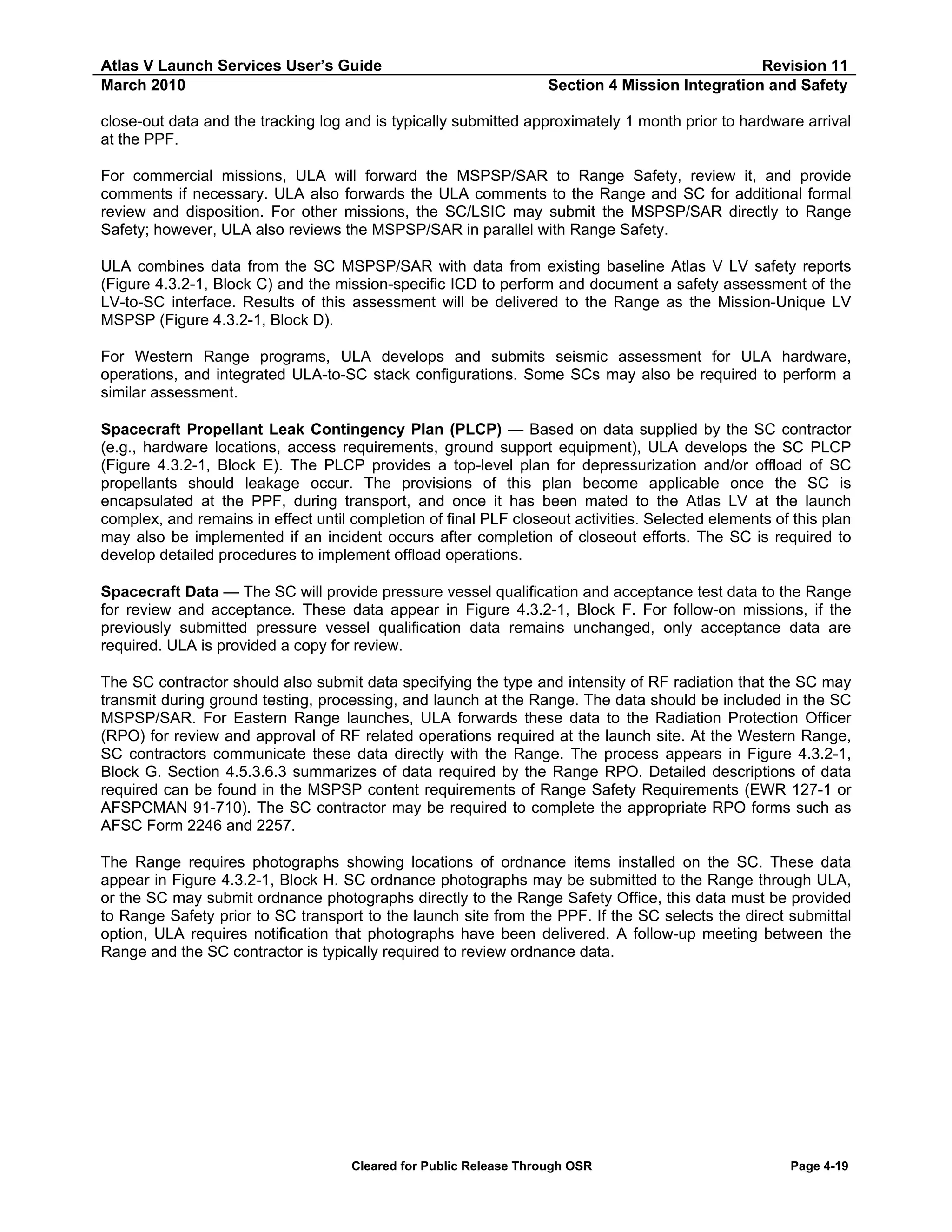 Atlas V Launch Services User’s Guide
March 2010

Revision 11
Section 4 Mission Integration and Safety

close-out data and the tracking log and is typically submitted approximately 1 month prior to hardware arrival
at the PPF.
For commercial missions, ULA will forward the MSPSP/SAR to Range Safety, review it, and provide
comments if necessary. ULA also forwards the ULA comments to the Range and SC for additional formal
review and disposition. For other missions, the SC/LSIC may submit the MSPSP/SAR directly to Range
Safety; however, ULA also reviews the MSPSP/SAR in parallel with Range Safety.
ULA combines data from the SC MSPSP/SAR with data from existing baseline Atlas V LV safety reports
(Figure 4.3.2-1, Block C) and the mission-specific ICD to perform and document a safety assessment of the
LV-to-SC interface. Results of this assessment will be delivered to the Range as the Mission-Unique LV
MSPSP (Figure 4.3.2-1, Block D).
For Western Range programs, ULA develops and submits seismic assessment for ULA hardware,
operations, and integrated ULA-to-SC stack configurations. Some SCs may also be required to perform a
similar assessment.
Spacecraft Propellant Leak Contingency Plan (PLCP) — Based on data supplied by the SC contractor
(e.g., hardware locations, access requirements, ground support equipment), ULA develops the SC PLCP
(Figure 4.3.2-1, Block E). The PLCP provides a top-level plan for depressurization and/or offload of SC
propellants should leakage occur. The provisions of this plan become applicable once the SC is
encapsulated at the PPF, during transport, and once it has been mated to the Atlas LV at the launch
complex, and remains in effect until completion of final PLF closeout activities. Selected elements of this plan
may also be implemented if an incident occurs after completion of closeout efforts. The SC is required to
develop detailed procedures to implement offload operations.
Spacecraft Data — The SC will provide pressure vessel qualification and acceptance test data to the Range
for review and acceptance. These data appear in Figure 4.3.2-1, Block F. For follow-on missions, if the
previously submitted pressure vessel qualification data remains unchanged, only acceptance data are
required. ULA is provided a copy for review.
The SC contractor should also submit data specifying the type and intensity of RF radiation that the SC may
transmit during ground testing, processing, and launch at the Range. The data should be included in the SC
MSPSP/SAR. For Eastern Range launches, ULA forwards these data to the Radiation Protection Officer
(RPO) for review and approval of RF related operations required at the launch site. At the Western Range,
SC contractors communicate these data directly with the Range. The process appears in Figure 4.3.2-1,
Block G. Section 4.5.3.6.3 summarizes of data required by the Range RPO. Detailed descriptions of data
required can be found in the MSPSP content requirements of Range Safety Requirements (EWR 127-1 or
AFSPCMAN 91-710). The SC contractor may be required to complete the appropriate RPO forms such as
AFSC Form 2246 and 2257.
The Range requires photographs showing locations of ordnance items installed on the SC. These data
appear in Figure 4.3.2-1, Block H. SC ordnance photographs may be submitted to the Range through ULA,
or the SC may submit ordnance photographs directly to the Range Safety Office, this data must be provided
to Range Safety prior to SC transport to the launch site from the PPF. If the SC selects the direct submittal
option, ULA requires notification that photographs have been delivered. A follow-up meeting between the
Range and the SC contractor is typically required to review ordnance data.

Cleared for Public Release Through OSR

Page 4-19

 
