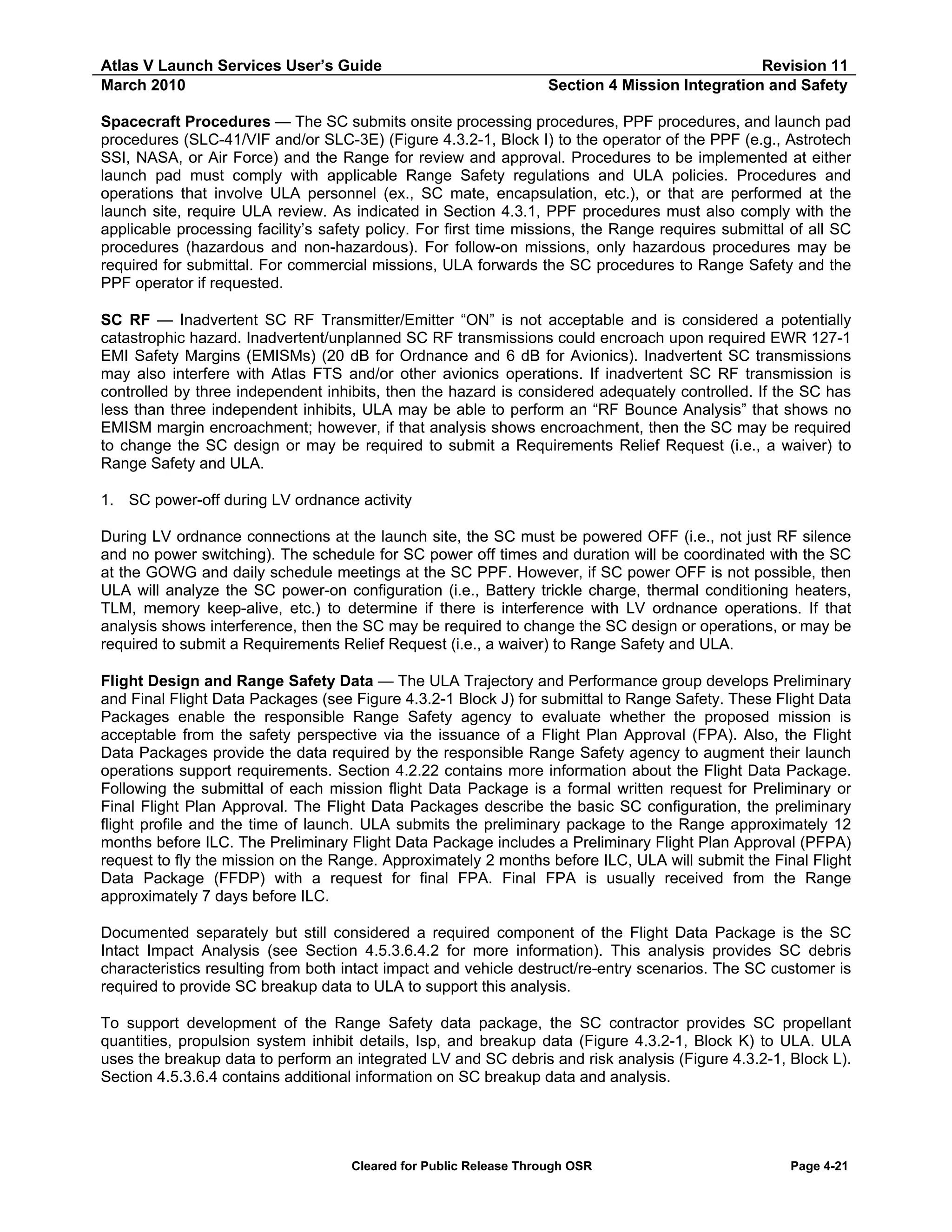Atlas V Launch Services User’s Guide
March 2010

Revision 11
Section 4 Mission Integration and Safety

Spacecraft Procedures — The SC submits onsite processing procedures, PPF procedures, and launch pad
procedures (SLC-41/VIF and/or SLC-3E) (Figure 4.3.2-1, Block I) to the operator of the PPF (e.g., Astrotech
SSI, NASA, or Air Force) and the Range for review and approval. Procedures to be implemented at either
launch pad must comply with applicable Range Safety regulations and ULA policies. Procedures and
operations that involve ULA personnel (ex., SC mate, encapsulation, etc.), or that are performed at the
launch site, require ULA review. As indicated in Section 4.3.1, PPF procedures must also comply with the
applicable processing facility’s safety policy. For first time missions, the Range requires submittal of all SC
procedures (hazardous and non-hazardous). For follow-on missions, only hazardous procedures may be
required for submittal. For commercial missions, ULA forwards the SC procedures to Range Safety and the
PPF operator if requested.
SC RF — Inadvertent SC RF Transmitter/Emitter “ON” is not acceptable and is considered a potentially
catastrophic hazard. Inadvertent/unplanned SC RF transmissions could encroach upon required EWR 127-1
EMI Safety Margins (EMISMs) (20 dB for Ordnance and 6 dB for Avionics). Inadvertent SC transmissions
may also interfere with Atlas FTS and/or other avionics operations. If inadvertent SC RF transmission is
controlled by three independent inhibits, then the hazard is considered adequately controlled. If the SC has
less than three independent inhibits, ULA may be able to perform an “RF Bounce Analysis” that shows no
EMISM margin encroachment; however, if that analysis shows encroachment, then the SC may be required
to change the SC design or may be required to submit a Requirements Relief Request (i.e., a waiver) to
Range Safety and ULA.
1. SC power-off during LV ordnance activity
During LV ordnance connections at the launch site, the SC must be powered OFF (i.e., not just RF silence
and no power switching). The schedule for SC power off times and duration will be coordinated with the SC
at the GOWG and daily schedule meetings at the SC PPF. However, if SC power OFF is not possible, then
ULA will analyze the SC power-on configuration (i.e., Battery trickle charge, thermal conditioning heaters,
TLM, memory keep-alive, etc.) to determine if there is interference with LV ordnance operations. If that
analysis shows interference, then the SC may be required to change the SC design or operations, or may be
required to submit a Requirements Relief Request (i.e., a waiver) to Range Safety and ULA.
Flight Design and Range Safety Data — The ULA Trajectory and Performance group develops Preliminary
and Final Flight Data Packages (see Figure 4.3.2-1 Block J) for submittal to Range Safety. These Flight Data
Packages enable the responsible Range Safety agency to evaluate whether the proposed mission is
acceptable from the safety perspective via the issuance of a Flight Plan Approval (FPA). Also, the Flight
Data Packages provide the data required by the responsible Range Safety agency to augment their launch
operations support requirements. Section 4.2.22 contains more information about the Flight Data Package.
Following the submittal of each mission flight Data Package is a formal written request for Preliminary or
Final Flight Plan Approval. The Flight Data Packages describe the basic SC configuration, the preliminary
flight profile and the time of launch. ULA submits the preliminary package to the Range approximately 12
months before ILC. The Preliminary Flight Data Package includes a Preliminary Flight Plan Approval (PFPA)
request to fly the mission on the Range. Approximately 2 months before ILC, ULA will submit the Final Flight
Data Package (FFDP) with a request for final FPA. Final FPA is usually received from the Range
approximately 7 days before ILC.
Documented separately but still considered a required component of the Flight Data Package is the SC
Intact Impact Analysis (see Section 4.5.3.6.4.2 for more information). This analysis provides SC debris
characteristics resulting from both intact impact and vehicle destruct/re-entry scenarios. The SC customer is
required to provide SC breakup data to ULA to support this analysis.
To support development of the Range Safety data package, the SC contractor provides SC propellant
quantities, propulsion system inhibit details, Isp, and breakup data (Figure 4.3.2-1, Block K) to ULA. ULA
uses the breakup data to perform an integrated LV and SC debris and risk analysis (Figure 4.3.2-1, Block L).
Section 4.5.3.6.4 contains additional information on SC breakup data and analysis.

Cleared for Public Release Through OSR

Page 4-21

 