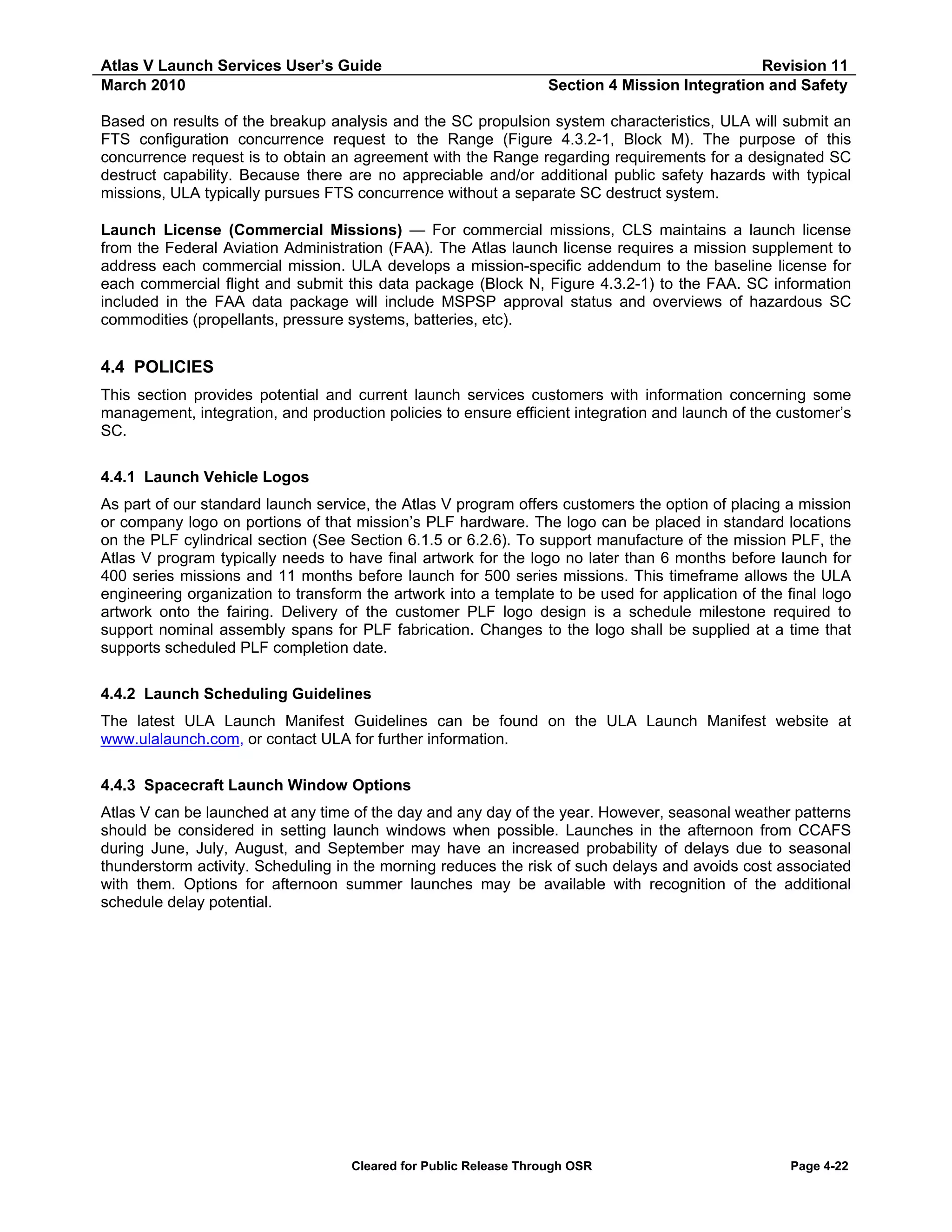 Atlas V Launch Services User’s Guide
March 2010

Revision 11
Section 4 Mission Integration and Safety

Based on results of the breakup analysis and the SC propulsion system characteristics, ULA will submit an
FTS configuration concurrence request to the Range (Figure 4.3.2-1, Block M). The purpose of this
concurrence request is to obtain an agreement with the Range regarding requirements for a designated SC
destruct capability. Because there are no appreciable and/or additional public safety hazards with typical
missions, ULA typically pursues FTS concurrence without a separate SC destruct system.
Launch License (Commercial Missions) — For commercial missions, CLS maintains a launch license
from the Federal Aviation Administration (FAA). The Atlas launch license requires a mission supplement to
address each commercial mission. ULA develops a mission-specific addendum to the baseline license for
each commercial flight and submit this data package (Block N, Figure 4.3.2-1) to the FAA. SC information
included in the FAA data package will include MSPSP approval status and overviews of hazardous SC
commodities (propellants, pressure systems, batteries, etc).

4.4 POLICIES
This section provides potential and current launch services customers with information concerning some
management, integration, and production policies to ensure efficient integration and launch of the customer’s
SC.
4.4.1 Launch Vehicle Logos
As part of our standard launch service, the Atlas V program offers customers the option of placing a mission
or company logo on portions of that mission’s PLF hardware. The logo can be placed in standard locations
on the PLF cylindrical section (See Section 6.1.5 or 6.2.6). To support manufacture of the mission PLF, the
Atlas V program typically needs to have final artwork for the logo no later than 6 months before launch for
400 series missions and 11 months before launch for 500 series missions. This timeframe allows the ULA
engineering organization to transform the artwork into a template to be used for application of the final logo
artwork onto the fairing. Delivery of the customer PLF logo design is a schedule milestone required to
support nominal assembly spans for PLF fabrication. Changes to the logo shall be supplied at a time that
supports scheduled PLF completion date.
4.4.2 Launch Scheduling Guidelines
The latest ULA Launch Manifest Guidelines can be found on the ULA Launch Manifest website at
www.ulalaunch.com, or contact ULA for further information.
4.4.3 Spacecraft Launch Window Options
Atlas V can be launched at any time of the day and any day of the year. However, seasonal weather patterns
should be considered in setting launch windows when possible. Launches in the afternoon from CCAFS
during June, July, August, and September may have an increased probability of delays due to seasonal
thunderstorm activity. Scheduling in the morning reduces the risk of such delays and avoids cost associated
with them. Options for afternoon summer launches may be available with recognition of the additional
schedule delay potential.

Cleared for Public Release Through OSR

Page 4-22

 