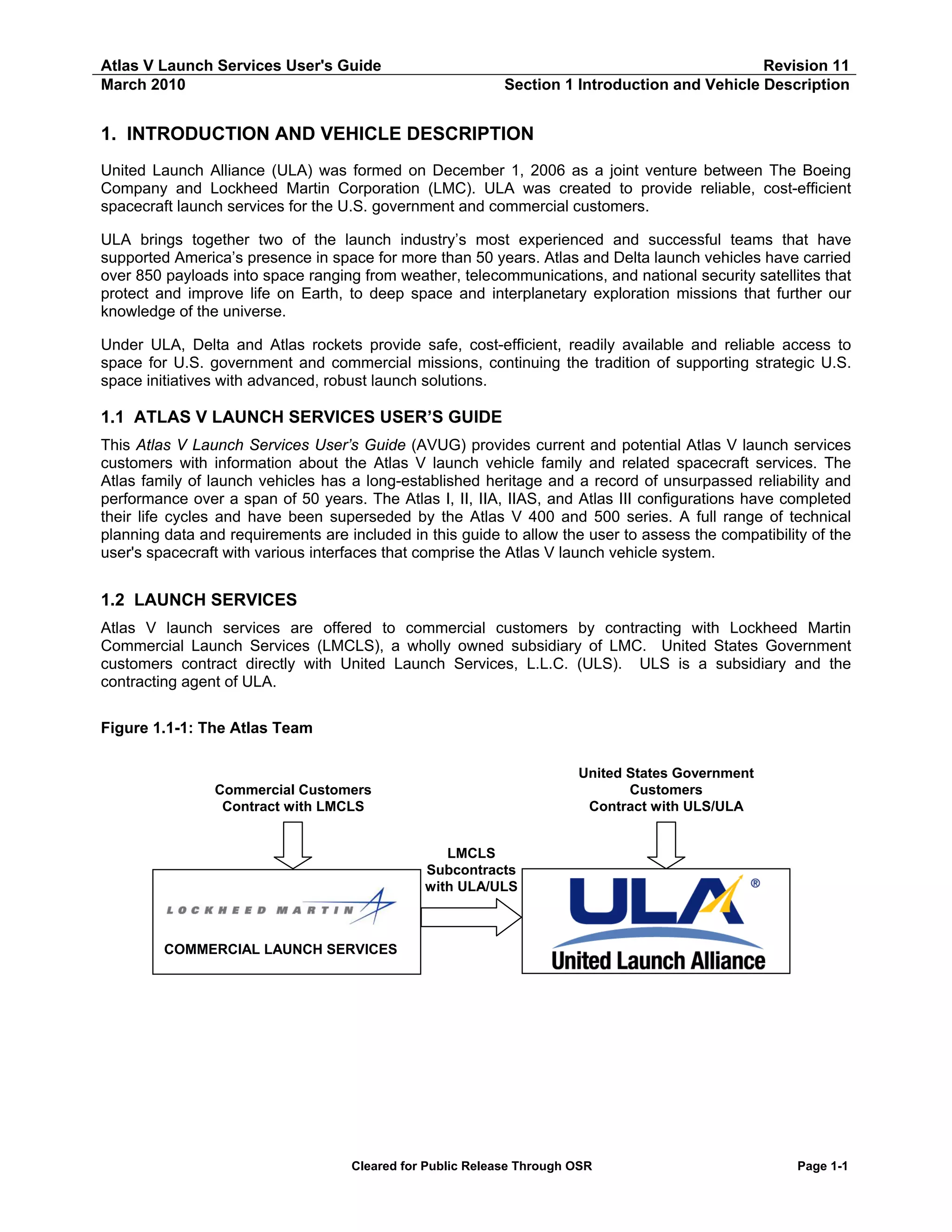 Atlas V Launch Services User's Guide
March 2010

Revision 11
Section 1 Introduction and Vehicle Description

1. INTRODUCTION AND VEHICLE DESCRIPTION
United Launch Alliance (ULA) was formed on December 1, 2006 as a joint venture between The Boeing
Company and Lockheed Martin Corporation (LMC). ULA was created to provide reliable, cost-efficient
spacecraft launch services for the U.S. government and commercial customers.
ULA brings together two of the launch industry’s most experienced and successful teams that have
supported America’s presence in space for more than 50 years. Atlas and Delta launch vehicles have carried
over 850 payloads into space ranging from weather, telecommunications, and national security satellites that
protect and improve life on Earth, to deep space and interplanetary exploration missions that further our
knowledge of the universe.
Under ULA, Delta and Atlas rockets provide safe, cost-efficient, readily available and reliable access to
space for U.S. government and commercial missions, continuing the tradition of supporting strategic U.S.
space initiatives with advanced, robust launch solutions.

1.1 ATLAS V LAUNCH SERVICES USER’S GUIDE
This Atlas V Launch Services User’s Guide (AVUG) provides current and potential Atlas V launch services
customers with information about the Atlas V launch vehicle family and related spacecraft services. The
Atlas family of launch vehicles has a long-established heritage and a record of unsurpassed reliability and
performance over a span of 50 years. The Atlas I, II, IIA, IIAS, and Atlas III configurations have completed
their life cycles and have been superseded by the Atlas V 400 and 500 series. A full range of technical
planning data and requirements are included in this guide to allow the user to assess the compatibility of the
user's spacecraft with various interfaces that comprise the Atlas V launch vehicle system.

1.2 LAUNCH SERVICES
Atlas V launch services are offered to commercial customers by contracting with Lockheed Martin
Commercial Launch Services (LMCLS), a wholly owned subsidiary of LMC. United States Government
customers contract directly with United Launch Services, L.L.C. (ULS). ULS is a subsidiary and the
contracting agent of ULA.
Figure 1.1-1: The Atlas Team
United States Government
Customers
Contract with ULS/ULA

Commercial Customers
Contract with LMCLS
LMCLS
Subcontracts
with ULA/ULS

COMMERCIAL LAUNCH SERVICES

Cleared for Public Release Through OSR

Page 1-1

 