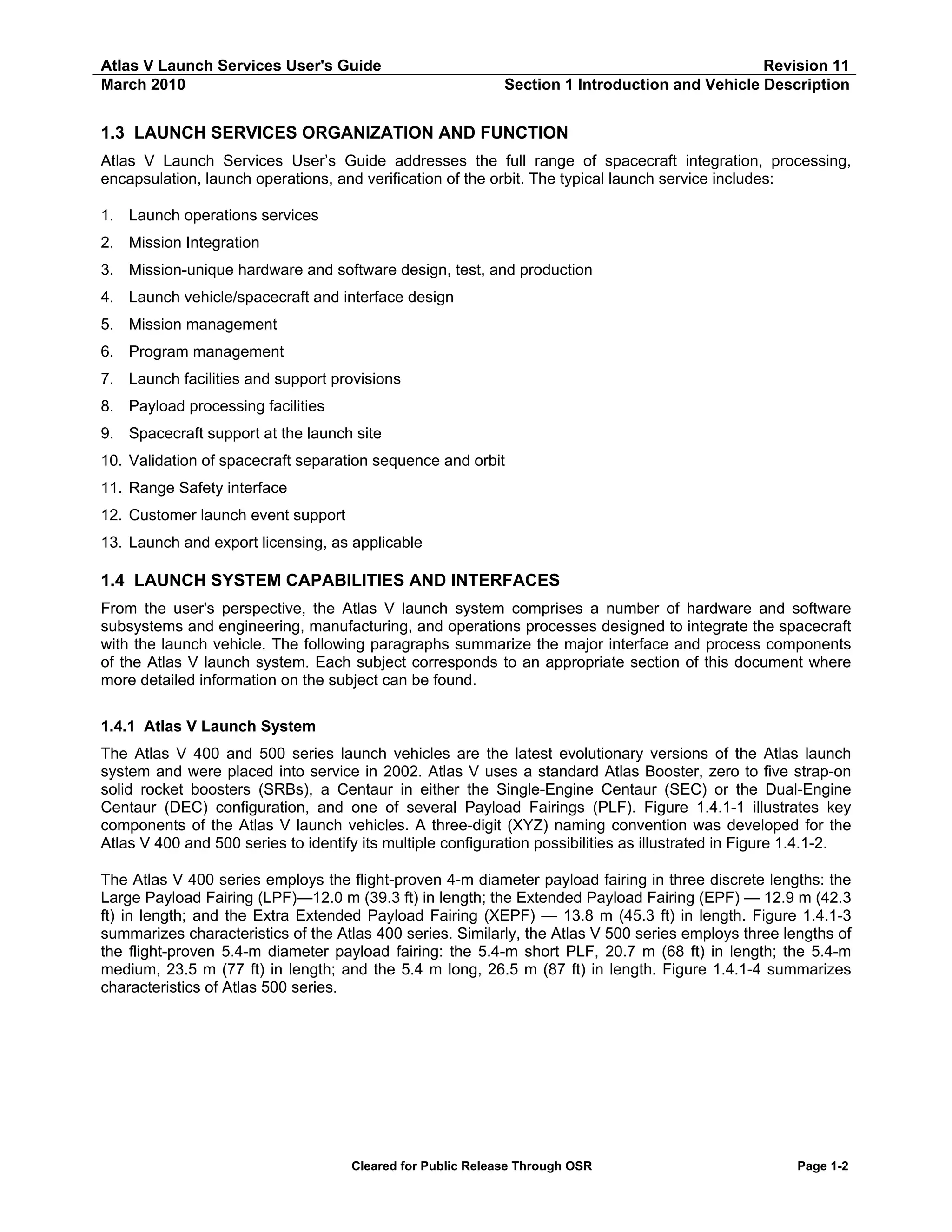 Atlas V Launch Services User's Guide
March 2010

Revision 11
Section 1 Introduction and Vehicle Description

1.3 LAUNCH SERVICES ORGANIZATION AND FUNCTION
Atlas V Launch Services User’s Guide addresses the full range of spacecraft integration, processing,
encapsulation, launch operations, and verification of the orbit. The typical launch service includes:
1. Launch operations services
2. Mission Integration
3. Mission-unique hardware and software design, test, and production
4. Launch vehicle/spacecraft and interface design
5. Mission management
6. Program management
7. Launch facilities and support provisions
8. Payload processing facilities
9. Spacecraft support at the launch site
10. Validation of spacecraft separation sequence and orbit
11. Range Safety interface
12. Customer launch event support
13. Launch and export licensing, as applicable

1.4 LAUNCH SYSTEM CAPABILITIES AND INTERFACES
From the user's perspective, the Atlas V launch system comprises a number of hardware and software
subsystems and engineering, manufacturing, and operations processes designed to integrate the spacecraft
with the launch vehicle. The following paragraphs summarize the major interface and process components
of the Atlas V launch system. Each subject corresponds to an appropriate section of this document where
more detailed information on the subject can be found.
1.4.1 Atlas V Launch System
The Atlas V 400 and 500 series launch vehicles are the latest evolutionary versions of the Atlas launch
system and were placed into service in 2002. Atlas V uses a standard Atlas Booster, zero to five strap-on
solid rocket boosters (SRBs), a Centaur in either the Single-Engine Centaur (SEC) or the Dual-Engine
Centaur (DEC) configuration, and one of several Payload Fairings (PLF). Figure 1.4.1-1 illustrates key
components of the Atlas V launch vehicles. A three-digit (XYZ) naming convention was developed for the
Atlas V 400 and 500 series to identify its multiple configuration possibilities as illustrated in Figure 1.4.1-2.
The Atlas V 400 series employs the flight-proven 4-m diameter payload fairing in three discrete lengths: the
Large Payload Fairing (LPF)—12.0 m (39.3 ft) in length; the Extended Payload Fairing (EPF) — 12.9 m (42.3
ft) in length; and the Extra Extended Payload Fairing (XEPF) — 13.8 m (45.3 ft) in length. Figure 1.4.1-3
summarizes characteristics of the Atlas 400 series. Similarly, the Atlas V 500 series employs three lengths of
the flight-proven 5.4-m diameter payload fairing: the 5.4-m short PLF, 20.7 m (68 ft) in length; the 5.4-m
medium, 23.5 m (77 ft) in length; and the 5.4 m long, 26.5 m (87 ft) in length. Figure 1.4.1-4 summarizes
characteristics of Atlas 500 series.

Cleared for Public Release Through OSR

Page 1-2

 