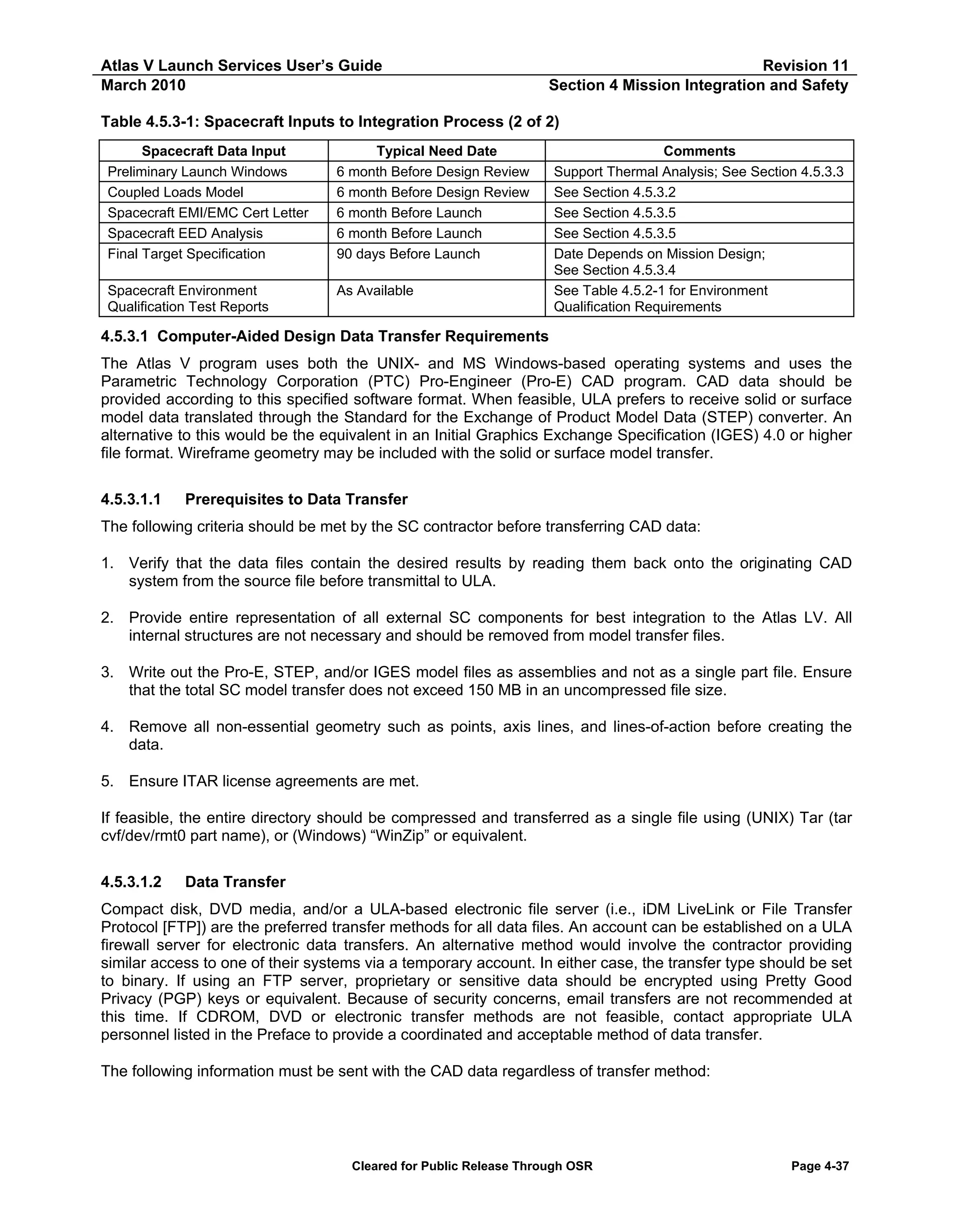 Atlas V Launch Services User’s Guide
March 2010

Revision 11
Section 4 Mission Integration and Safety

Table 4.5.3-1: Spacecraft Inputs to Integration Process (2 of 2)
Spacecraft Data Input
Preliminary Launch Windows
Coupled Loads Model
Spacecraft EMI/EMC Cert Letter
Spacecraft EED Analysis
Final Target Specification

Typical Need Date
6 month Before Design Review
6 month Before Design Review
6 month Before Launch
6 month Before Launch
90 days Before Launch

Spacecraft Environment
Qualification Test Reports

As Available

Comments
Support Thermal Analysis; See Section 4.5.3.3
See Section 4.5.3.2
See Section 4.5.3.5
See Section 4.5.3.5
Date Depends on Mission Design;
See Section 4.5.3.4
See Table 4.5.2-1 for Environment
Qualification Requirements

4.5.3.1 Computer-Aided Design Data Transfer Requirements
The Atlas V program uses both the UNIX- and MS Windows-based operating systems and uses the
Parametric Technology Corporation (PTC) Pro-Engineer (Pro-E) CAD program. CAD data should be
provided according to this specified software format. When feasible, ULA prefers to receive solid or surface
model data translated through the Standard for the Exchange of Product Model Data (STEP) converter. An
alternative to this would be the equivalent in an Initial Graphics Exchange Specification (IGES) 4.0 or higher
file format. Wireframe geometry may be included with the solid or surface model transfer.
4.5.3.1.1

Prerequisites to Data Transfer

The following criteria should be met by the SC contractor before transferring CAD data:
1. Verify that the data files contain the desired results by reading them back onto the originating CAD
system from the source file before transmittal to ULA.
2. Provide entire representation of all external SC components for best integration to the Atlas LV. All
internal structures are not necessary and should be removed from model transfer files.
3. Write out the Pro-E, STEP, and/or IGES model files as assemblies and not as a single part file. Ensure
that the total SC model transfer does not exceed 150 MB in an uncompressed file size.
4. Remove all non-essential geometry such as points, axis lines, and lines-of-action before creating the
data.
5. Ensure ITAR license agreements are met.
If feasible, the entire directory should be compressed and transferred as a single file using (UNIX) Tar (tar
cvf/dev/rmt0 part name), or (Windows) “WinZip” or equivalent.
4.5.3.1.2

Data Transfer

Compact disk, DVD media, and/or a ULA-based electronic file server (i.e., iDM LiveLink or File Transfer
Protocol [FTP]) are the preferred transfer methods for all data files. An account can be established on a ULA
firewall server for electronic data transfers. An alternative method would involve the contractor providing
similar access to one of their systems via a temporary account. In either case, the transfer type should be set
to binary. If using an FTP server, proprietary or sensitive data should be encrypted using Pretty Good
Privacy (PGP) keys or equivalent. Because of security concerns, email transfers are not recommended at
this time. If CDROM, DVD or electronic transfer methods are not feasible, contact appropriate ULA
personnel listed in the Preface to provide a coordinated and acceptable method of data transfer.
The following information must be sent with the CAD data regardless of transfer method:

Cleared for Public Release Through OSR

Page 4-37

 