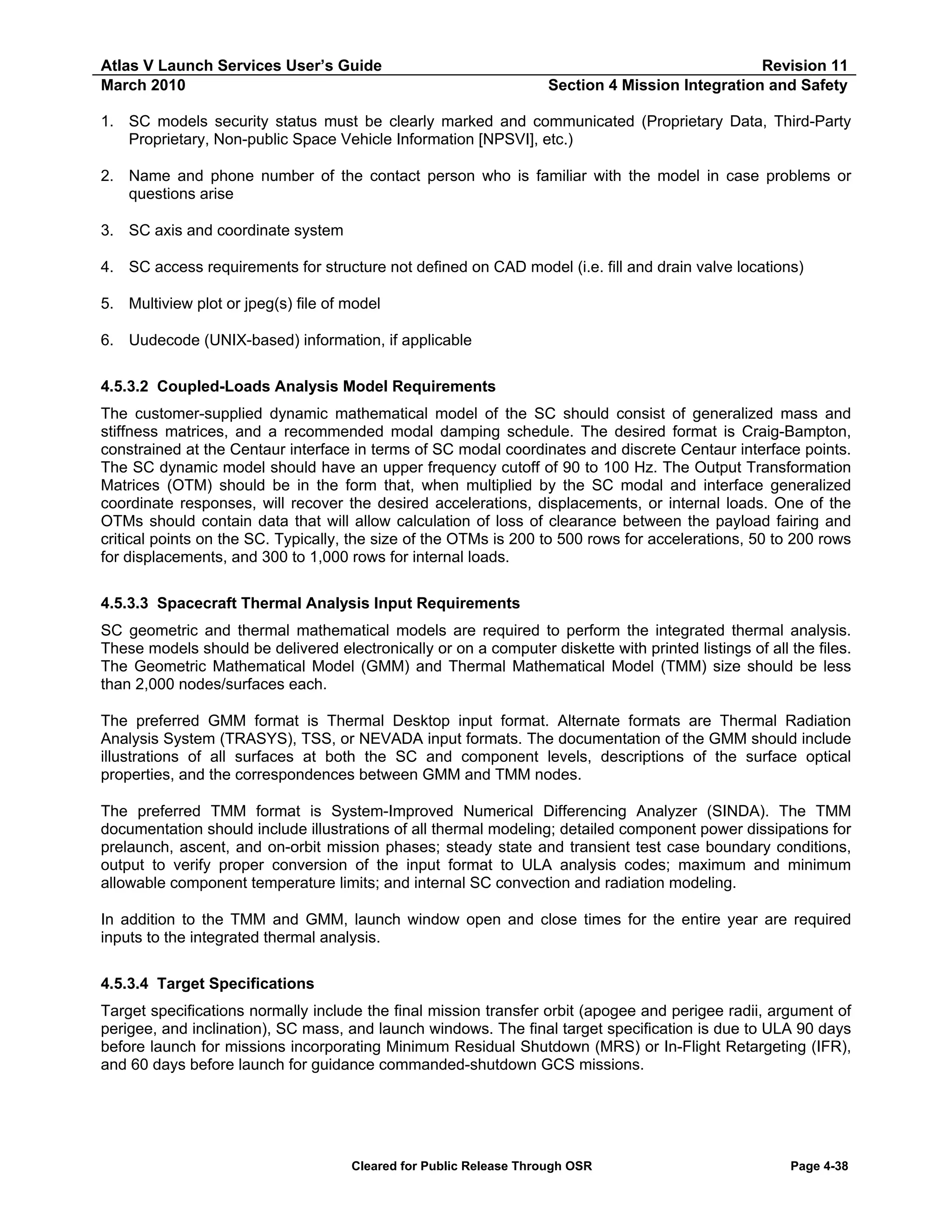 Atlas V Launch Services User’s Guide
March 2010

Revision 11
Section 4 Mission Integration and Safety

1. SC models security status must be clearly marked and communicated (Proprietary Data, Third-Party
Proprietary, Non-public Space Vehicle Information [NPSVI], etc.)
2. Name and phone number of the contact person who is familiar with the model in case problems or
questions arise
3. SC axis and coordinate system
4. SC access requirements for structure not defined on CAD model (i.e. fill and drain valve locations)
5. Multiview plot or jpeg(s) file of model
6. Uudecode (UNIX-based) information, if applicable
4.5.3.2 Coupled-Loads Analysis Model Requirements
The customer-supplied dynamic mathematical model of the SC should consist of generalized mass and
stiffness matrices, and a recommended modal damping schedule. The desired format is Craig-Bampton,
constrained at the Centaur interface in terms of SC modal coordinates and discrete Centaur interface points.
The SC dynamic model should have an upper frequency cutoff of 90 to 100 Hz. The Output Transformation
Matrices (OTM) should be in the form that, when multiplied by the SC modal and interface generalized
coordinate responses, will recover the desired accelerations, displacements, or internal loads. One of the
OTMs should contain data that will allow calculation of loss of clearance between the payload fairing and
critical points on the SC. Typically, the size of the OTMs is 200 to 500 rows for accelerations, 50 to 200 rows
for displacements, and 300 to 1,000 rows for internal loads.
4.5.3.3 Spacecraft Thermal Analysis Input Requirements
SC geometric and thermal mathematical models are required to perform the integrated thermal analysis.
These models should be delivered electronically or on a computer diskette with printed listings of all the files.
The Geometric Mathematical Model (GMM) and Thermal Mathematical Model (TMM) size should be less
than 2,000 nodes/surfaces each.
The preferred GMM format is Thermal Desktop input format. Alternate formats are Thermal Radiation
Analysis System (TRASYS), TSS, or NEVADA input formats. The documentation of the GMM should include
illustrations of all surfaces at both the SC and component levels, descriptions of the surface optical
properties, and the correspondences between GMM and TMM nodes.
The preferred TMM format is System-Improved Numerical Differencing Analyzer (SINDA). The TMM
documentation should include illustrations of all thermal modeling; detailed component power dissipations for
prelaunch, ascent, and on-orbit mission phases; steady state and transient test case boundary conditions,
output to verify proper conversion of the input format to ULA analysis codes; maximum and minimum
allowable component temperature limits; and internal SC convection and radiation modeling.
In addition to the TMM and GMM, launch window open and close times for the entire year are required
inputs to the integrated thermal analysis.
4.5.3.4 Target Specifications
Target specifications normally include the final mission transfer orbit (apogee and perigee radii, argument of
perigee, and inclination), SC mass, and launch windows. The final target specification is due to ULA 90 days
before launch for missions incorporating Minimum Residual Shutdown (MRS) or In-Flight Retargeting (IFR),
and 60 days before launch for guidance commanded-shutdown GCS missions.

Cleared for Public Release Through OSR

Page 4-38

 