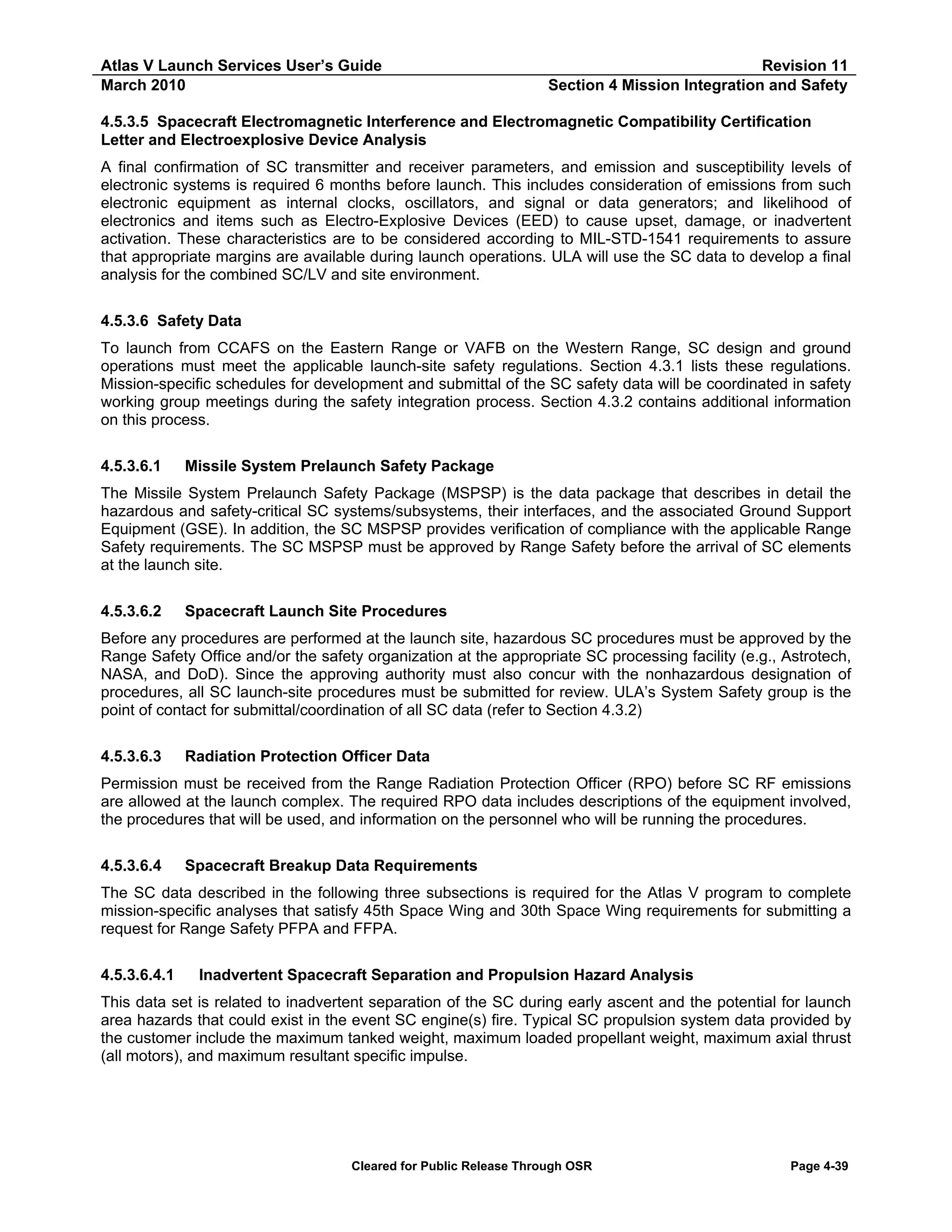 Atlas V Launch Services User’s Guide
March 2010

Revision 11
Section 4 Mission Integration and Safety

4.5.3.5 Spacecraft Electromagnetic Interference and Electromagnetic Compatibility Certification
Letter and Electroexplosive Device Analysis
A final confirmation of SC transmitter and receiver parameters, and emission and susceptibility levels of
electronic systems is required 6 months before launch. This includes consideration of emissions from such
electronic equipment as internal clocks, oscillators, and signal or data generators; and likelihood of
electronics and items such as Electro-Explosive Devices (EED) to cause upset, damage, or inadvertent
activation. These characteristics are to be considered according to MIL-STD-1541 requirements to assure
that appropriate margins are available during launch operations. ULA will use the SC data to develop a final
analysis for the combined SC/LV and site environment.
4.5.3.6 Safety Data
To launch from CCAFS on the Eastern Range or VAFB on the Western Range, SC design and ground
operations must meet the applicable launch-site safety regulations. Section 4.3.1 lists these regulations.
Mission-specific schedules for development and submittal of the SC safety data will be coordinated in safety
working group meetings during the safety integration process. Section 4.3.2 contains additional information
on this process.
4.5.3.6.1

Missile System Prelaunch Safety Package

The Missile System Prelaunch Safety Package (MSPSP) is the data package that describes in detail the
hazardous and safety-critical SC systems/subsystems, their interfaces, and the associated Ground Support
Equipment (GSE). In addition, the SC MSPSP provides verification of compliance with the applicable Range
Safety requirements. The SC MSPSP must be approved by Range Safety before the arrival of SC elements
at the launch site.
4.5.3.6.2

Spacecraft Launch Site Procedures

Before any procedures are performed at the launch site, hazardous SC procedures must be approved by the
Range Safety Office and/or the safety organization at the appropriate SC processing facility (e.g., Astrotech,
NASA, and DoD). Since the approving authority must also concur with the nonhazardous designation of
procedures, all SC launch-site procedures must be submitted for review. ULA’s System Safety group is the
point of contact for submittal/coordination of all SC data (refer to Section 4.3.2)
4.5.3.6.3

Radiation Protection Officer Data

Permission must be received from the Range Radiation Protection Officer (RPO) before SC RF emissions
are allowed at the launch complex. The required RPO data includes descriptions of the equipment involved,
the procedures that will be used, and information on the personnel who will be running the procedures.
4.5.3.6.4

Spacecraft Breakup Data Requirements

The SC data described in the following three subsections is required for the Atlas V program to complete
mission-specific analyses that satisfy 45th Space Wing and 30th Space Wing requirements for submitting a
request for Range Safety PFPA and FFPA.
4.5.3.6.4.1

Inadvertent Spacecraft Separation and Propulsion Hazard Analysis

This data set is related to inadvertent separation of the SC during early ascent and the potential for launch
area hazards that could exist in the event SC engine(s) fire. Typical SC propulsion system data provided by
the customer include the maximum tanked weight, maximum loaded propellant weight, maximum axial thrust
(all motors), and maximum resultant specific impulse.

Cleared for Public Release Through OSR

Page 4-39

 