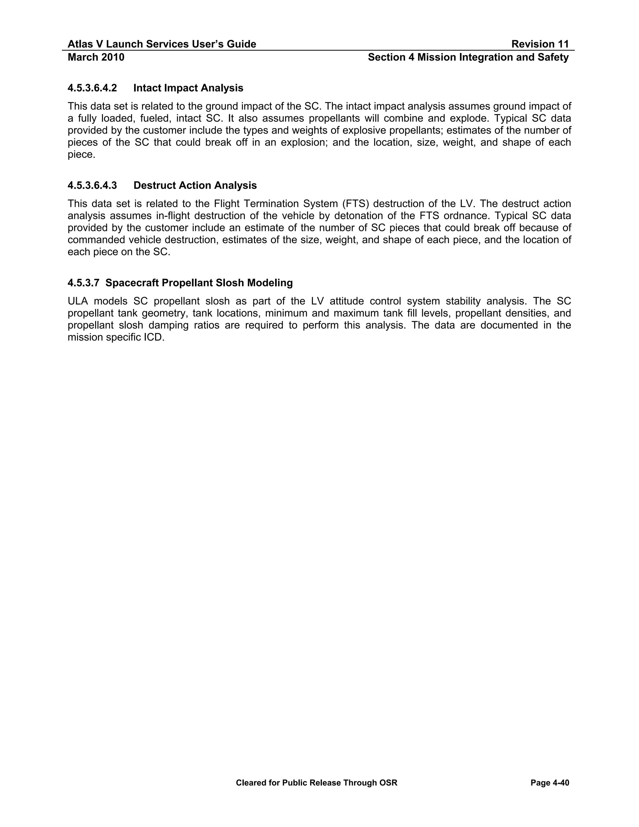 Atlas V Launch Services User’s Guide
March 2010
4.5.3.6.4.2

Revision 11
Section 4 Mission Integration and Safety

Intact Impact Analysis

This data set is related to the ground impact of the SC. The intact impact analysis assumes ground impact of
a fully loaded, fueled, intact SC. It also assumes propellants will combine and explode. Typical SC data
provided by the customer include the types and weights of explosive propellants; estimates of the number of
pieces of the SC that could break off in an explosion; and the location, size, weight, and shape of each
piece.
4.5.3.6.4.3

Destruct Action Analysis

This data set is related to the Flight Termination System (FTS) destruction of the LV. The destruct action
analysis assumes in-flight destruction of the vehicle by detonation of the FTS ordnance. Typical SC data
provided by the customer include an estimate of the number of SC pieces that could break off because of
commanded vehicle destruction, estimates of the size, weight, and shape of each piece, and the location of
each piece on the SC.
4.5.3.7 Spacecraft Propellant Slosh Modeling
ULA models SC propellant slosh as part of the LV attitude control system stability analysis. The SC
propellant tank geometry, tank locations, minimum and maximum tank fill levels, propellant densities, and
propellant slosh damping ratios are required to perform this analysis. The data are documented in the
mission specific ICD.

Cleared for Public Release Through OSR

Page 4-40

 