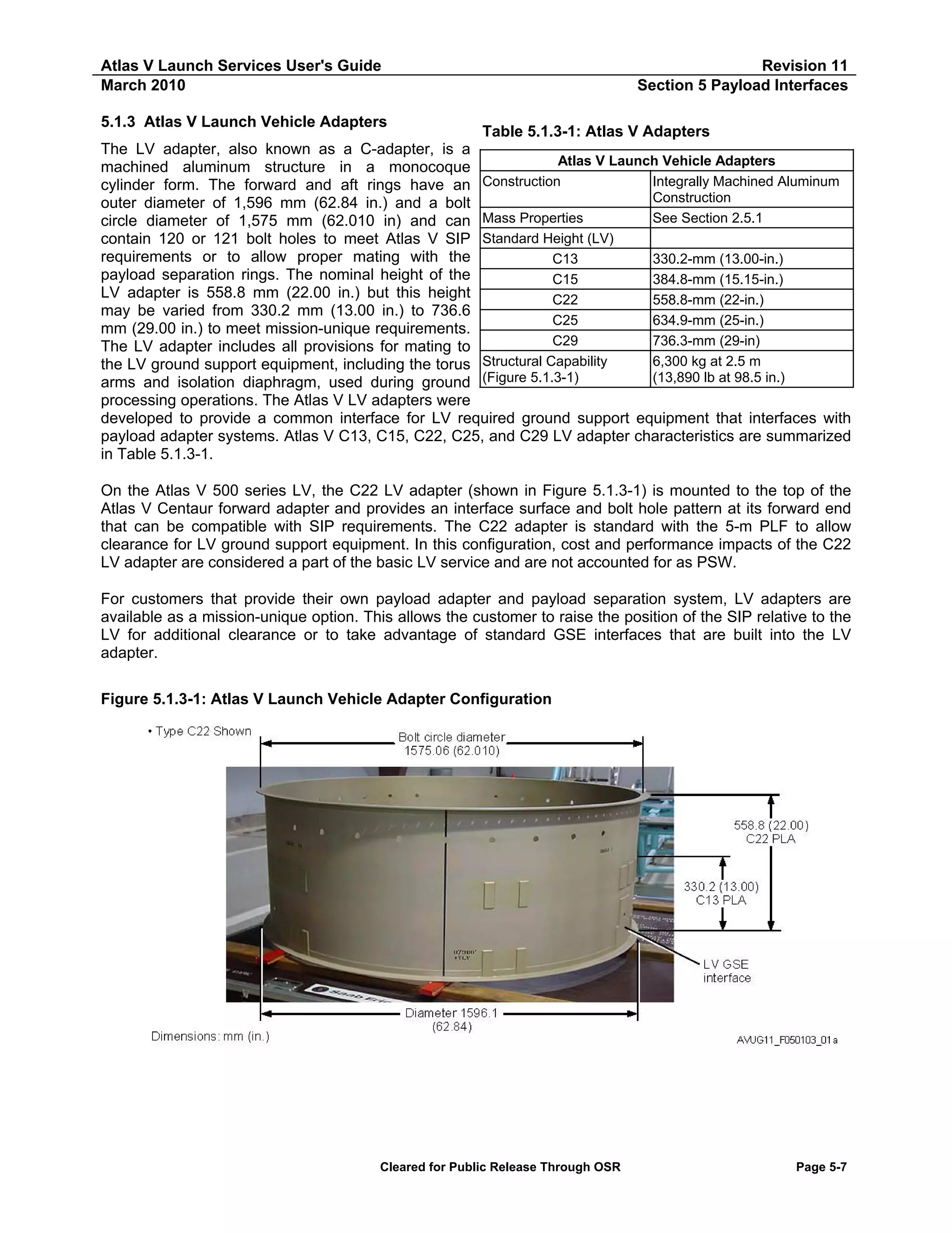 Atlas V Launch Services User's Guide
March 2010

Revision 11
Section 5 Payload Interfaces

5.1.3 Atlas V Launch Vehicle Adapters

Table 5.1.3-1: Atlas V Adapters
The LV adapter, also known as a C-adapter, is a
Atlas V Launch Vehicle Adapters
machined aluminum structure in a monocoque
Construction
Integrally Machined Aluminum
cylinder form. The forward and aft rings have an
Construction
outer diameter of 1,596 mm (62.84 in.) and a bolt
Mass Properties
See Section 2.5.1
circle diameter of 1,575 mm (62.010 in) and can
contain 120 or 121 bolt holes to meet Atlas V SIP Standard Height (LV)
requirements or to allow proper mating with the
C13
330.2-mm (13.00-in.)
payload separation rings. The nominal height of the
C15
384.8-mm (15.15-in.)
LV adapter is 558.8 mm (22.00 in.) but this height
C22
558.8-mm (22-in.)
may be varied from 330.2 mm (13.00 in.) to 736.6
C25
634.9-mm (25-in.)
mm (29.00 in.) to meet mission-unique requirements.
C29
736.3-mm (29-in)
The LV adapter includes all provisions for mating to
Structural Capability
6,300 kg at 2.5 m
the LV ground support equipment, including the torus
(13,890 lb at 98.5 in.)
arms and isolation diaphragm, used during ground (Figure 5.1.3-1)
processing operations. The Atlas V LV adapters were
developed to provide a common interface for LV required ground support equipment that interfaces with
payload adapter systems. Atlas V C13, C15, C22, C25, and C29 LV adapter characteristics are summarized
in Table 5.1.3-1.
On the Atlas V 500 series LV, the C22 LV adapter (shown in Figure 5.1.3-1) is mounted to the top of the
Atlas V Centaur forward adapter and provides an interface surface and bolt hole pattern at its forward end
that can be compatible with SIP requirements. The C22 adapter is standard with the 5-m PLF to allow
clearance for LV ground support equipment. In this configuration, cost and performance impacts of the C22
LV adapter are considered a part of the basic LV service and are not accounted for as PSW.
For customers that provide their own payload adapter and payload separation system, LV adapters are
available as a mission-unique option. This allows the customer to raise the position of the SIP relative to the
LV for additional clearance or to take advantage of standard GSE interfaces that are built into the LV
adapter.
Figure 5.1.3-1: Atlas V Launch Vehicle Adapter Configuration

Cleared for Public Release Through OSR

Page 5-7

 