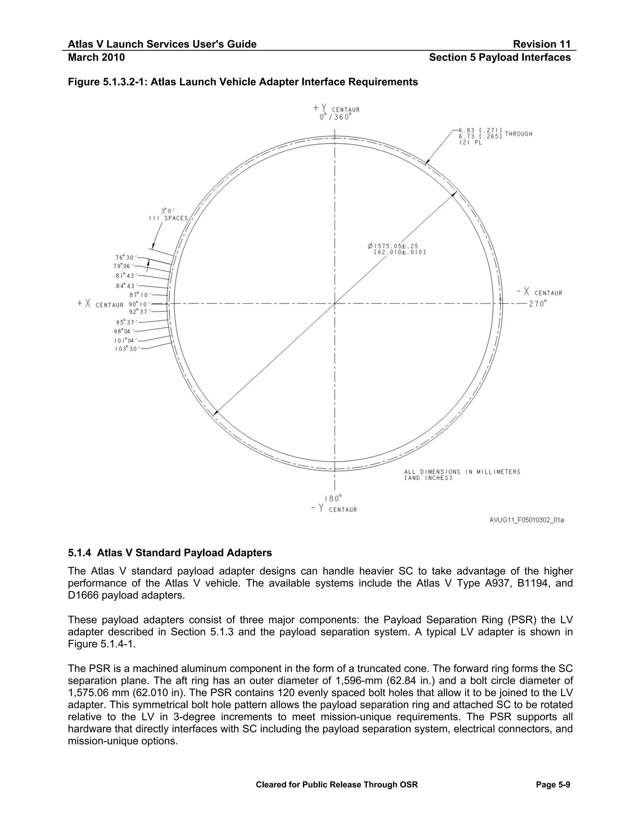 Atlas V Launch Services User's Guide
March 2010

Revision 11
Section 5 Payload Interfaces

Figure 5.1.3.2-1: Atlas Launch Vehicle Adapter Interface Requirements

5.1.4 Atlas V Standard Payload Adapters
The Atlas V standard payload adapter designs can handle heavier SC to take advantage of the higher
performance of the Atlas V vehicle. The available systems include the Atlas V Type A937, B1194, and
D1666 payload adapters.
These payload adapters consist of three major components: the Payload Separation Ring (PSR) the LV
adapter described in Section 5.1.3 and the payload separation system. A typical LV adapter is shown in
Figure 5.1.4-1.
The PSR is a machined aluminum component in the form of a truncated cone. The forward ring forms the SC
separation plane. The aft ring has an outer diameter of 1,596-mm (62.84 in.) and a bolt circle diameter of
1,575.06 mm (62.010 in). The PSR contains 120 evenly spaced bolt holes that allow it to be joined to the LV
adapter. This symmetrical bolt hole pattern allows the payload separation ring and attached SC to be rotated
relative to the LV in 3-degree increments to meet mission-unique requirements. The PSR supports all
hardware that directly interfaces with SC including the payload separation system, electrical connectors, and
mission-unique options.

Cleared for Public Release Through OSR

Page 5-9

 