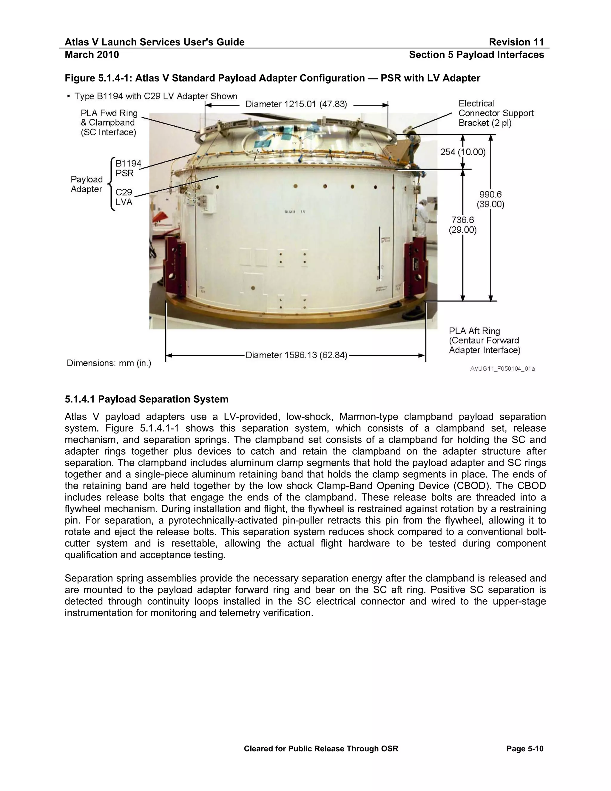 Atlas V Launch Services User's Guide
March 2010

Revision 11
Section 5 Payload Interfaces

Figure 5.1.4-1: Atlas V Standard Payload Adapter Configuration — PSR with LV Adapter

5.1.4.1 Payload Separation System
Atlas V payload adapters use a LV-provided, low-shock, Marmon-type clampband payload separation
system. Figure 5.1.4.1-1 shows this separation system, which consists of a clampband set, release
mechanism, and separation springs. The clampband set consists of a clampband for holding the SC and
adapter rings together plus devices to catch and retain the clampband on the adapter structure after
separation. The clampband includes aluminum clamp segments that hold the payload adapter and SC rings
together and a single-piece aluminum retaining band that holds the clamp segments in place. The ends of
the retaining band are held together by the low shock Clamp-Band Opening Device (CBOD). The CBOD
includes release bolts that engage the ends of the clampband. These release bolts are threaded into a
flywheel mechanism. During installation and flight, the flywheel is restrained against rotation by a restraining
pin. For separation, a pyrotechnically-activated pin-puller retracts this pin from the flywheel, allowing it to
rotate and eject the release bolts. This separation system reduces shock compared to a conventional boltcutter system and is resettable, allowing the actual flight hardware to be tested during component
qualification and acceptance testing.
Separation spring assemblies provide the necessary separation energy after the clampband is released and
are mounted to the payload adapter forward ring and bear on the SC aft ring. Positive SC separation is
detected through continuity loops installed in the SC electrical connector and wired to the upper-stage
instrumentation for monitoring and telemetry verification.

Cleared for Public Release Through OSR

Page 5-10

 