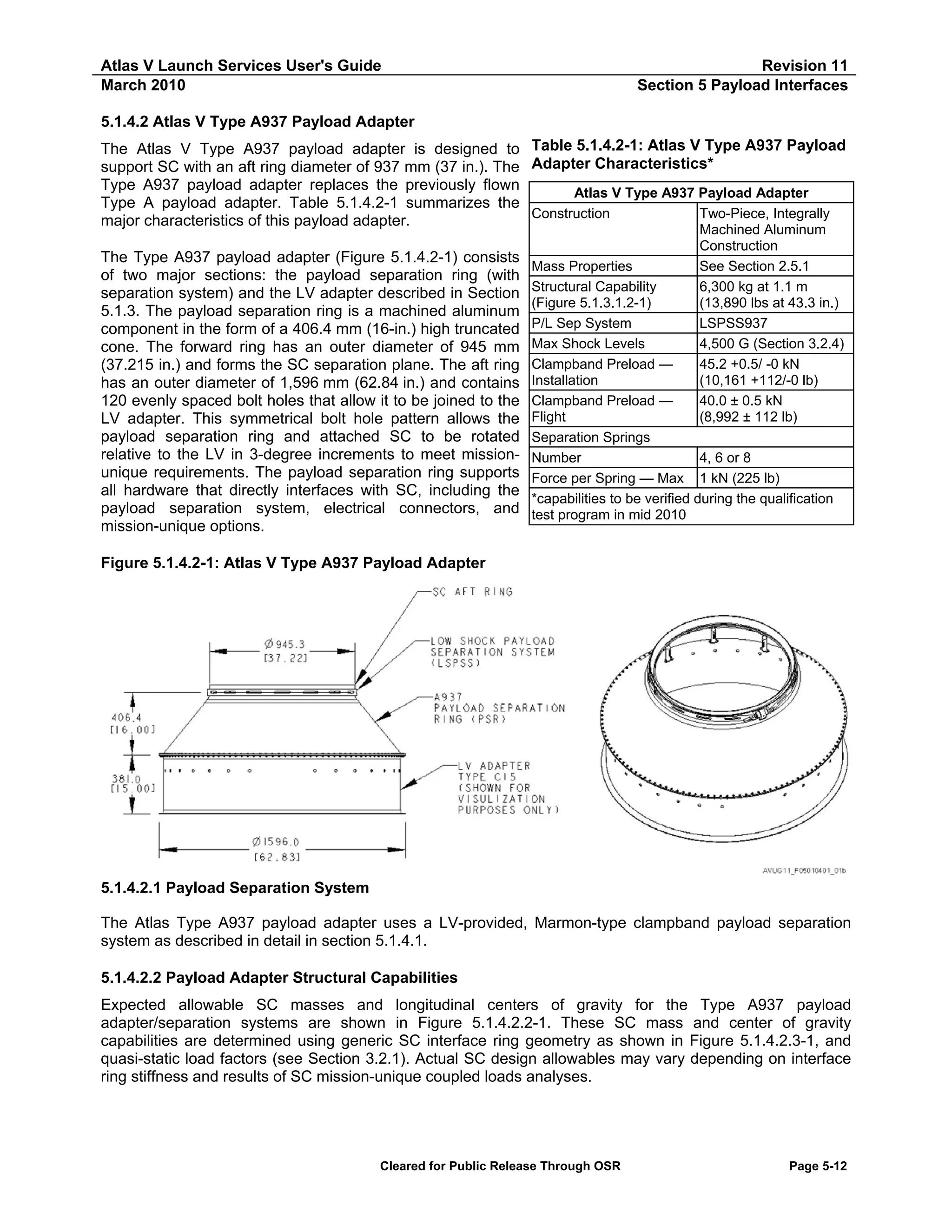 Atlas V Launch Services User's Guide
March 2010

Revision 11
Section 5 Payload Interfaces

5.1.4.2 Atlas V Type A937 Payload Adapter
The Atlas V Type A937 payload adapter is designed to Table 5.1.4.2-1: Atlas V Type A937 Payload
support SC with an aft ring diameter of 937 mm (37 in.). The Adapter Characteristics*
Type A937 payload adapter replaces the previously flown
Atlas V Type A937 Payload Adapter
Type A payload adapter. Table 5.1.4.2-1 summarizes the
Construction
Two-Piece, Integrally
major characteristics of this payload adapter.
The Type A937 payload adapter (Figure 5.1.4.2-1) consists
of two major sections: the payload separation ring (with
separation system) and the LV adapter described in Section
5.1.3. The payload separation ring is a machined aluminum
component in the form of a 406.4 mm (16-in.) high truncated
cone. The forward ring has an outer diameter of 945 mm
(37.215 in.) and forms the SC separation plane. The aft ring
has an outer diameter of 1,596 mm (62.84 in.) and contains
120 evenly spaced bolt holes that allow it to be joined to the
LV adapter. This symmetrical bolt hole pattern allows the
payload separation ring and attached SC to be rotated
relative to the LV in 3-degree increments to meet missionunique requirements. The payload separation ring supports
all hardware that directly interfaces with SC, including the
payload separation system, electrical connectors, and
mission-unique options.

Machined Aluminum
Construction
See Section 2.5.1
6,300 kg at 1.1 m
(13,890 lbs at 43.3 in.)
LSPSS937
4,500 G (Section 3.2.4)
45.2 +0.5/ -0 kN
(10,161 +112/-0 lb)
40.0 ± 0.5 kN
(8,992 ± 112 lb)

Mass Properties
Structural Capability
(Figure 5.1.3.1.2-1)
P/L Sep System
Max Shock Levels
Clampband Preload —
Installation
Clampband Preload —
Flight
Separation Springs
Number
4, 6 or 8
Force per Spring — Max 1 kN (225 lb)
*capabilities to be verified during the qualification
test program in mid 2010

Figure 5.1.4.2-1: Atlas V Type A937 Payload Adapter

5.1.4.2.1 Payload Separation System
The Atlas Type A937 payload adapter uses a LV-provided, Marmon-type clampband payload separation
system as described in detail in section 5.1.4.1.
5.1.4.2.2 Payload Adapter Structural Capabilities
Expected allowable SC masses and longitudinal centers of gravity for the Type A937 payload
adapter/separation systems are shown in Figure 5.1.4.2.2-1. These SC mass and center of gravity
capabilities are determined using generic SC interface ring geometry as shown in Figure 5.1.4.2.3-1, and
quasi-static load factors (see Section 3.2.1). Actual SC design allowables may vary depending on interface
ring stiffness and results of SC mission-unique coupled loads analyses.

Cleared for Public Release Through OSR

Page 5-12

 