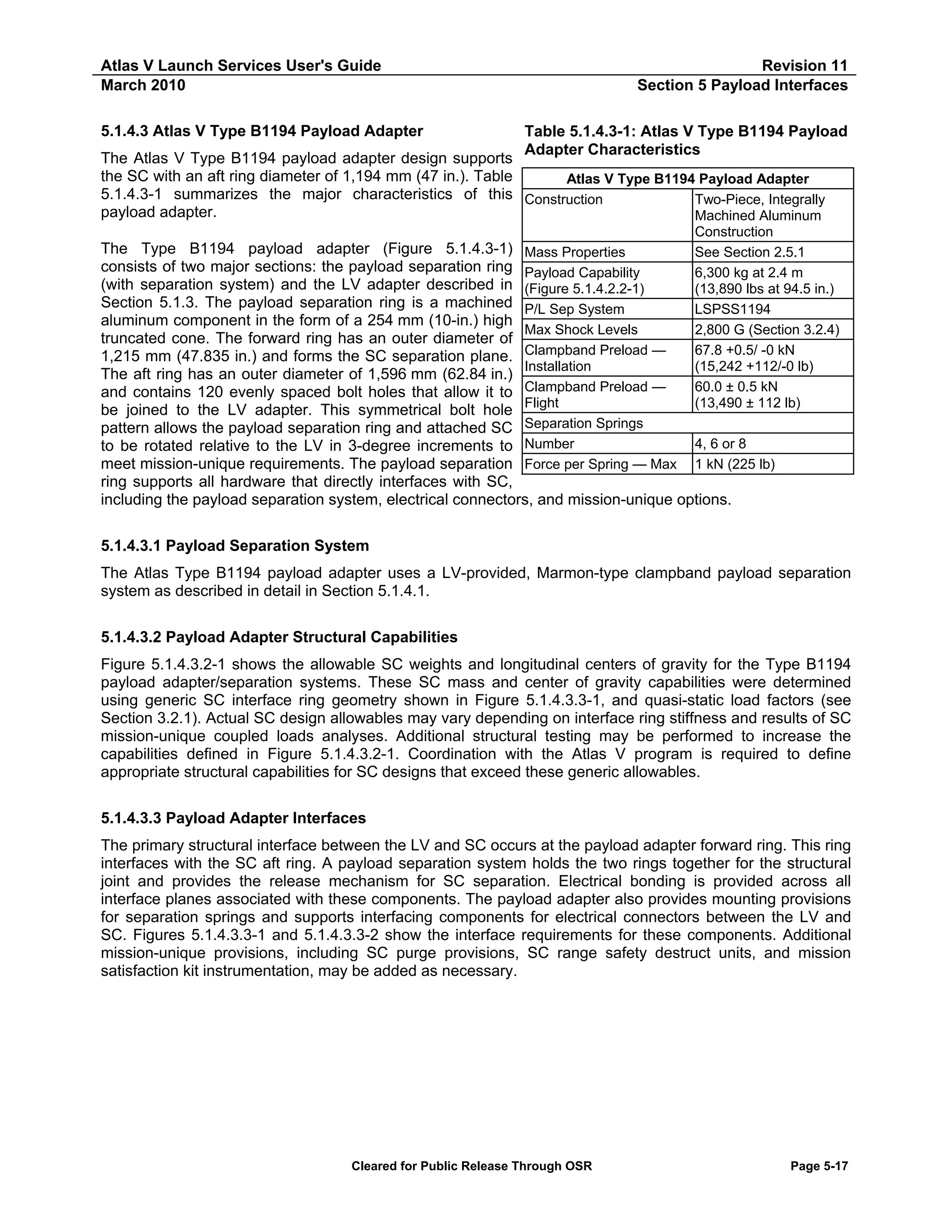 Atlas V Launch Services User's Guide
March 2010
5.1.4.3 Atlas V Type B1194 Payload Adapter

Revision 11
Section 5 Payload Interfaces
Table 5.1.4.3-1: Atlas V Type B1194 Payload
Adapter Characteristics

The Atlas V Type B1194 payload adapter design supports
the SC with an aft ring diameter of 1,194 mm (47 in.). Table
Atlas V Type B1194 Payload Adapter
5.1.4.3-1 summarizes the major characteristics of this Construction
Two-Piece, Integrally
payload adapter.
Machined Aluminum
Construction

The Type B1194 payload adapter (Figure 5.1.4.3-1) Mass Properties
See Section 2.5.1
consists of two major sections: the payload separation ring Payload Capability
6,300 kg at 2.4 m
(with separation system) and the LV adapter described in (Figure 5.1.4.2.2-1)
(13,890 lbs at 94.5 in.)
Section 5.1.3. The payload separation ring is a machined P/L Sep System
LSPSS1194
aluminum component in the form of a 254 mm (10-in.) high
Max Shock Levels
2,800 G (Section 3.2.4)
truncated cone. The forward ring has an outer diameter of
67.8 +0.5/ -0 kN
1,215 mm (47.835 in.) and forms the SC separation plane. Clampband Preload —
Installation
(15,242 +112/-0 lb)
The aft ring has an outer diameter of 1,596 mm (62.84 in.)
Clampband Preload —
60.0 ± 0.5 kN
and contains 120 evenly spaced bolt holes that allow it to
Flight
(13,490 ± 112 lb)
be joined to the LV adapter. This symmetrical bolt hole
Separation Springs
pattern allows the payload separation ring and attached SC
4, 6 or 8
to be rotated relative to the LV in 3-degree increments to Number
meet mission-unique requirements. The payload separation Force per Spring — Max 1 kN (225 lb)
ring supports all hardware that directly interfaces with SC,
including the payload separation system, electrical connectors, and mission-unique options.
5.1.4.3.1 Payload Separation System
The Atlas Type B1194 payload adapter uses a LV-provided, Marmon-type clampband payload separation
system as described in detail in Section 5.1.4.1.
5.1.4.3.2 Payload Adapter Structural Capabilities
Figure 5.1.4.3.2-1 shows the allowable SC weights and longitudinal centers of gravity for the Type B1194
payload adapter/separation systems. These SC mass and center of gravity capabilities were determined
using generic SC interface ring geometry shown in Figure 5.1.4.3.3-1, and quasi-static load factors (see
Section 3.2.1). Actual SC design allowables may vary depending on interface ring stiffness and results of SC
mission-unique coupled loads analyses. Additional structural testing may be performed to increase the
capabilities defined in Figure 5.1.4.3.2-1. Coordination with the Atlas V program is required to define
appropriate structural capabilities for SC designs that exceed these generic allowables.
5.1.4.3.3 Payload Adapter Interfaces
The primary structural interface between the LV and SC occurs at the payload adapter forward ring. This ring
interfaces with the SC aft ring. A payload separation system holds the two rings together for the structural
joint and provides the release mechanism for SC separation. Electrical bonding is provided across all
interface planes associated with these components. The payload adapter also provides mounting provisions
for separation springs and supports interfacing components for electrical connectors between the LV and
SC. Figures 5.1.4.3.3-1 and 5.1.4.3.3-2 show the interface requirements for these components. Additional
mission-unique provisions, including SC purge provisions, SC range safety destruct units, and mission
satisfaction kit instrumentation, may be added as necessary.

Cleared for Public Release Through OSR

Page 5-17

 