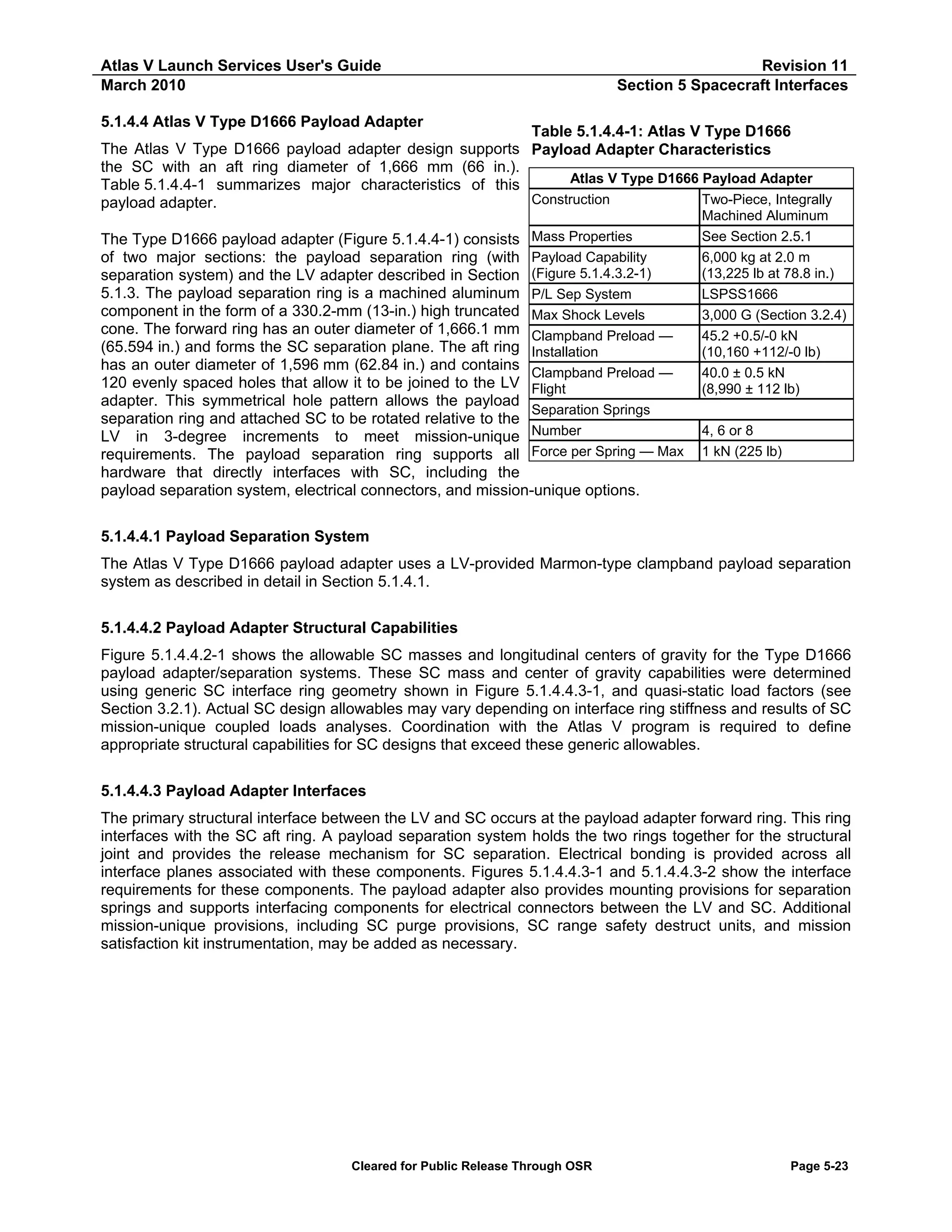 Atlas V Launch Services User's Guide
March 2010

Revision 11
Section 5 Spacecraft Interfaces

5.1.4.4 Atlas V Type D1666 Payload Adapter

Table 5.1.4.4-1: Atlas V Type D1666
The Atlas V Type D1666 payload adapter design supports Payload Adapter Characteristics
the SC with an aft ring diameter of 1,666 mm (66 in.).
Atlas V Type D1666 Payload Adapter
Table 5.1.4.4-1 summarizes major characteristics of this
Construction
Two-Piece, Integrally
payload adapter.
Mass Properties
Payload Capability
(Figure 5.1.4.3.2-1)
P/L Sep System
Max Shock Levels
Clampband Preload —
Installation
Clampband Preload —
Flight
Separation Springs
Number
Force per Spring — Max

The Type D1666 payload adapter (Figure 5.1.4.4-1) consists
of two major sections: the payload separation ring (with
separation system) and the LV adapter described in Section
5.1.3. The payload separation ring is a machined aluminum
component in the form of a 330.2-mm (13-in.) high truncated
cone. The forward ring has an outer diameter of 1,666.1 mm
(65.594 in.) and forms the SC separation plane. The aft ring
has an outer diameter of 1,596 mm (62.84 in.) and contains
120 evenly spaced holes that allow it to be joined to the LV
adapter. This symmetrical hole pattern allows the payload
separation ring and attached SC to be rotated relative to the
LV in 3-degree increments to meet mission-unique
requirements. The payload separation ring supports all
hardware that directly interfaces with SC, including the
payload separation system, electrical connectors, and mission-unique options.

Machined Aluminum
See Section 2.5.1
6,000 kg at 2.0 m
(13,225 lb at 78.8 in.)
LSPSS1666
3,000 G (Section 3.2.4)
45.2 +0.5/-0 kN
(10,160 +112/-0 lb)
40.0 ± 0.5 kN
(8,990 ± 112 lb)
4, 6 or 8
1 kN (225 lb)

5.1.4.4.1 Payload Separation System
The Atlas V Type D1666 payload adapter uses a LV-provided Marmon-type clampband payload separation
system as described in detail in Section 5.1.4.1.
5.1.4.4.2 Payload Adapter Structural Capabilities
Figure 5.1.4.4.2-1 shows the allowable SC masses and longitudinal centers of gravity for the Type D1666
payload adapter/separation systems. These SC mass and center of gravity capabilities were determined
using generic SC interface ring geometry shown in Figure 5.1.4.4.3-1, and quasi-static load factors (see
Section 3.2.1). Actual SC design allowables may vary depending on interface ring stiffness and results of SC
mission-unique coupled loads analyses. Coordination with the Atlas V program is required to define
appropriate structural capabilities for SC designs that exceed these generic allowables.
5.1.4.4.3 Payload Adapter Interfaces
The primary structural interface between the LV and SC occurs at the payload adapter forward ring. This ring
interfaces with the SC aft ring. A payload separation system holds the two rings together for the structural
joint and provides the release mechanism for SC separation. Electrical bonding is provided across all
interface planes associated with these components. Figures 5.1.4.4.3-1 and 5.1.4.4.3-2 show the interface
requirements for these components. The payload adapter also provides mounting provisions for separation
springs and supports interfacing components for electrical connectors between the LV and SC. Additional
mission-unique provisions, including SC purge provisions, SC range safety destruct units, and mission
satisfaction kit instrumentation, may be added as necessary.

Cleared for Public Release Through OSR

Page 5-23

 