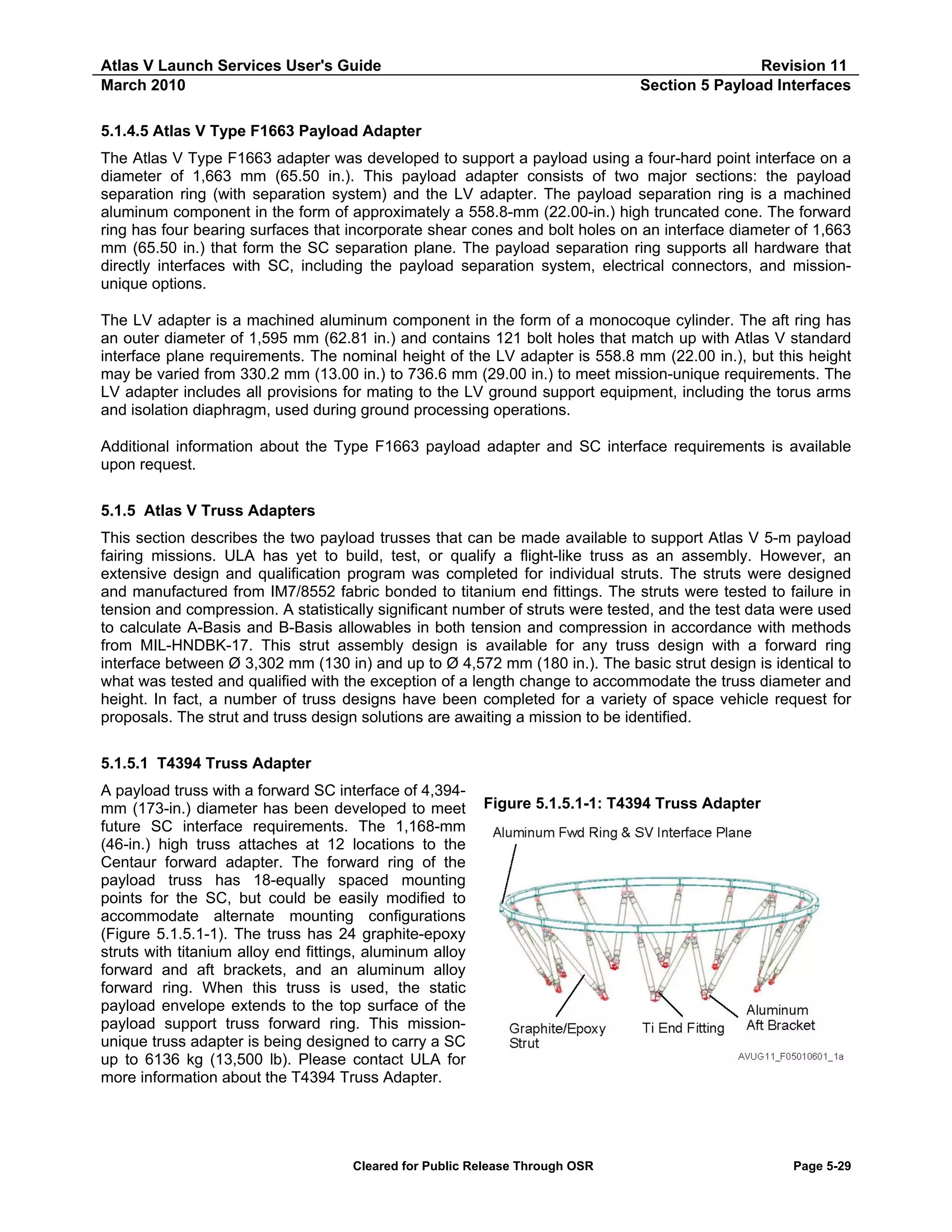 Atlas V Launch Services User's Guide
March 2010

Revision 11
Section 5 Payload Interfaces

5.1.4.5 Atlas V Type F1663 Payload Adapter
The Atlas V Type F1663 adapter was developed to support a payload using a four-hard point interface on a
diameter of 1,663 mm (65.50 in.). This payload adapter consists of two major sections: the payload
separation ring (with separation system) and the LV adapter. The payload separation ring is a machined
aluminum component in the form of approximately a 558.8-mm (22.00-in.) high truncated cone. The forward
ring has four bearing surfaces that incorporate shear cones and bolt holes on an interface diameter of 1,663
mm (65.50 in.) that form the SC separation plane. The payload separation ring supports all hardware that
directly interfaces with SC, including the payload separation system, electrical connectors, and missionunique options.
The LV adapter is a machined aluminum component in the form of a monocoque cylinder. The aft ring has
an outer diameter of 1,595 mm (62.81 in.) and contains 121 bolt holes that match up with Atlas V standard
interface plane requirements. The nominal height of the LV adapter is 558.8 mm (22.00 in.), but this height
may be varied from 330.2 mm (13.00 in.) to 736.6 mm (29.00 in.) to meet mission-unique requirements. The
LV adapter includes all provisions for mating to the LV ground support equipment, including the torus arms
and isolation diaphragm, used during ground processing operations.
Additional information about the Type F1663 payload adapter and SC interface requirements is available
upon request.
5.1.5 Atlas V Truss Adapters
This section describes the two payload trusses that can be made available to support Atlas V 5-m payload
fairing missions. ULA has yet to build, test, or qualify a flight-like truss as an assembly. However, an
extensive design and qualification program was completed for individual struts. The struts were designed
and manufactured from IM7/8552 fabric bonded to titanium end fittings. The struts were tested to failure in
tension and compression. A statistically significant number of struts were tested, and the test data were used
to calculate A-Basis and B-Basis allowables in both tension and compression in accordance with methods
from MIL-HNDBK-17. This strut assembly design is available for any truss design with a forward ring
interface between Ø 3,302 mm (130 in) and up to Ø 4,572 mm (180 in.). The basic strut design is identical to
what was tested and qualified with the exception of a length change to accommodate the truss diameter and
height. In fact, a number of truss designs have been completed for a variety of space vehicle request for
proposals. The strut and truss design solutions are awaiting a mission to be identified.
5.1.5.1 T4394 Truss Adapter
A payload truss with a forward SC interface of 4,394mm (173-in.) diameter has been developed to meet
future SC interface requirements. The 1,168-mm
(46-in.) high truss attaches at 12 locations to the
Centaur forward adapter. The forward ring of the
payload truss has 18-equally spaced mounting
points for the SC, but could be easily modified to
accommodate alternate mounting configurations
(Figure 5.1.5.1-1). The truss has 24 graphite-epoxy
struts with titanium alloy end fittings, aluminum alloy
forward and aft brackets, and an aluminum alloy
forward ring. When this truss is used, the static
payload envelope extends to the top surface of the
payload support truss forward ring. This missionunique truss adapter is being designed to carry a SC
up to 6136 kg (13,500 lb). Please contact ULA for
more information about the T4394 Truss Adapter.

Figure 5.1.5.1-1: T4394 Truss Adapter

Cleared for Public Release Through OSR

Page 5-29

 