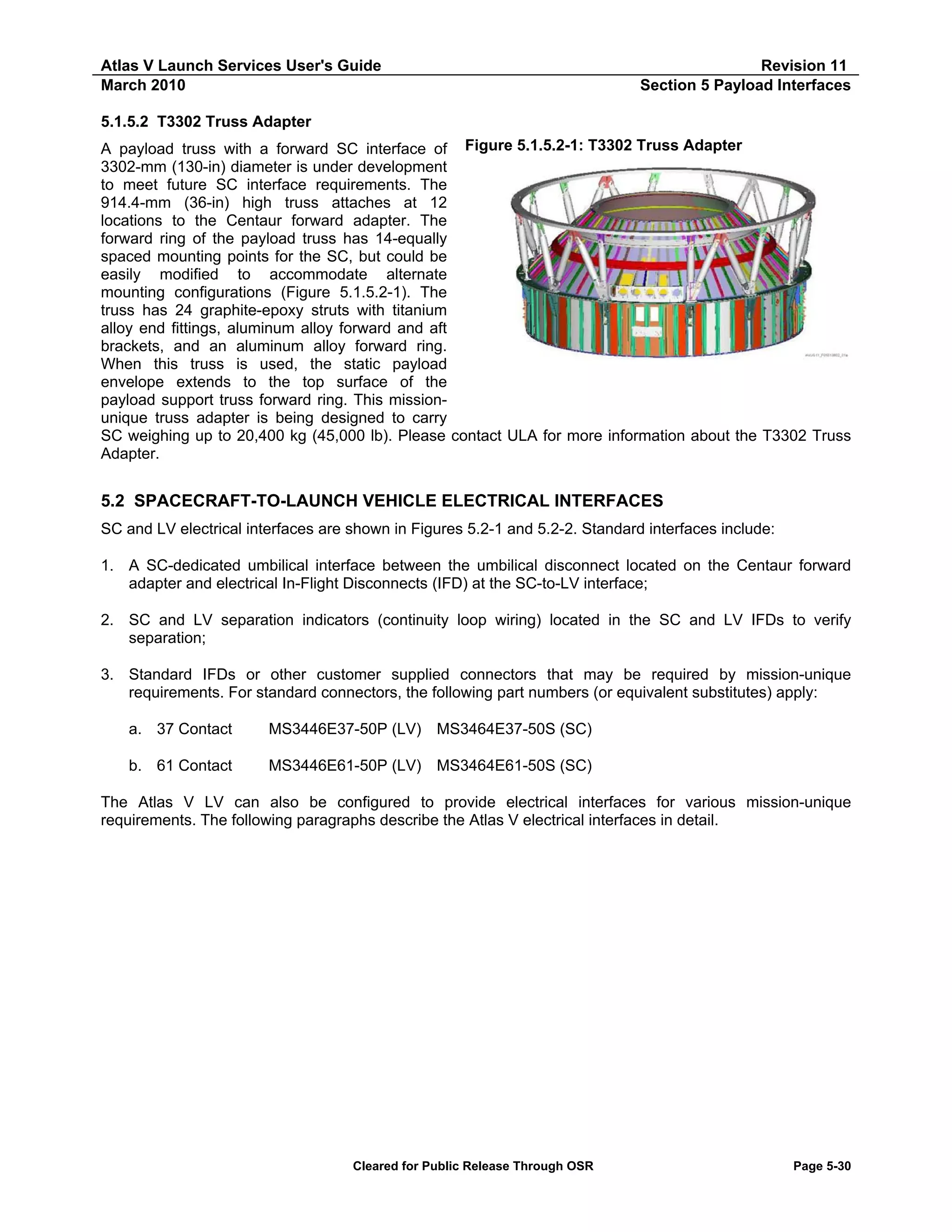 Atlas V Launch Services User's Guide
March 2010

Revision 11
Section 5 Payload Interfaces

5.1.5.2 T3302 Truss Adapter
A payload truss with a forward SC interface of Figure 5.1.5.2-1: T3302 Truss Adapter
3302-mm (130-in) diameter is under development
to meet future SC interface requirements. The
914.4-mm (36-in) high truss attaches at 12
locations to the Centaur forward adapter. The
forward ring of the payload truss has 14-equally
spaced mounting points for the SC, but could be
easily modified to accommodate alternate
mounting configurations (Figure 5.1.5.2-1). The
truss has 24 graphite-epoxy struts with titanium
alloy end fittings, aluminum alloy forward and aft
brackets, and an aluminum alloy forward ring.
When this truss is used, the static payload
envelope extends to the top surface of the
payload support truss forward ring. This missionunique truss adapter is being designed to carry
SC weighing up to 20,400 kg (45,000 lb). Please contact ULA for more information about the T3302 Truss
Adapter.

5.2 SPACECRAFT-TO-LAUNCH VEHICLE ELECTRICAL INTERFACES
SC and LV electrical interfaces are shown in Figures 5.2-1 and 5.2-2. Standard interfaces include:
1. A SC-dedicated umbilical interface between the umbilical disconnect located on the Centaur forward
adapter and electrical In-Flight Disconnects (IFD) at the SC-to-LV interface;
2. SC and LV separation indicators (continuity loop wiring) located in the SC and LV IFDs to verify
separation;
3. Standard IFDs or other customer supplied connectors that may be required by mission-unique
requirements. For standard connectors, the following part numbers (or equivalent substitutes) apply:
a. 37 Contact

MS3446E37-50P (LV) MS3464E37-50S (SC)

b. 61 Contact

MS3446E61-50P (LV) MS3464E61-50S (SC)

The Atlas V LV can also be configured to provide electrical interfaces for various mission-unique
requirements. The following paragraphs describe the Atlas V electrical interfaces in detail.

Cleared for Public Release Through OSR

Page 5-30

 