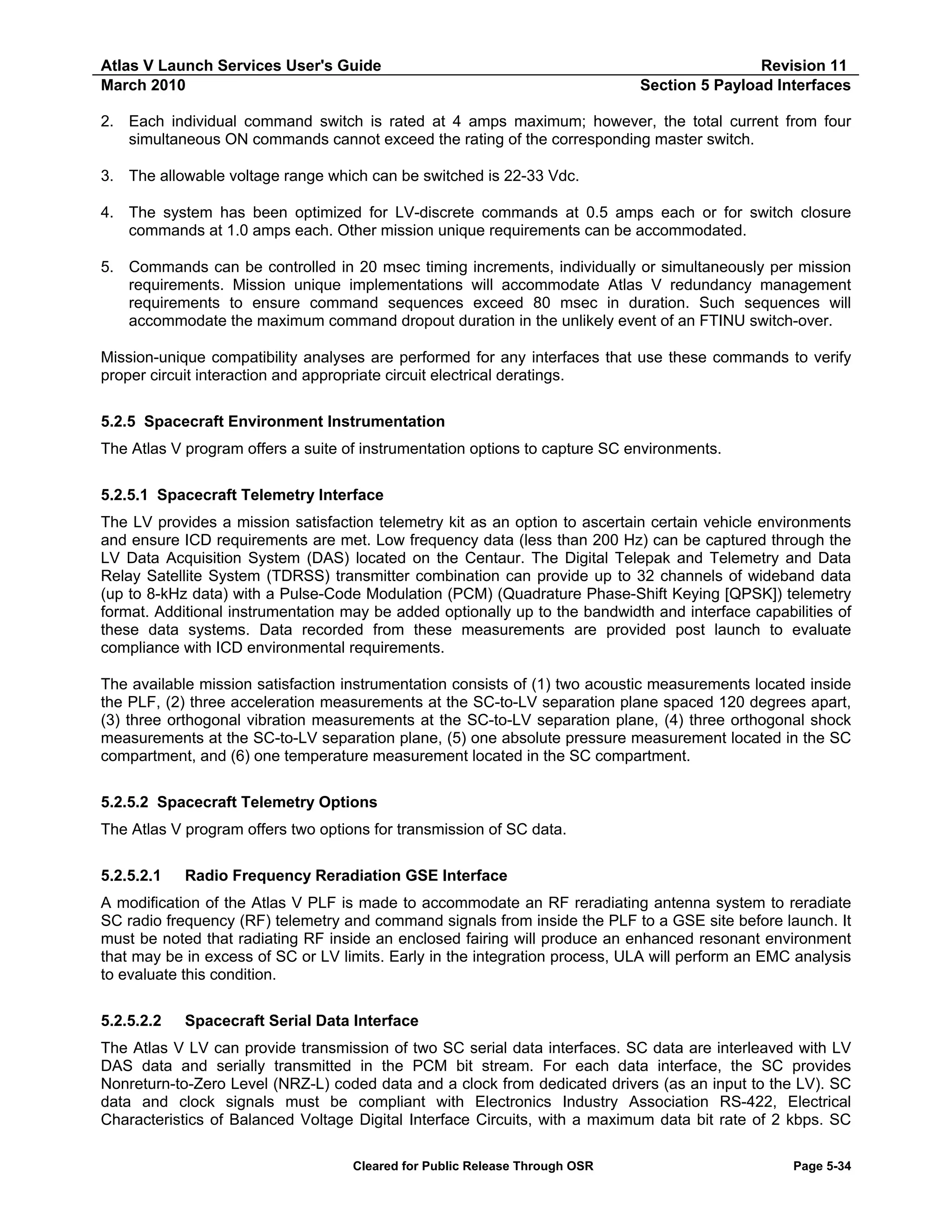 Atlas V Launch Services User's Guide
March 2010

Revision 11
Section 5 Payload Interfaces

2. Each individual command switch is rated at 4 amps maximum; however, the total current from four
simultaneous ON commands cannot exceed the rating of the corresponding master switch.
3. The allowable voltage range which can be switched is 22-33 Vdc.
4. The system has been optimized for LV-discrete commands at 0.5 amps each or for switch closure
commands at 1.0 amps each. Other mission unique requirements can be accommodated.
5. Commands can be controlled in 20 msec timing increments, individually or simultaneously per mission
requirements. Mission unique implementations will accommodate Atlas V redundancy management
requirements to ensure command sequences exceed 80 msec in duration. Such sequences will
accommodate the maximum command dropout duration in the unlikely event of an FTINU switch-over.
Mission-unique compatibility analyses are performed for any interfaces that use these commands to verify
proper circuit interaction and appropriate circuit electrical deratings.
5.2.5 Spacecraft Environment Instrumentation
The Atlas V program offers a suite of instrumentation options to capture SC environments.
5.2.5.1 Spacecraft Telemetry Interface
The LV provides a mission satisfaction telemetry kit as an option to ascertain certain vehicle environments
and ensure ICD requirements are met. Low frequency data (less than 200 Hz) can be captured through the
LV Data Acquisition System (DAS) located on the Centaur. The Digital Telepak and Telemetry and Data
Relay Satellite System (TDRSS) transmitter combination can provide up to 32 channels of wideband data
(up to 8-kHz data) with a Pulse-Code Modulation (PCM) (Quadrature Phase-Shift Keying [QPSK]) telemetry
format. Additional instrumentation may be added optionally up to the bandwidth and interface capabilities of
these data systems. Data recorded from these measurements are provided post launch to evaluate
compliance with ICD environmental requirements.
The available mission satisfaction instrumentation consists of (1) two acoustic measurements located inside
the PLF, (2) three acceleration measurements at the SC-to-LV separation plane spaced 120 degrees apart,
(3) three orthogonal vibration measurements at the SC-to-LV separation plane, (4) three orthogonal shock
measurements at the SC-to-LV separation plane, (5) one absolute pressure measurement located in the SC
compartment, and (6) one temperature measurement located in the SC compartment.
5.2.5.2 Spacecraft Telemetry Options
The Atlas V program offers two options for transmission of SC data.
5.2.5.2.1

Radio Frequency Reradiation GSE Interface

A modification of the Atlas V PLF is made to accommodate an RF reradiating antenna system to reradiate
SC radio frequency (RF) telemetry and command signals from inside the PLF to a GSE site before launch. It
must be noted that radiating RF inside an enclosed fairing will produce an enhanced resonant environment
that may be in excess of SC or LV limits. Early in the integration process, ULA will perform an EMC analysis
to evaluate this condition.
5.2.5.2.2

Spacecraft Serial Data Interface

The Atlas V LV can provide transmission of two SC serial data interfaces. SC data are interleaved with LV
DAS data and serially transmitted in the PCM bit stream. For each data interface, the SC provides
Nonreturn-to-Zero Level (NRZ-L) coded data and a clock from dedicated drivers (as an input to the LV). SC
data and clock signals must be compliant with Electronics Industry Association RS-422, Electrical
Characteristics of Balanced Voltage Digital Interface Circuits, with a maximum data bit rate of 2 kbps. SC
Cleared for Public Release Through OSR

Page 5-34

 