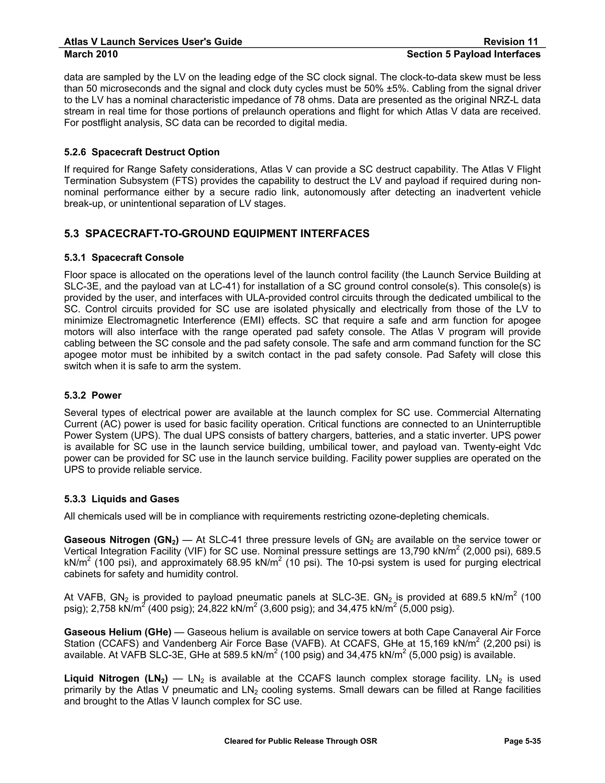 Atlas V Launch Services User's Guide
March 2010

Revision 11
Section 5 Payload Interfaces

data are sampled by the LV on the leading edge of the SC clock signal. The clock-to-data skew must be less
than 50 microseconds and the signal and clock duty cycles must be 50% ±5%. Cabling from the signal driver
to the LV has a nominal characteristic impedance of 78 ohms. Data are presented as the original NRZ-L data
stream in real time for those portions of prelaunch operations and flight for which Atlas V data are received.
For postflight analysis, SC data can be recorded to digital media.
5.2.6 Spacecraft Destruct Option
If required for Range Safety considerations, Atlas V can provide a SC destruct capability. The Atlas V Flight
Termination Subsystem (FTS) provides the capability to destruct the LV and payload if required during nonnominal performance either by a secure radio link, autonomously after detecting an inadvertent vehicle
break-up, or unintentional separation of LV stages.

5.3 SPACECRAFT-TO-GROUND EQUIPMENT INTERFACES
5.3.1 Spacecraft Console
Floor space is allocated on the operations level of the launch control facility (the Launch Service Building at
SLC-3E, and the payload van at LC-41) for installation of a SC ground control console(s). This console(s) is
provided by the user, and interfaces with ULA-provided control circuits through the dedicated umbilical to the
SC. Control circuits provided for SC use are isolated physically and electrically from those of the LV to
minimize Electromagnetic Interference (EMI) effects. SC that require a safe and arm function for apogee
motors will also interface with the range operated pad safety console. The Atlas V program will provide
cabling between the SC console and the pad safety console. The safe and arm command function for the SC
apogee motor must be inhibited by a switch contact in the pad safety console. Pad Safety will close this
switch when it is safe to arm the system.
5.3.2 Power
Several types of electrical power are available at the launch complex for SC use. Commercial Alternating
Current (AC) power is used for basic facility operation. Critical functions are connected to an Uninterruptible
Power System (UPS). The dual UPS consists of battery chargers, batteries, and a static inverter. UPS power
is available for SC use in the launch service building, umbilical tower, and payload van. Twenty-eight Vdc
power can be provided for SC use in the launch service building. Facility power supplies are operated on the
UPS to provide reliable service.
5.3.3 Liquids and Gases
All chemicals used will be in compliance with requirements restricting ozone-depleting chemicals.
Gaseous Nitrogen (GN2) — At SLC-41 three pressure levels of GN2 are available on the service tower or
Vertical Integration Facility (VIF) for SC use. Nominal pressure settings are 13,790 kN/m2 (2,000 psi), 689.5
kN/m2 (100 psi), and approximately 68.95 kN/m2 (10 psi). The 10-psi system is used for purging electrical
cabinets for safety and humidity control.
At VAFB, GN2 is provided to payload pneumatic panels at SLC-3E. GN2 is provided at 689.5 kN/m2 (100
psig); 2,758 kN/m2 (400 psig); 24,822 kN/m2 (3,600 psig); and 34,475 kN/m2 (5,000 psig).
Gaseous Helium (GHe) — Gaseous helium is available on service towers at both Cape Canaveral Air Force
Station (CCAFS) and Vandenberg Air Force Base (VAFB). At CCAFS, GHe at 15,169 kN/m2 (2,200 psi) is
available. At VAFB SLC-3E, GHe at 589.5 kN/m2 (100 psig) and 34,475 kN/m2 (5,000 psig) is available.
Liquid Nitrogen (LN2) — LN2 is available at the CCAFS launch complex storage facility. LN2 is used
primarily by the Atlas V pneumatic and LN2 cooling systems. Small dewars can be filled at Range facilities
and brought to the Atlas V launch complex for SC use.

Cleared for Public Release Through OSR

Page 5-35

 