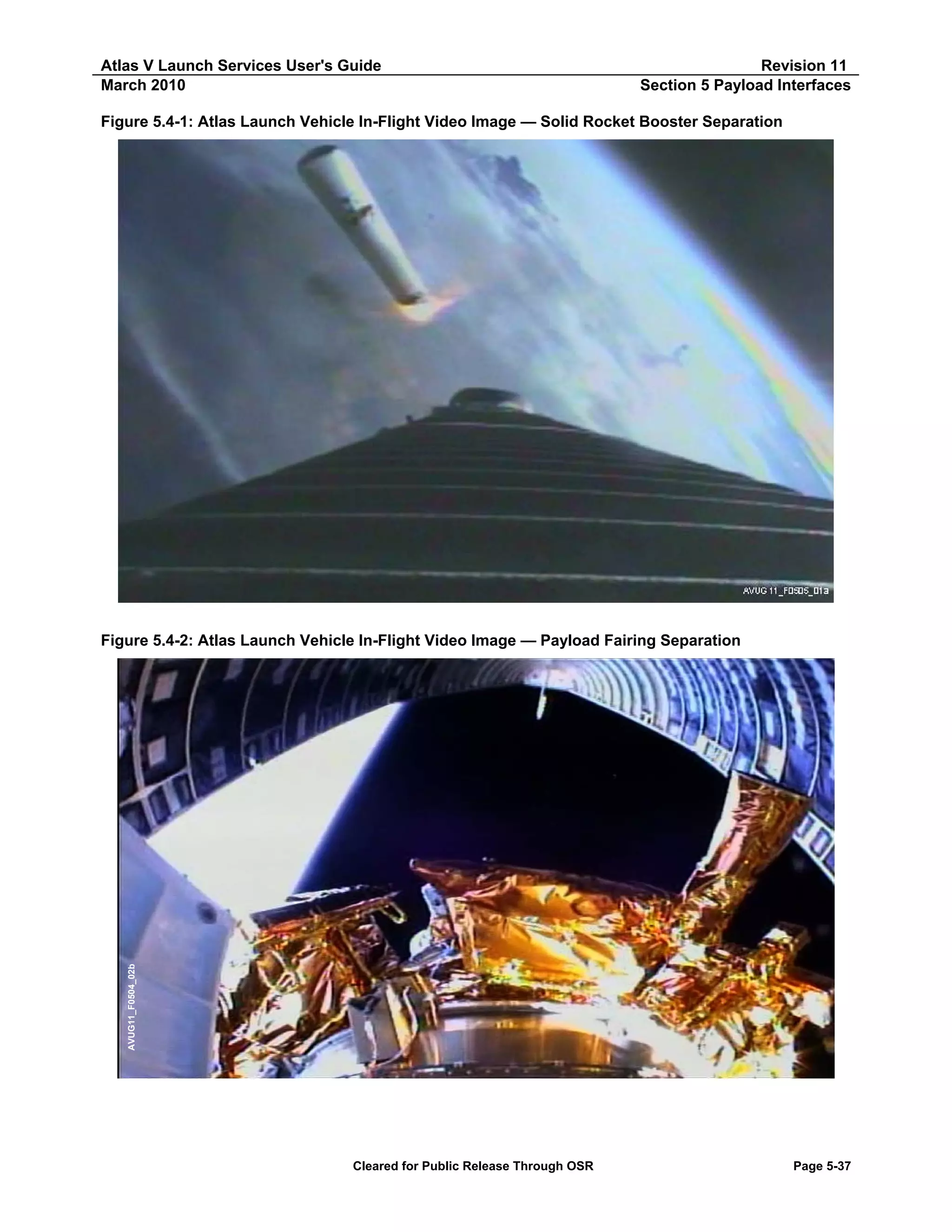 Atlas V Launch Services User's Guide
March 2010

Revision 11
Section 5 Payload Interfaces

Figure 5.4-1: Atlas Launch Vehicle In-Flight Video Image — Solid Rocket Booster Separation

AVUG11_F0504_02b

Figure 5.4-2: Atlas Launch Vehicle In-Flight Video Image — Payload Fairing Separation

Cleared for Public Release Through OSR

Page 5-37

 