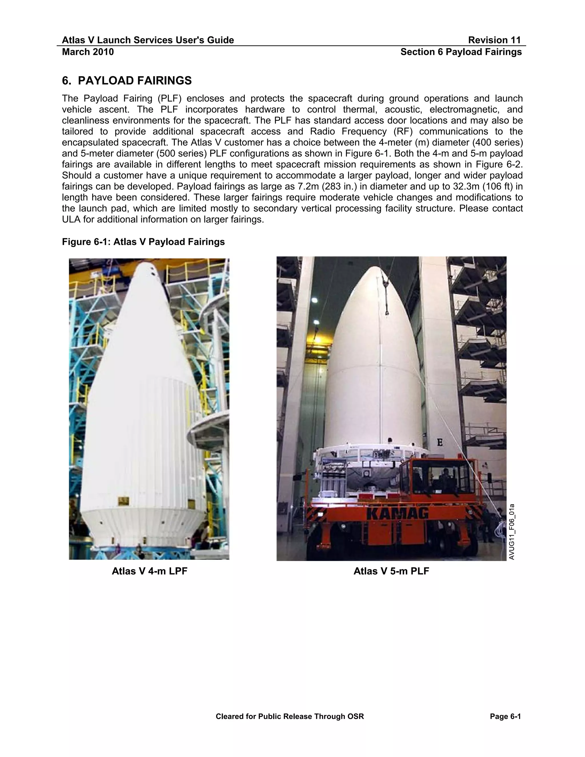 Atlas V Launch Services User's Guide
March 2010

Revision 11
Section 6 Payload Fairings

6. PAYLOAD FAIRINGS
The Payload Fairing (PLF) encloses and protects the spacecraft during ground operations and launch
vehicle ascent. The PLF incorporates hardware to control thermal, acoustic, electromagnetic, and
cleanliness environments for the spacecraft. The PLF has standard access door locations and may also be
tailored to provide additional spacecraft access and Radio Frequency (RF) communications to the
encapsulated spacecraft. The Atlas V customer has a choice between the 4-meter (m) diameter (400 series)
and 5-meter diameter (500 series) PLF configurations as shown in Figure 6-1. Both the 4-m and 5-m payload
fairings are available in different lengths to meet spacecraft mission requirements as shown in Figure 6-2.
Should a customer have a unique requirement to accommodate a larger payload, longer and wider payload
fairings can be developed. Payload fairings as large as 7.2m (283 in.) in diameter and up to 32.3m (106 ft) in
length have been considered. These larger fairings require moderate vehicle changes and modifications to
the launch pad, which are limited mostly to secondary vertical processing facility structure. Please contact
ULA for additional information on larger fairings.

AVUG11_F06_01a

Figure 6-1: Atlas V Payload Fairings

Atlas V 4-m LPF

Atlas V 5-m PLF

Cleared for Public Release Through OSR

Page 6-1

 
