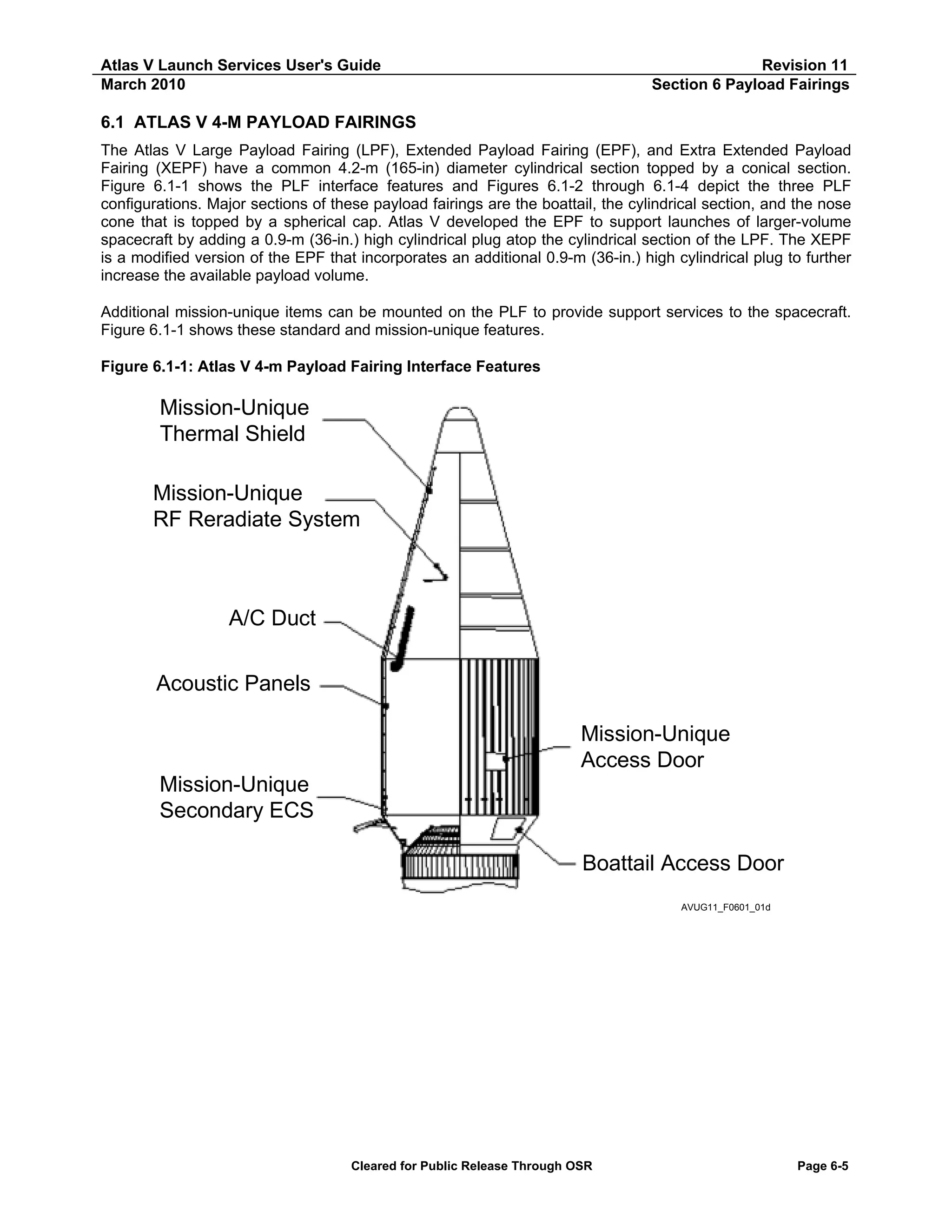 Atlas V Launch Services User's Guide
March 2010

Revision 11
Section 6 Payload Fairings

6.1 ATLAS V 4-M PAYLOAD FAIRINGS
The Atlas V Large Payload Fairing (LPF), Extended Payload Fairing (EPF), and Extra Extended Payload
Fairing (XEPF) have a common 4.2-m (165-in) diameter cylindrical section topped by a conical section.
Figure 6.1-1 shows the PLF interface features and Figures 6.1-2 through 6.1-4 depict the three PLF
configurations. Major sections of these payload fairings are the boattail, the cylindrical section, and the nose
cone that is topped by a spherical cap. Atlas V developed the EPF to support launches of larger-volume
spacecraft by adding a 0.9-m (36-in.) high cylindrical plug atop the cylindrical section of the LPF. The XEPF
is a modified version of the EPF that incorporates an additional 0.9-m (36-in.) high cylindrical plug to further
increase the available payload volume.
Additional mission-unique items can be mounted on the PLF to provide support services to the spacecraft.
Figure 6.1-1 shows these standard and mission-unique features.
Figure 6.1-1: Atlas V 4-m Payload Fairing Interface Features

Mission-Unique
Thermal Shield
Mission-Unique
RF Reradiate System

A/C Duct
Acoustic Panels
Mission-Unique
Access Door
Mission-Unique
Secondary ECS
Boattail Access Door
AVUG11_F0601_01d

Cleared for Public Release Through OSR

Page 6-5

 