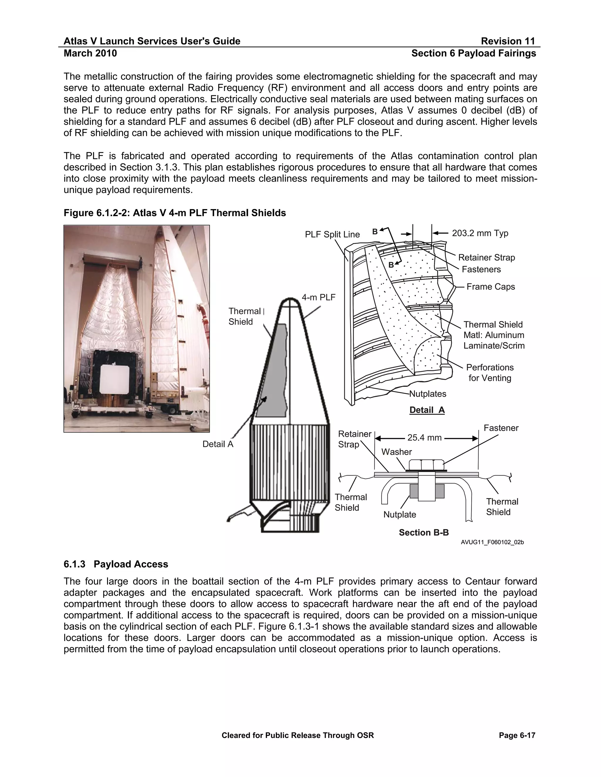 Atlas V Launch Services User's Guide
March 2010

Revision 11
Section 6 Payload Fairings

The metallic construction of the fairing provides some electromagnetic shielding for the spacecraft and may
serve to attenuate external Radio Frequency (RF) environment and all access doors and entry points are
sealed during ground operations. Electrically conductive seal materials are used between mating surfaces on
the PLF to reduce entry paths for RF signals. For analysis purposes, Atlas V assumes 0 decibel (dB) of
shielding for a standard PLF and assumes 6 decibel (dB) after PLF closeout and during ascent. Higher levels
of RF shielding can be achieved with mission unique modifications to the PLF.
The PLF is fabricated and operated according to requirements of the Atlas contamination control plan
described in Section 3.1.3. This plan establishes rigorous procedures to ensure that all hardware that comes
into close proximity with the payload meets cleanliness requirements and may be tailored to meet missionunique payload requirements.
Figure 6.1.2-2: Atlas V 4-m PLF Thermal Shields
PLF Split Line

B

203.2 mm Typ
Retainer Strap
Fasteners

B

Frame Caps
4-m PLF
Thermal
Shield

Thermal Shield
Matl: Aluminum
Laminate/Scrim
Perforations
for Venting
Nutplates
Detail A

Detail A

Retainer
Strap

Thermal
Shield

Fastener
25.4 mm
Washer

Nutplate

Thermal
Shield

Section B-B
AVUG11_F060102_02b

6.1.3 Payload Access
The four large doors in the boattail section of the 4-m PLF provides primary access to Centaur forward
adapter packages and the encapsulated spacecraft. Work platforms can be inserted into the payload
compartment through these doors to allow access to spacecraft hardware near the aft end of the payload
compartment. If additional access to the spacecraft is required, doors can be provided on a mission-unique
basis on the cylindrical section of each PLF. Figure 6.1.3-1 shows the available standard sizes and allowable
locations for these doors. Larger doors can be accommodated as a mission-unique option. Access is
permitted from the time of payload encapsulation until closeout operations prior to launch operations.

Cleared for Public Release Through OSR

Page 6-17

 