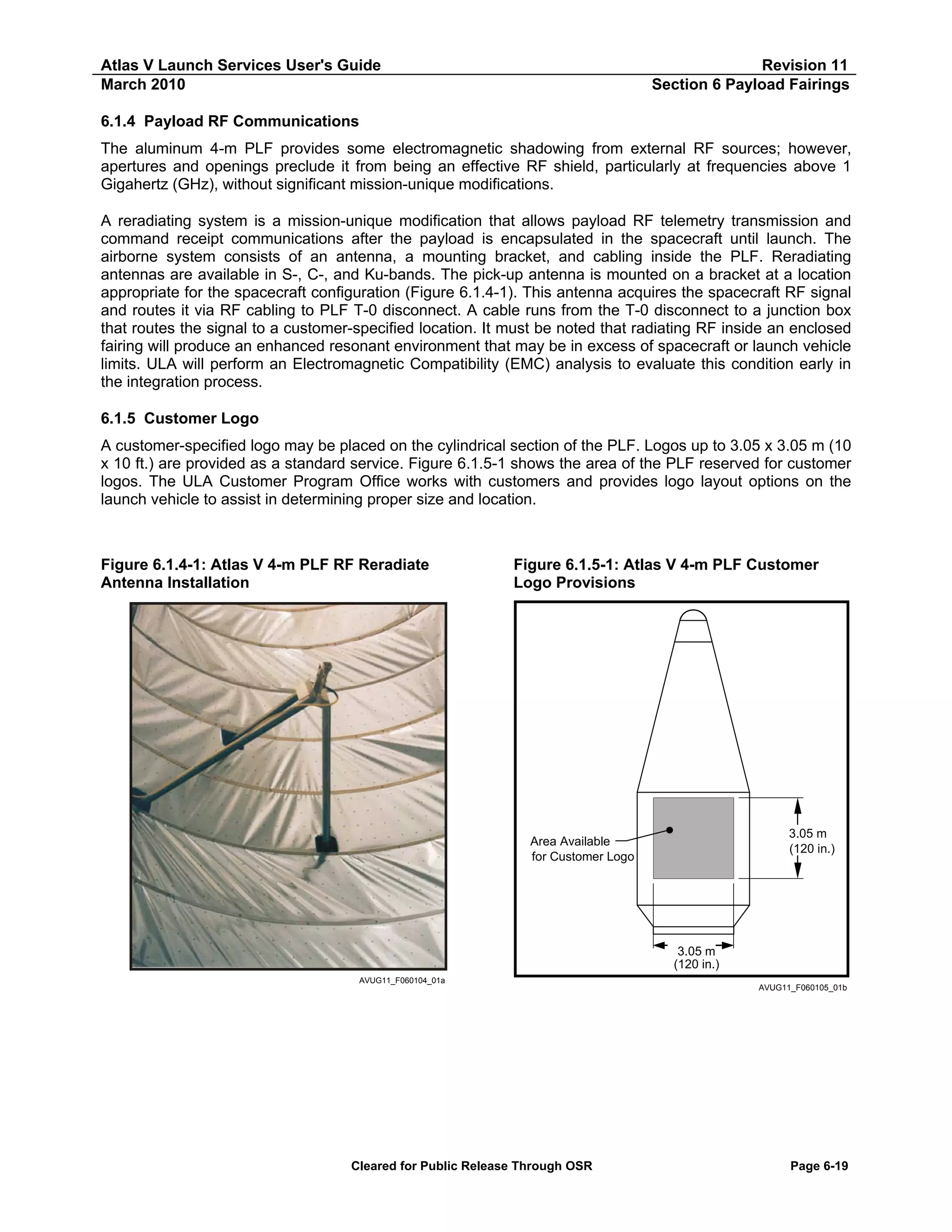 Atlas V Launch Services User's Guide
March 2010

Revision 11
Section 6 Payload Fairings

6.1.4 Payload RF Communications
The aluminum 4-m PLF provides some electromagnetic shadowing from external RF sources; however,
apertures and openings preclude it from being an effective RF shield, particularly at frequencies above 1
Gigahertz (GHz), without significant mission-unique modifications.
A reradiating system is a mission-unique modification that allows payload RF telemetry transmission and
command receipt communications after the payload is encapsulated in the spacecraft until launch. The
airborne system consists of an antenna, a mounting bracket, and cabling inside the PLF. Reradiating
antennas are available in S-, C-, and Ku-bands. The pick-up antenna is mounted on a bracket at a location
appropriate for the spacecraft configuration (Figure 6.1.4-1). This antenna acquires the spacecraft RF signal
and routes it via RF cabling to PLF T-0 disconnect. A cable runs from the T-0 disconnect to a junction box
that routes the signal to a customer-specified location. It must be noted that radiating RF inside an enclosed
fairing will produce an enhanced resonant environment that may be in excess of spacecraft or launch vehicle
limits. ULA will perform an Electromagnetic Compatibility (EMC) analysis to evaluate this condition early in
the integration process.
6.1.5 Customer Logo
A customer-specified logo may be placed on the cylindrical section of the PLF. Logos up to 3.05 x 3.05 m (10
x 10 ft.) are provided as a standard service. Figure 6.1.5-1 shows the area of the PLF reserved for customer
logos. The ULA Customer Program Office works with customers and provides logo layout options on the
launch vehicle to assist in determining proper size and location.

Figure 6.1.4-1: Atlas V 4-m PLF RF Reradiate
Antenna Installation

Figure 6.1.5-1: Atlas V 4-m PLF Customer
Logo Provisions

3.05 m
(120 in.)

Area Available
for Customer Logo

3.05 m
(120 in.)
AVUG11_F060104_01a

Cleared for Public Release Through OSR

AVUG11_F060105_01b

Page 6-19

 