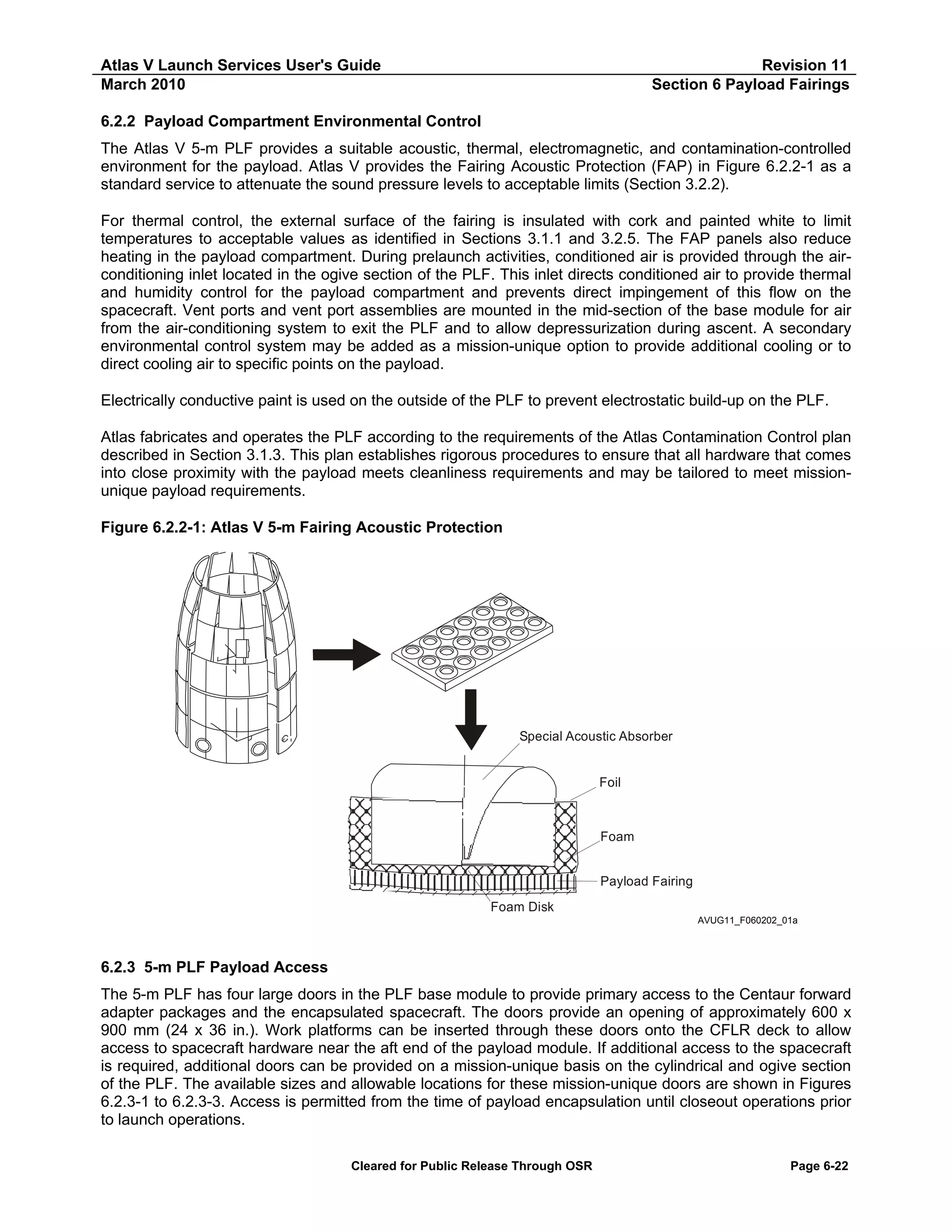 Atlas V Launch Services User's Guide
March 2010

Revision 11
Section 6 Payload Fairings

6.2.2 Payload Compartment Environmental Control
The Atlas V 5-m PLF provides a suitable acoustic, thermal, electromagnetic, and contamination-controlled
environment for the payload. Atlas V provides the Fairing Acoustic Protection (FAP) in Figure 6.2.2-1 as a
standard service to attenuate the sound pressure levels to acceptable limits (Section 3.2.2).
For thermal control, the external surface of the fairing is insulated with cork and painted white to limit
temperatures to acceptable values as identified in Sections 3.1.1 and 3.2.5. The FAP panels also reduce
heating in the payload compartment. During prelaunch activities, conditioned air is provided through the airconditioning inlet located in the ogive section of the PLF. This inlet directs conditioned air to provide thermal
and humidity control for the payload compartment and prevents direct impingement of this flow on the
spacecraft. Vent ports and vent port assemblies are mounted in the mid-section of the base module for air
from the air-conditioning system to exit the PLF and to allow depressurization during ascent. A secondary
environmental control system may be added as a mission-unique option to provide additional cooling or to
direct cooling air to specific points on the payload.
Electrically conductive paint is used on the outside of the PLF to prevent electrostatic build-up on the PLF.
Atlas fabricates and operates the PLF according to the requirements of the Atlas Contamination Control plan
described in Section 3.1.3. This plan establishes rigorous procedures to ensure that all hardware that comes
into close proximity with the payload meets cleanliness requirements and may be tailored to meet missionunique payload requirements.
Figure 6.2.2-1: Atlas V 5-m Fairing Acoustic Protection

Special Acoustic Absorber

Foil

Foam
Payload Fairing
Foam Disk
AVUG11_F060202_01a

6.2.3 5-m PLF Payload Access
The 5-m PLF has four large doors in the PLF base module to provide primary access to the Centaur forward
adapter packages and the encapsulated spacecraft. The doors provide an opening of approximately 600 x
900 mm (24 x 36 in.). Work platforms can be inserted through these doors onto the CFLR deck to allow
access to spacecraft hardware near the aft end of the payload module. If additional access to the spacecraft
is required, additional doors can be provided on a mission-unique basis on the cylindrical and ogive section
of the PLF. The available sizes and allowable locations for these mission-unique doors are shown in Figures
6.2.3-1 to 6.2.3-3. Access is permitted from the time of payload encapsulation until closeout operations prior
to launch operations.
Cleared for Public Release Through OSR

Page 6-22

 