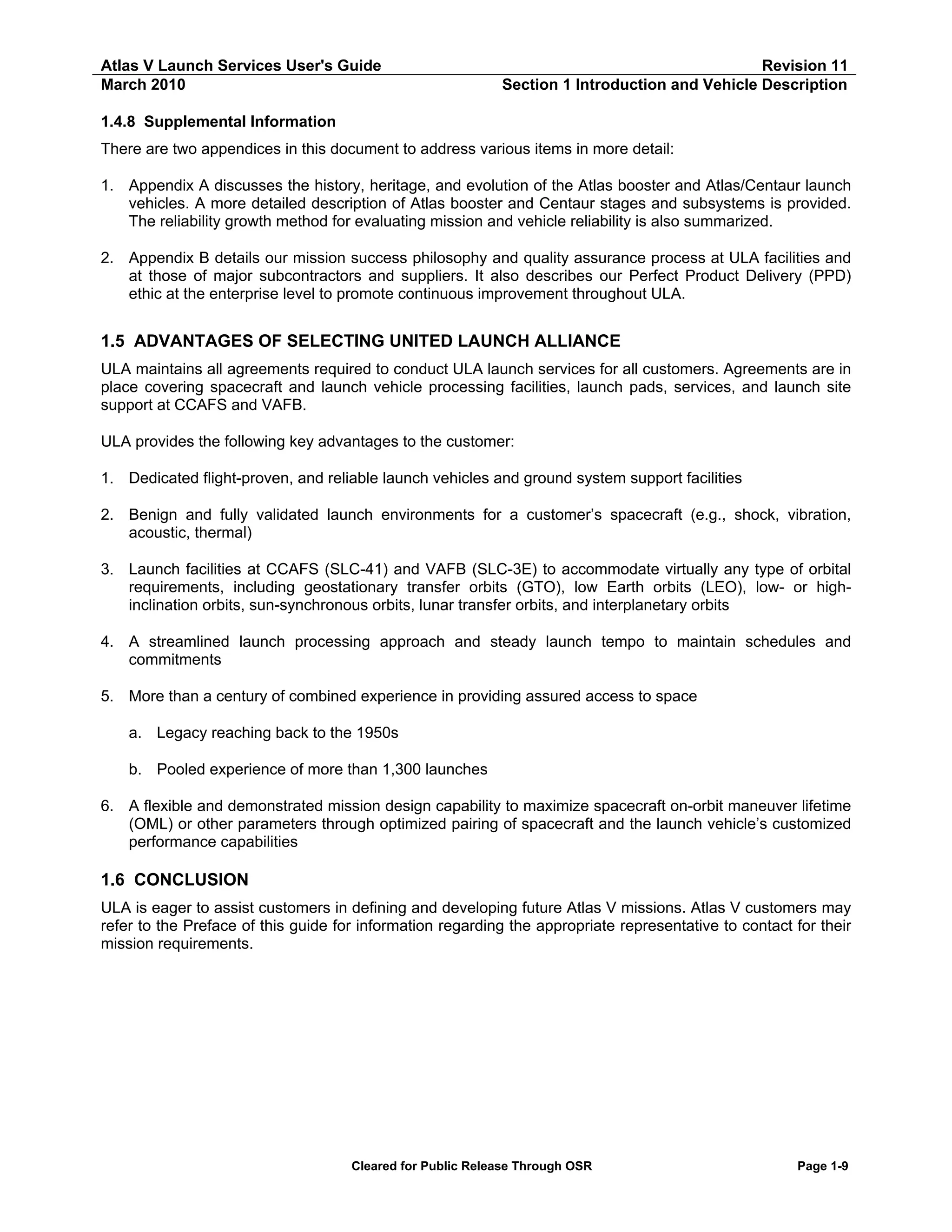 Atlas V Launch Services User's Guide
March 2010

Revision 11
Section 1 Introduction and Vehicle Description

1.4.8 Supplemental Information
There are two appendices in this document to address various items in more detail:
1. Appendix A discusses the history, heritage, and evolution of the Atlas booster and Atlas/Centaur launch
vehicles. A more detailed description of Atlas booster and Centaur stages and subsystems is provided.
The reliability growth method for evaluating mission and vehicle reliability is also summarized.
2. Appendix B details our mission success philosophy and quality assurance process at ULA facilities and
at those of major subcontractors and suppliers. It also describes our Perfect Product Delivery (PPD)
ethic at the enterprise level to promote continuous improvement throughout ULA.

1.5 ADVANTAGES OF SELECTING UNITED LAUNCH ALLIANCE
ULA maintains all agreements required to conduct ULA launch services for all customers. Agreements are in
place covering spacecraft and launch vehicle processing facilities, launch pads, services, and launch site
support at CCAFS and VAFB.
ULA provides the following key advantages to the customer:
1. Dedicated flight-proven, and reliable launch vehicles and ground system support facilities
2. Benign and fully validated launch environments for a customer’s spacecraft (e.g., shock, vibration,
acoustic, thermal)
3. Launch facilities at CCAFS (SLC-41) and VAFB (SLC-3E) to accommodate virtually any type of orbital
requirements, including geostationary transfer orbits (GTO), low Earth orbits (LEO), low- or highinclination orbits, sun-synchronous orbits, lunar transfer orbits, and interplanetary orbits
4. A streamlined launch processing approach and steady launch tempo to maintain schedules and
commitments
5. More than a century of combined experience in providing assured access to space
a. Legacy reaching back to the 1950s
b. Pooled experience of more than 1,300 launches
6. A flexible and demonstrated mission design capability to maximize spacecraft on-orbit maneuver lifetime
(OML) or other parameters through optimized pairing of spacecraft and the launch vehicle’s customized
performance capabilities

1.6 CONCLUSION
ULA is eager to assist customers in defining and developing future Atlas V missions. Atlas V customers may
refer to the Preface of this guide for information regarding the appropriate representative to contact for their
mission requirements.

Cleared for Public Release Through OSR

Page 1-9

 