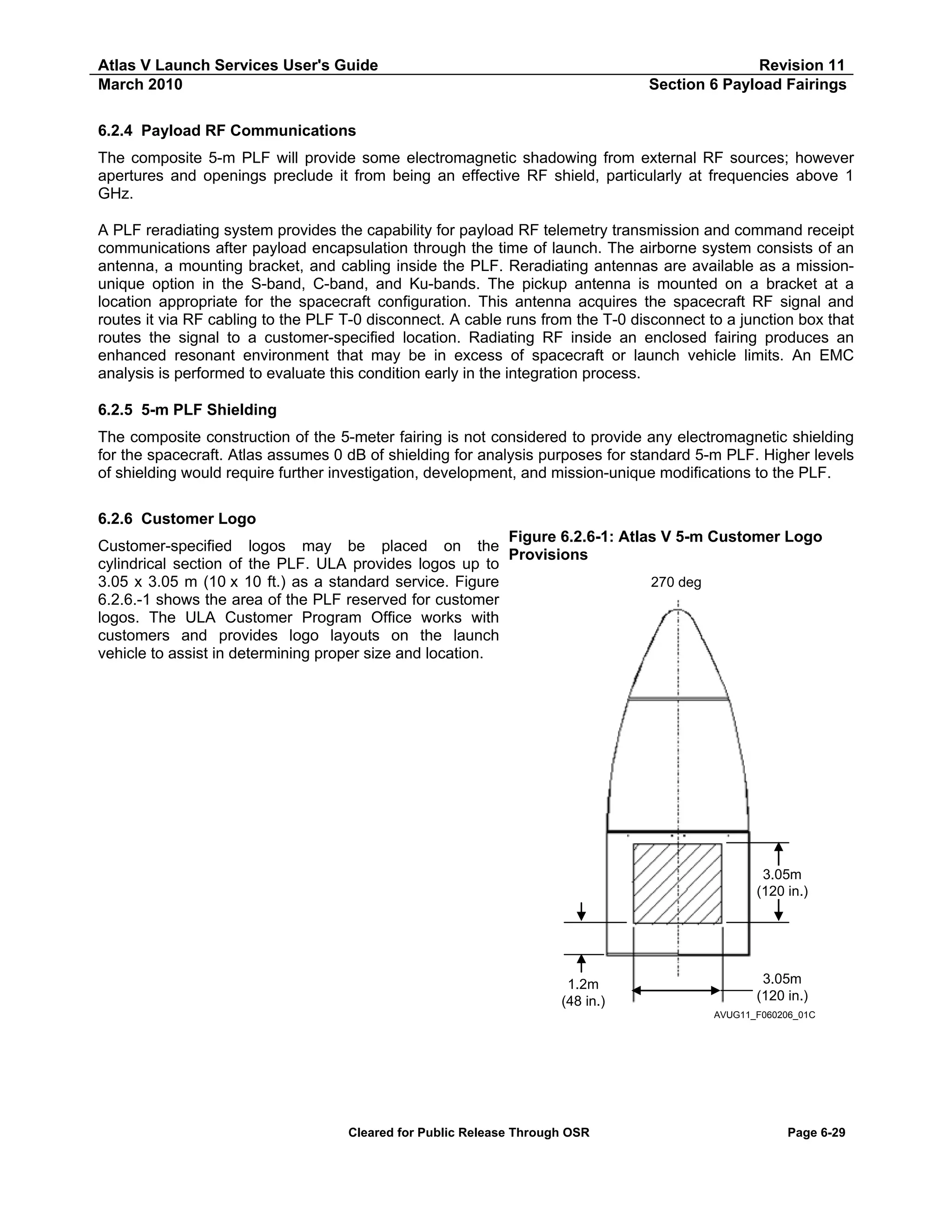 Atlas V Launch Services User's Guide
March 2010

Revision 11
Section 6 Payload Fairings

6.2.4 Payload RF Communications
The composite 5-m PLF will provide some electromagnetic shadowing from external RF sources; however
apertures and openings preclude it from being an effective RF shield, particularly at frequencies above 1
GHz.
A PLF reradiating system provides the capability for payload RF telemetry transmission and command receipt
communications after payload encapsulation through the time of launch. The airborne system consists of an
antenna, a mounting bracket, and cabling inside the PLF. Reradiating antennas are available as a missionunique option in the S-band, C-band, and Ku-bands. The pickup antenna is mounted on a bracket at a
location appropriate for the spacecraft configuration. This antenna acquires the spacecraft RF signal and
routes it via RF cabling to the PLF T-0 disconnect. A cable runs from the T-0 disconnect to a junction box that
routes the signal to a customer-specified location. Radiating RF inside an enclosed fairing produces an
enhanced resonant environment that may be in excess of spacecraft or launch vehicle limits. An EMC
analysis is performed to evaluate this condition early in the integration process.
6.2.5 5-m PLF Shielding
The composite construction of the 5-meter fairing is not considered to provide any electromagnetic shielding
for the spacecraft. Atlas assumes 0 dB of shielding for analysis purposes for standard 5-m PLF. Higher levels
of shielding would require further investigation, development, and mission-unique modifications to the PLF.
6.2.6 Customer Logo
Figure 6.2.6-1: Atlas V 5-m Customer Logo
Customer-specified logos may be placed on the
Provisions
cylindrical section of the PLF. ULA provides logos up to
3.05 x 3.05 m (10 x 10 ft.) as a standard service. Figure
270 deg
6.2.6.-1 shows the area of the PLF reserved for customer
logos. The ULA Customer Program Office works with
customers and provides logo layouts on the launch
vehicle to assist in determining proper size and location.

3.05m
(120 in.)

1.2m
(48 in.)

3.05m
(120 in.)
AVUG11_F060206_01C

Cleared for Public Release Through OSR

Page 6-29

 