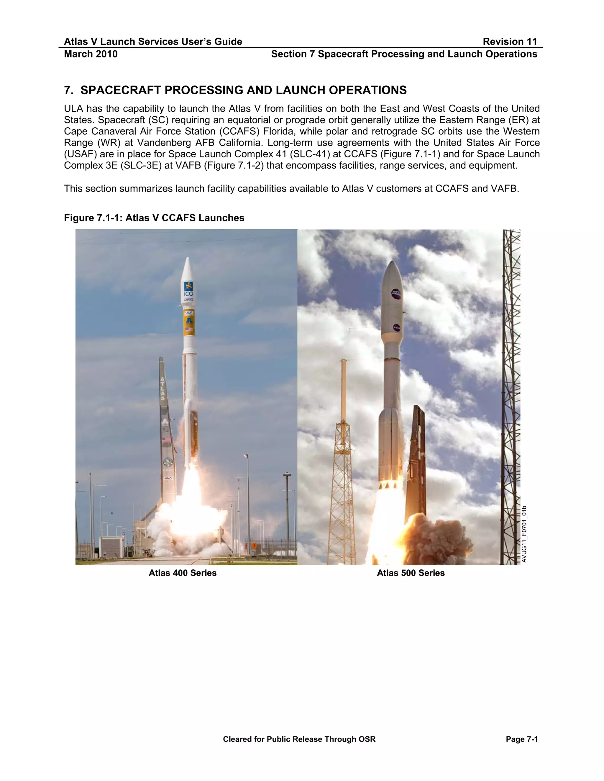 Atlas V Launch Services User’s Guide
March 2010

Revision 11
Section 7 Spacecraft Processing and Launch Operations

7. SPACECRAFT PROCESSING AND LAUNCH OPERATIONS
ULA has the capability to launch the Atlas V from facilities on both the East and West Coasts of the United
States. Spacecraft (SC) requiring an equatorial or prograde orbit generally utilize the Eastern Range (ER) at
Cape Canaveral Air Force Station (CCAFS) Florida, while polar and retrograde SC orbits use the Western
Range (WR) at Vandenberg AFB California. Long-term use agreements with the United States Air Force
(USAF) are in place for Space Launch Complex 41 (SLC-41) at CCAFS (Figure 7.1-1) and for Space Launch
Complex 3E (SLC-3E) at VAFB (Figure 7.1-2) that encompass facilities, range services, and equipment.
This section summarizes launch facility capabilities available to Atlas V customers at CCAFS and VAFB.

AVUG11_F0701_01b

Figure 7.1-1: Atlas V CCAFS Launches

Atlas 400 Series

Atlas 500 Series

Cleared for Public Release Through OSR

Page 7-1

 