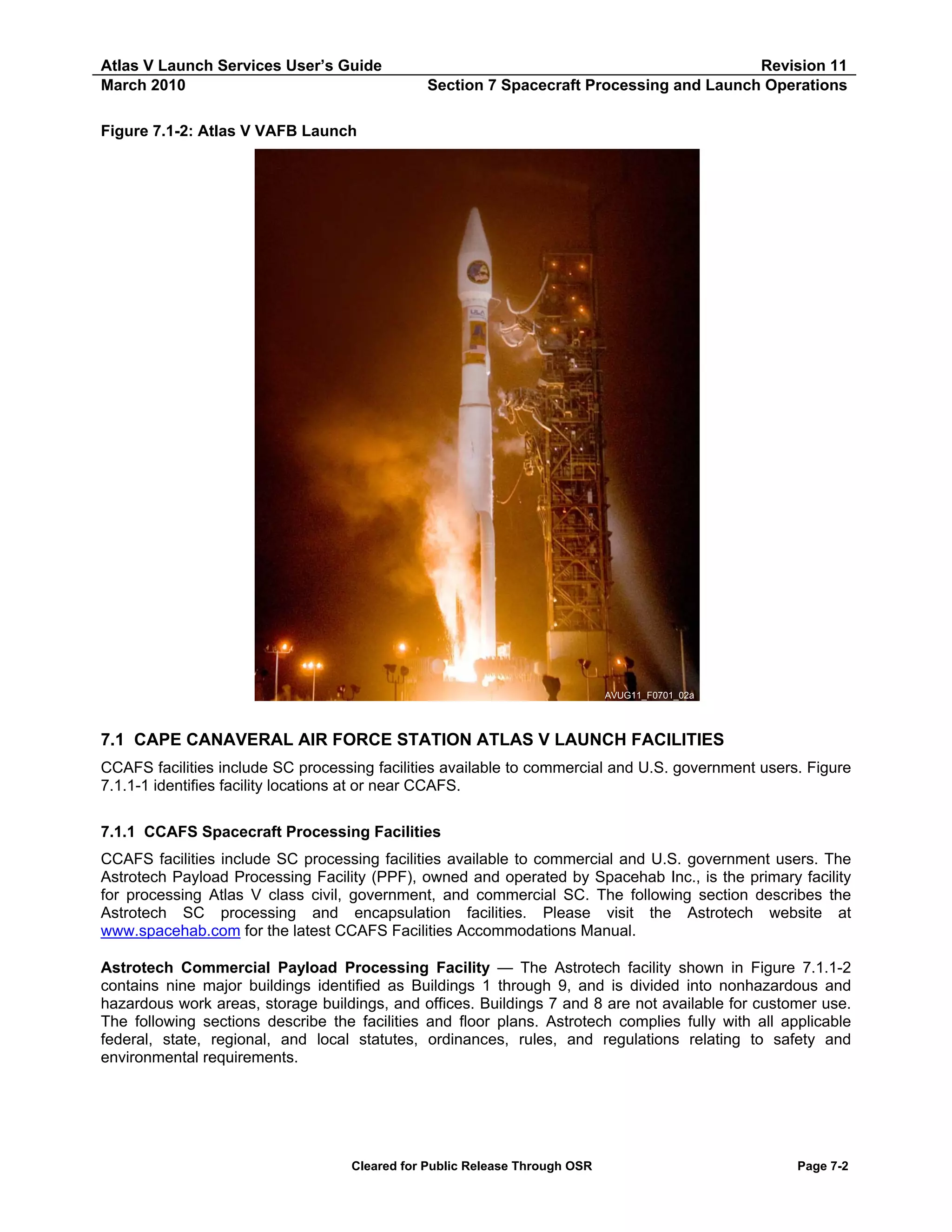 Atlas V Launch Services User’s Guide
March 2010

Revision 11
Section 7 Spacecraft Processing and Launch Operations

Figure 7.1-2: Atlas V VAFB Launch

AVUG11_F0701_02a

7.1 CAPE CANAVERAL AIR FORCE STATION ATLAS V LAUNCH FACILITIES
CCAFS facilities include SC processing facilities available to commercial and U.S. government users. Figure
7.1.1-1 identifies facility locations at or near CCAFS.
7.1.1 CCAFS Spacecraft Processing Facilities
CCAFS facilities include SC processing facilities available to commercial and U.S. government users. The
Astrotech Payload Processing Facility (PPF), owned and operated by Spacehab Inc., is the primary facility
for processing Atlas V class civil, government, and commercial SC. The following section describes the
Astrotech SC processing and encapsulation facilities. Please visit the Astrotech website at
www.spacehab.com for the latest CCAFS Facilities Accommodations Manual.
Astrotech Commercial Payload Processing Facility — The Astrotech facility shown in Figure 7.1.1-2
contains nine major buildings identified as Buildings 1 through 9, and is divided into nonhazardous and
hazardous work areas, storage buildings, and offices. Buildings 7 and 8 are not available for customer use.
The following sections describe the facilities and floor plans. Astrotech complies fully with all applicable
federal, state, regional, and local statutes, ordinances, rules, and regulations relating to safety and
environmental requirements.

Cleared for Public Release Through OSR

Page 7-2

 