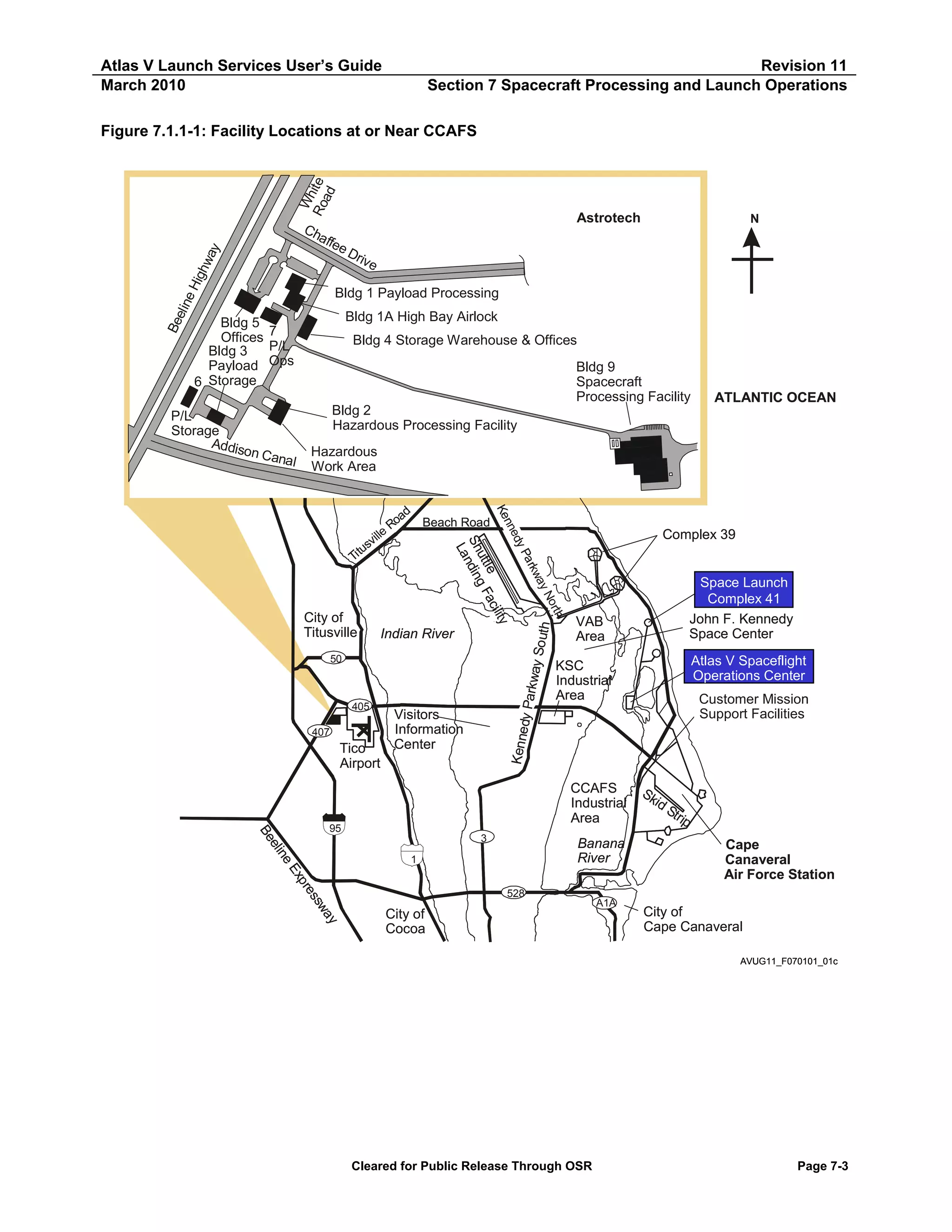 Atlas V Launch Services User’s Guide
March 2010

Revision 11
Section 7 Spacecraft Processing and Launch Operations

Wh
Ro ite
ad

Figure 7.1.1-1: Facility Locations at or Near CCAFS

Hig
hw
ay

Ch
affe

Astrotech

N

eD
rive

Be
el in
e

Bldg 1 Payload Processing
Bldg 1A High Bay Airlock

Bldg 5
Offices 7
P/L
Bldg 3
Payload Ops
6 Storage

Bldg 9
Spacecraft
Processing Facility

ATLANTIC OCEAN

Bldg 2
Hazardous Processing Facility
Hazardous
Work Area

50

Tico
Airport

Space Launch
Complex 41
John F. Kennedy
Space Center

VAB
Area

Atlas V Spaceflight
Operations Center

KSC
Industrial
Area

Customer Mission
Support Facilities

Kenne
dy

407

Visitors
Information
Center

h
h

Indian River

405

Complex 39

rt
No
No
a
ay
kw
a rk
Pa
dy

City of
Titusville

e
nn
Ke
ty
ciilli
e
ttle g Fa
utt g F
S n
Sh ndin
L
La

ille
sv
i tu
T

ad Beach Road
Ro

Parkw
ay So
uth

P/L
Storage
Addis
on Ca
nal

Bldg 4 Storage Warehouse & Offices

CCAFS
Industrial
Area

ay
sw
ss
re
xp
Ex
eE
ne
e
elii
Be

95
3

Banana
River

1
528

City of
Cocoa

A1A

Sk
id
Str
ip

Cape
Canaveral
Air Force Station
City of
Cape Canaveral
AVUG11_F070101_01c

Cleared for Public Release Through OSR

Page 7-3

 