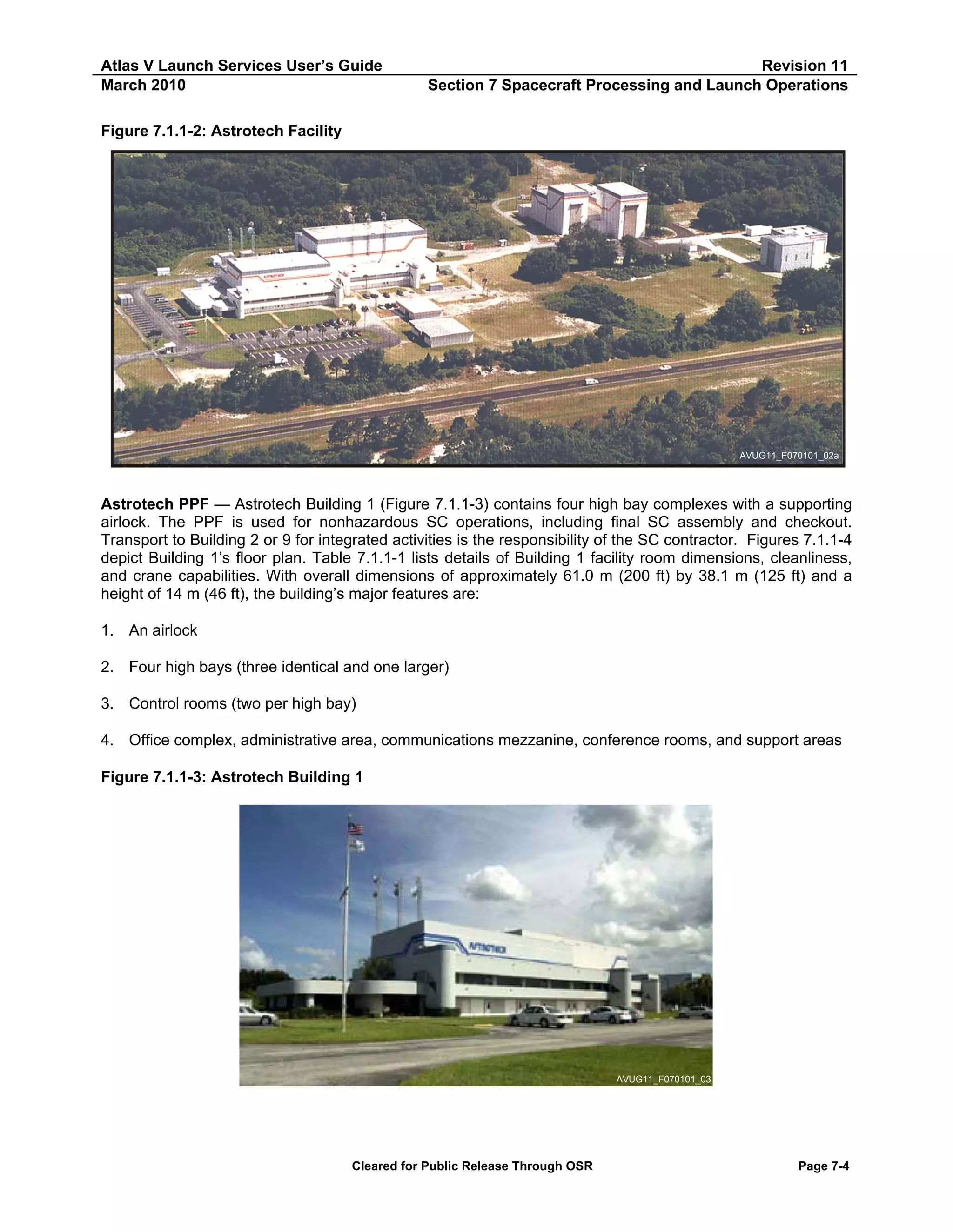 Atlas V Launch Services User’s Guide
March 2010

Revision 11
Section 7 Spacecraft Processing and Launch Operations

Figure 7.1.1-2: Astrotech Facility

AVUG11_F070101_02a

Astrotech PPF — Astrotech Building 1 (Figure 7.1.1-3) contains four high bay complexes with a supporting
airlock. The PPF is used for nonhazardous SC operations, including final SC assembly and checkout.
Transport to Building 2 or 9 for integrated activities is the responsibility of the SC contractor. Figures 7.1.1-4
depict Building 1’s floor plan. Table 7.1.1-1 lists details of Building 1 facility room dimensions, cleanliness,
and crane capabilities. With overall dimensions of approximately 61.0 m (200 ft) by 38.1 m (125 ft) and a
height of 14 m (46 ft), the building’s major features are:
1. An airlock
2. Four high bays (three identical and one larger)
3. Control rooms (two per high bay)
4. Office complex, administrative area, communications mezzanine, conference rooms, and support areas
Figure 7.1.1-3: Astrotech Building 1

AVUG11_F070101_03

Cleared for Public Release Through OSR

Page 7-4

 